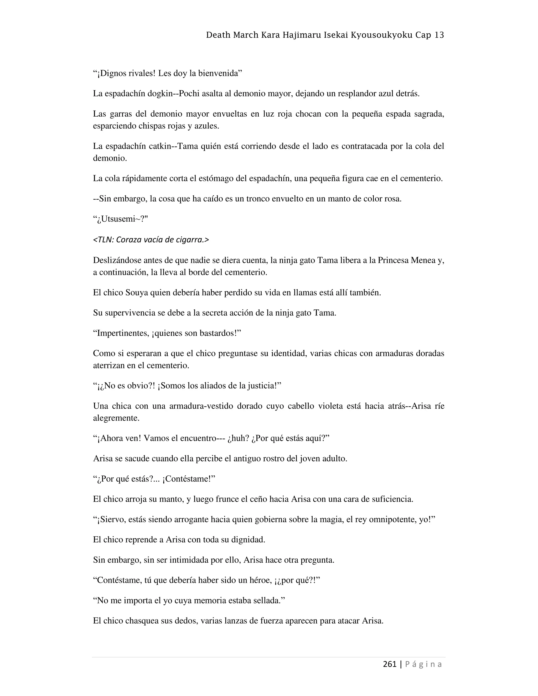 Death March Kara Hajimaru Isekai Kyousoukyoku Cap 13
261 | P á g i n a
“¡Dignos rivales! Les doy la bienvenida”
La espadachín dogkin--Pochi asalta al demonio mayor, dejando un resplandor azul detrás.
Las garras del demonio mayor envueltas en luz roja chocan con la pequeña espada sagrada,
esparciendo chispas rojas y azules.
La espadachín catkin--Tama quién está corriendo desde el lado es contratacada por la cola del
demonio.
La cola rápidamente corta el estómago del espadachín, una pequeña figura cae en el cementerio.
--Sin embargo, la cosa que ha caído es un tronco envuelto en un manto de color rosa.
“¿Utsusemi~?"
<TLN: Coraza vacía de cigarra.>
Deslizándose antes de que nadie se diera cuenta, la ninja gato Tama libera a la Princesa Menea y,
a continuación, la lleva al borde del cementerio.
El chico Souya quien debería haber perdido su vida en llamas está allí también.
Su supervivencia se debe a la secreta acción de la ninja gato Tama.
“Impertinentes, ¡quienes son bastardos!”
Como si esperaran a que el chico preguntase su identidad, varias chicas con armaduras doradas
aterrizan en el cementerio.
“¡¿No es obvio?! ¡Somos los aliados de la justicia!”
Una chica con una armadura-vestido dorado cuyo cabello violeta está hacia atrás--Arisa ríe
alegremente.
“¡Ahora ven! Vamos el encuentro--- ¿huh? ¿Por qué estás aquí?”
Arisa se sacude cuando ella percibe el antiguo rostro del joven adulto.
“¿Por qué estás?... ¡Contéstame!”
El chico arroja su manto, y luego frunce el ceño hacia Arisa con una cara de suficiencia.
“¡Siervo, estás siendo arrogante hacia quien gobierna sobre la magia, el rey omnipotente, yo!”
El chico reprende a Arisa con toda su dignidad.
Sin embargo, sin ser intimidada por ello, Arisa hace otra pregunta.
“Contéstame, tú que debería haber sido un héroe, ¡¿por qué?!”
“No me importa el yo cuya memoria estaba sellada.”
El chico chasquea sus dedos, varias lanzas de fuerza aparecen para atacar Arisa.
 
