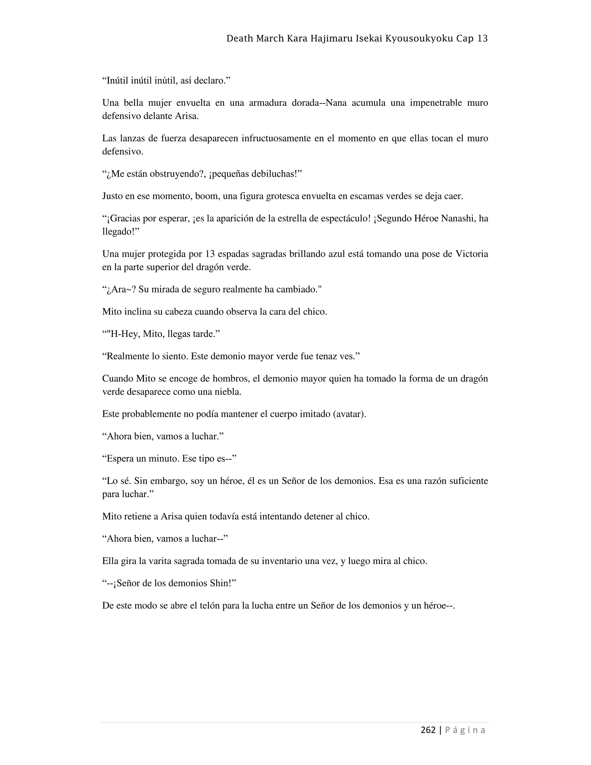 Death March Kara Hajimaru Isekai Kyousoukyoku Cap 13
262 | P á g i n a
“Inútil inútil inútil, así declaro.”
Una bella mujer envuelta en una armadura dorada--Nana acumula una impenetrable muro
defensivo delante Arisa.
Las lanzas de fuerza desaparecen infructuosamente en el momento en que ellas tocan el muro
defensivo.
“¿Me están obstruyendo?, ¡pequeñas debiluchas!”
Justo en ese momento, boom, una figura grotesca envuelta en escamas verdes se deja caer.
“¡Gracias por esperar, ¡es la aparición de la estrella de espectáculo! ¡Segundo Héroe Nanashi, ha
llegado!”
Una mujer protegida por 13 espadas sagradas brillando azul está tomando una pose de Victoria
en la parte superior del dragón verde.
“¿Ara~? Su mirada de seguro realmente ha cambiado."
Mito inclina su cabeza cuando observa la cara del chico.
“"H-Hey, Mito, llegas tarde.”
“Realmente lo siento. Este demonio mayor verde fue tenaz ves.”
Cuando Mito se encoge de hombros, el demonio mayor quien ha tomado la forma de un dragón
verde desaparece como una niebla.
Este probablemente no podía mantener el cuerpo imitado (avatar).
“Ahora bien, vamos a luchar.”
“Espera un minuto. Ese tipo es--”
“Lo sé. Sin embargo, soy un héroe, él es un Señor de los demonios. Esa es una razón suficiente
para luchar.”
Mito retiene a Arisa quien todavía está intentando detener al chico.
“Ahora bien, vamos a luchar--”
Ella gira la varita sagrada tomada de su inventario una vez, y luego mira al chico.
“--¡Señor de los demonios Shin!”
De este modo se abre el telón para la lucha entre un Señor de los demonios y un héroe--.
 