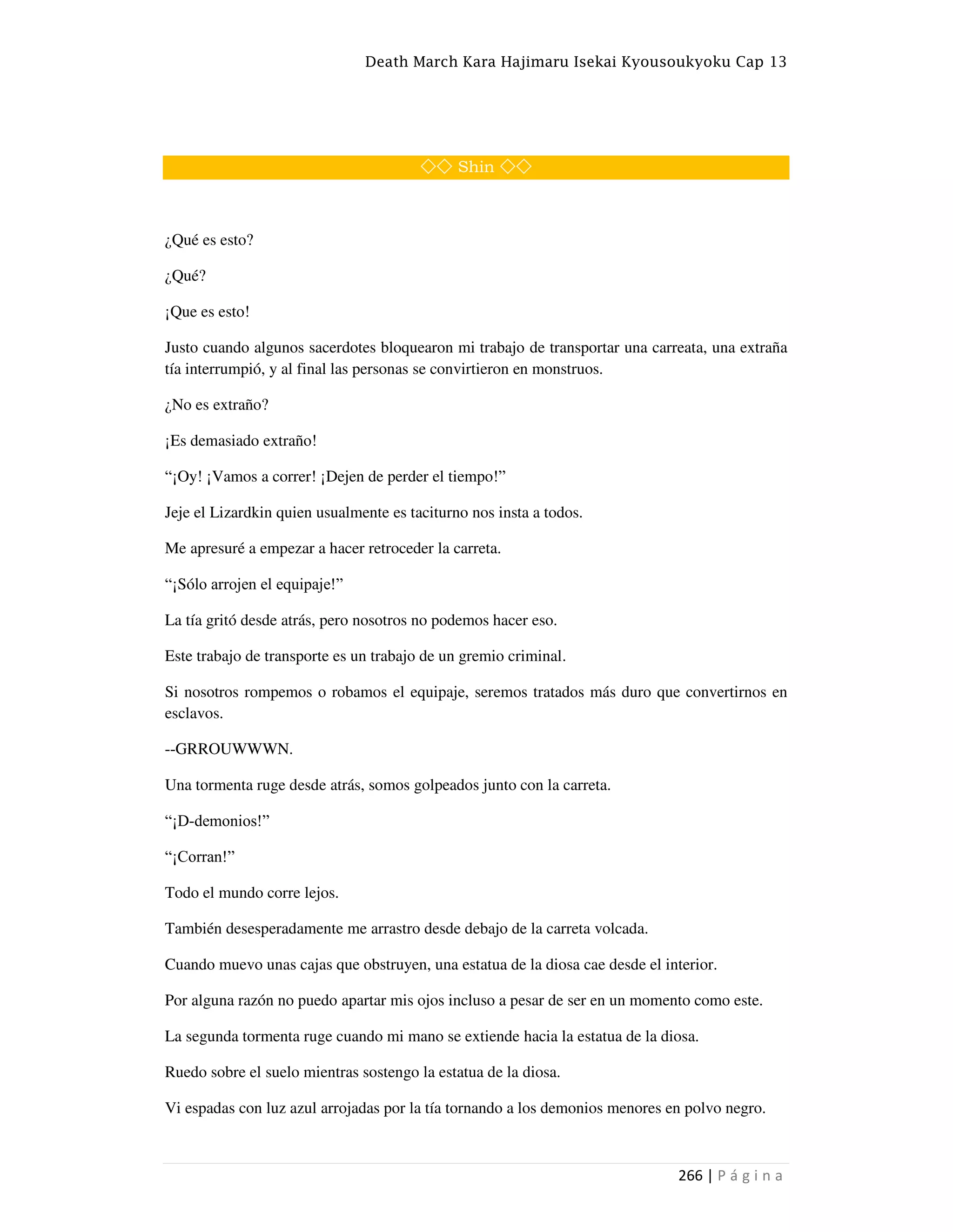 Death March Kara Hajimaru Isekai Kyousoukyoku Cap 13
266 | P á g i n a
◇◇ Shin ◇◇
¿Qué es esto?
¿Qué?
¡Que es esto!
Justo cuando algunos sacerdotes bloquearon mi trabajo de transportar una carreata, una extraña
tía interrumpió, y al final las personas se convirtieron en monstruos.
¿No es extraño?
¡Es demasiado extraño!
“¡Oy! ¡Vamos a correr! ¡Dejen de perder el tiempo!”
Jeje el Lizardkin quien usualmente es taciturno nos insta a todos.
Me apresuré a empezar a hacer retroceder la carreta.
“¡Sólo arrojen el equipaje!”
La tía gritó desde atrás, pero nosotros no podemos hacer eso.
Este trabajo de transporte es un trabajo de un gremio criminal.
Si nosotros rompemos o robamos el equipaje, seremos tratados más duro que convertirnos en
esclavos.
--GRROUWWWN.
Una tormenta ruge desde atrás, somos golpeados junto con la carreta.
“¡D-demonios!”
“¡Corran!”
Todo el mundo corre lejos.
También desesperadamente me arrastro desde debajo de la carreta volcada.
Cuando muevo unas cajas que obstruyen, una estatua de la diosa cae desde el interior.
Por alguna razón no puedo apartar mis ojos incluso a pesar de ser en un momento como este.
La segunda tormenta ruge cuando mi mano se extiende hacia la estatua de la diosa.
Ruedo sobre el suelo mientras sostengo la estatua de la diosa.
Vi espadas con luz azul arrojadas por la tía tornando a los demonios menores en polvo negro.
 