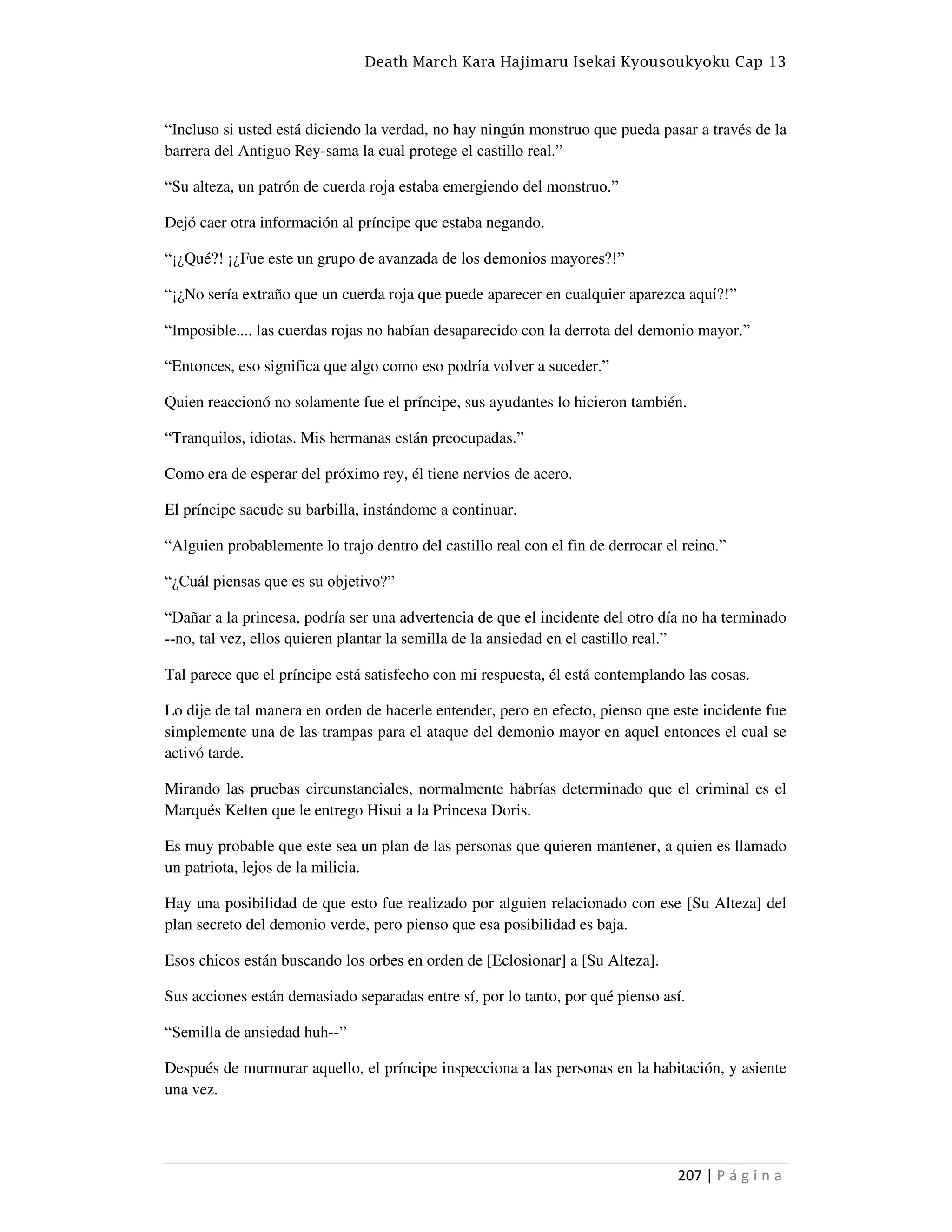 Death March Kara Hajimaru Isekai Kyousoukyoku Cap 13
207 | P á g i n a
“Incluso si usted está diciendo la verdad, no hay ningún monstruo que pueda pasar a través de la
barrera del Antiguo Rey-sama la cual protege el castillo real.”
“Su alteza, un patrón de cuerda roja estaba emergiendo del monstruo.”
Dejó caer otra información al príncipe que estaba negando.
“¡¿Qué?! ¡¿Fue este un grupo de avanzada de los demonios mayores?!”
“¡¿No sería extraño que un cuerda roja que puede aparecer en cualquier aparezca aquí?!”
“Imposible.... las cuerdas rojas no habían desaparecido con la derrota del demonio mayor.”
“Entonces, eso significa que algo como eso podría volver a suceder.”
Quien reaccionó no solamente fue el príncipe, sus ayudantes lo hicieron también.
“Tranquilos, idiotas. Mis hermanas están preocupadas.”
Como era de esperar del próximo rey, él tiene nervios de acero.
El príncipe sacude su barbilla, instándome a continuar.
“Alguien probablemente lo trajo dentro del castillo real con el fin de derrocar el reino.”
“¿Cuál piensas que es su objetivo?”
“Dañar a la princesa, podría ser una advertencia de que el incidente del otro día no ha terminado
--no, tal vez, ellos quieren plantar la semilla de la ansiedad en el castillo real.”
Tal parece que el príncipe está satisfecho con mi respuesta, él está contemplando las cosas.
Lo dije de tal manera en orden de hacerle entender, pero en efecto, pienso que este incidente fue
simplemente una de las trampas para el ataque del demonio mayor en aquel entonces el cual se
activó tarde.
Mirando las pruebas circunstanciales, normalmente habrías determinado que el criminal es el
Marqués Kelten que le entrego Hisui a la Princesa Doris.
Es muy probable que este sea un plan de las personas que quieren mantener, a quien es llamado
un patriota, lejos de la milicia.
Hay una posibilidad de que esto fue realizado por alguien relacionado con ese [Su Alteza] del
plan secreto del demonio verde, pero pienso que esa posibilidad es baja.
Esos chicos están buscando los orbes en orden de [Eclosionar] a [Su Alteza].
Sus acciones están demasiado separadas entre sí, por lo tanto, por qué pienso así.
“Semilla de ansiedad huh--”
Después de murmurar aquello, el príncipe inspecciona a las personas en la habitación, y asiente
una vez.
 