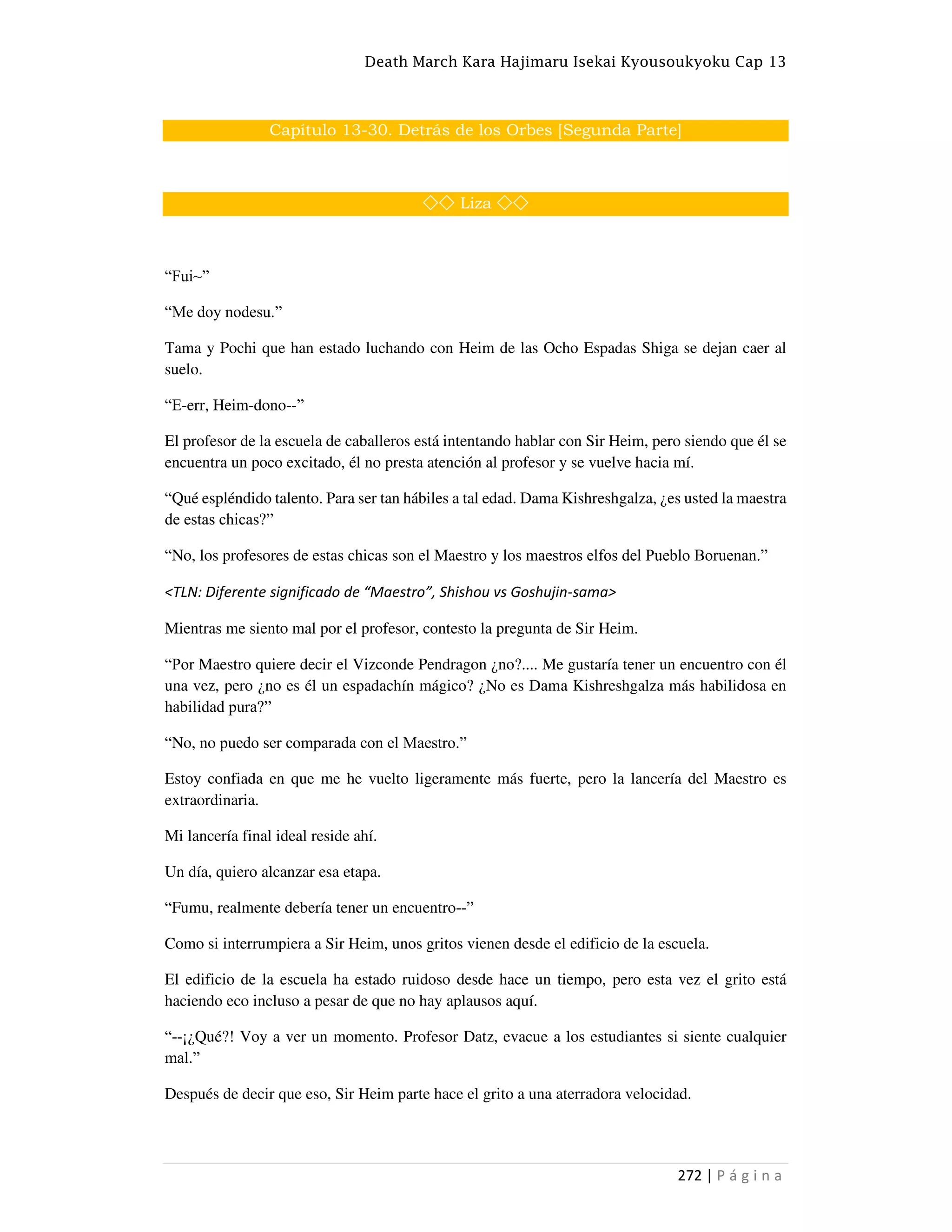 Death March Kara Hajimaru Isekai Kyousoukyoku Cap 13
272 | P á g i n a
Capítulo 13-30. Detrás de los Orbes [Segunda Parte]
◇◇ Liza ◇◇
“Fui~”
“Me doy nodesu.”
Tama y Pochi que han estado luchando con Heim de las Ocho Espadas Shiga se dejan caer al
suelo.
“E-err, Heim-dono--”
El profesor de la escuela de caballeros está intentando hablar con Sir Heim, pero siendo que él se
encuentra un poco excitado, él no presta atención al profesor y se vuelve hacia mí.
“Qué espléndido talento. Para ser tan hábiles a tal edad. Dama Kishreshgalza, ¿es usted la maestra
de estas chicas?”
“No, los profesores de estas chicas son el Maestro y los maestros elfos del Pueblo Boruenan.”
<TLN: Diferente significado de “Maestro”, Shishou vs Goshujin-sama>
Mientras me siento mal por el profesor, contesto la pregunta de Sir Heim.
“Por Maestro quiere decir el Vizconde Pendragon ¿no?.... Me gustaría tener un encuentro con él
una vez, pero ¿no es él un espadachín mágico? ¿No es Dama Kishreshgalza más habilidosa en
habilidad pura?”
“No, no puedo ser comparada con el Maestro.”
Estoy confiada en que me he vuelto ligeramente más fuerte, pero la lancería del Maestro es
extraordinaria.
Mi lancería final ideal reside ahí.
Un día, quiero alcanzar esa etapa.
“Fumu, realmente debería tener un encuentro--”
Como si interrumpiera a Sir Heim, unos gritos vienen desde el edificio de la escuela.
El edificio de la escuela ha estado ruidoso desde hace un tiempo, pero esta vez el grito está
haciendo eco incluso a pesar de que no hay aplausos aquí.
“--¡¿Qué?! Voy a ver un momento. Profesor Datz, evacue a los estudiantes si siente cualquier
mal.”
Después de decir que eso, Sir Heim parte hace el grito a una aterradora velocidad.
 