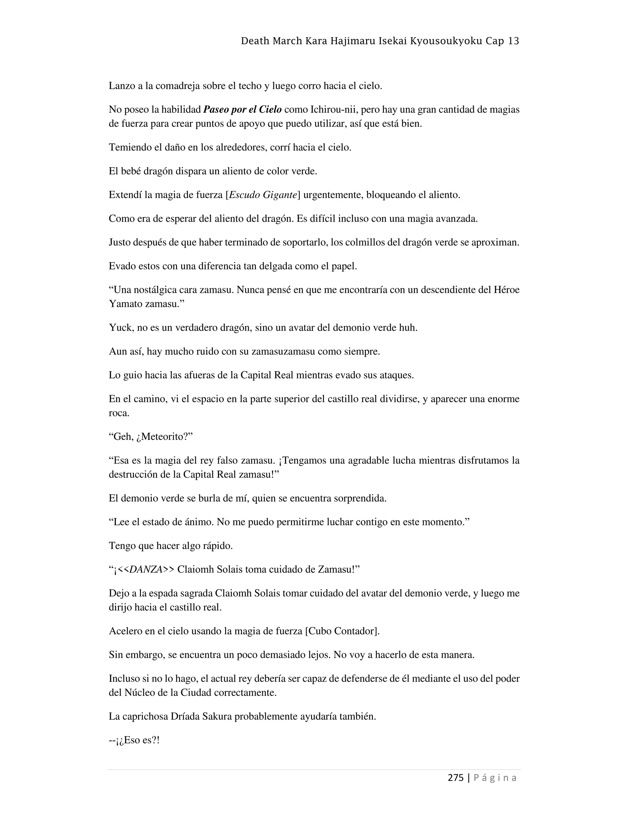 Death March Kara Hajimaru Isekai Kyousoukyoku Cap 13
275 | P á g i n a
Lanzo a la comadreja sobre el techo y luego corro hacia el cielo.
No poseo la habilidad Paseo por el Cielo como Ichirou-nii, pero hay una gran cantidad de magias
de fuerza para crear puntos de apoyo que puedo utilizar, así que está bien.
Temiendo el daño en los alrededores, corrí hacia el cielo.
El bebé dragón dispara un aliento de color verde.
Extendí la magia de fuerza [Escudo Gigante] urgentemente, bloqueando el aliento.
Como era de esperar del aliento del dragón. Es difícil incluso con una magia avanzada.
Justo después de que haber terminado de soportarlo, los colmillos del dragón verde se aproximan.
Evado estos con una diferencia tan delgada como el papel.
“Una nostálgica cara zamasu. Nunca pensé en que me encontraría con un descendiente del Héroe
Yamato zamasu.”
Yuck, no es un verdadero dragón, sino un avatar del demonio verde huh.
Aun así, hay mucho ruido con su zamasuzamasu como siempre.
Lo guio hacia las afueras de la Capital Real mientras evado sus ataques.
En el camino, vi el espacio en la parte superior del castillo real dividirse, y aparecer una enorme
roca.
“Geh, ¿Meteorito?”
“Esa es la magia del rey falso zamasu. ¡Tengamos una agradable lucha mientras disfrutamos la
destrucción de la Capital Real zamasu!”
El demonio verde se burla de mí, quien se encuentra sorprendida.
“Lee el estado de ánimo. No me puedo permitirme luchar contigo en este momento.”
Tengo que hacer algo rápido.
“¡<<DANZA>> Claiomh Solais toma cuidado de Zamasu!”
Dejo a la espada sagrada Claiomh Solais tomar cuidado del avatar del demonio verde, y luego me
dirijo hacia el castillo real.
Acelero en el cielo usando la magia de fuerza [Cubo Contador].
Sin embargo, se encuentra un poco demasiado lejos. No voy a hacerlo de esta manera.
Incluso si no lo hago, el actual rey debería ser capaz de defenderse de él mediante el uso del poder
del Núcleo de la Ciudad correctamente.
La caprichosa Dríada Sakura probablemente ayudaría también.
--¡¿Eso es?!
 