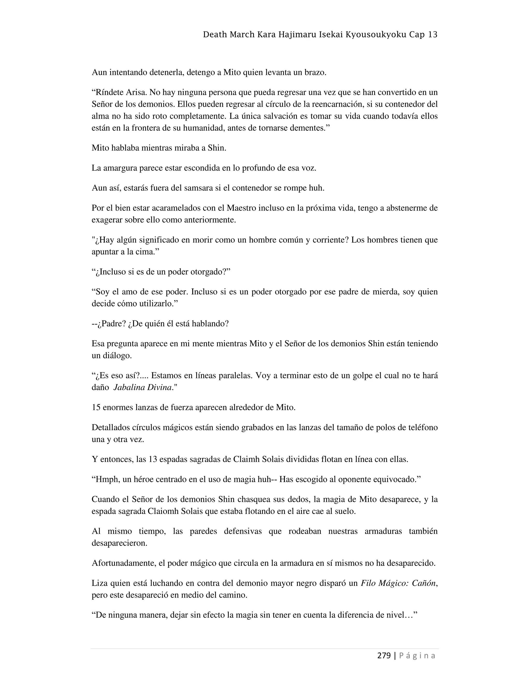 Death March Kara Hajimaru Isekai Kyousoukyoku Cap 13
279 | P á g i n a
Aun intentando detenerla, detengo a Mito quien levanta un brazo.
“Ríndete Arisa. No hay ninguna persona que pueda regresar una vez que se han convertido en un
Señor de los demonios. Ellos pueden regresar al círculo de la reencarnación, si su contenedor del
alma no ha sido roto completamente. La única salvación es tomar su vida cuando todavía ellos
están en la frontera de su humanidad, antes de tornarse dementes.”
Mito hablaba mientras miraba a Shin.
La amargura parece estar escondida en lo profundo de esa voz.
Aun así, estarás fuera del samsara si el contenedor se rompe huh.
Por el bien estar acaramelados con el Maestro incluso en la próxima vida, tengo a abstenerme de
exagerar sobre ello como anteriormente.
"¿Hay algún significado en morir como un hombre común y corriente? Los hombres tienen que
apuntar a la cima.”
“¿Incluso si es de un poder otorgado?”
“Soy el amo de ese poder. Incluso si es un poder otorgado por ese padre de mierda, soy quien
decide cómo utilizarlo.”
--¿Padre? ¿De quién él está hablando?
Esa pregunta aparece en mi mente mientras Mito y el Señor de los demonios Shin están teniendo
un diálogo.
“¿Es eso así?.... Estamos en líneas paralelas. Voy a terminar esto de un golpe el cual no te hará
daño Jabalina Divina."
15 enormes lanzas de fuerza aparecen alrededor de Mito.
Detallados círculos mágicos están siendo grabados en las lanzas del tamaño de polos de teléfono
una y otra vez.
Y entonces, las 13 espadas sagradas de Claimh Solais divididas flotan en línea con ellas.
“Hmph, un héroe centrado en el uso de magia huh-- Has escogido al oponente equivocado.”
Cuando el Señor de los demonios Shin chasquea sus dedos, la magia de Mito desaparece, y la
espada sagrada Claiomh Solais que estaba flotando en el aire cae al suelo.
Al mismo tiempo, las paredes defensivas que rodeaban nuestras armaduras también
desaparecieron.
Afortunadamente, el poder mágico que circula en la armadura en sí mismos no ha desaparecido.
Liza quien está luchando en contra del demonio mayor negro disparó un Filo Mágico: Cañón,
pero este desapareció en medio del camino.
“De ninguna manera, dejar sin efecto la magia sin tener en cuenta la diferencia de nivel…”
 