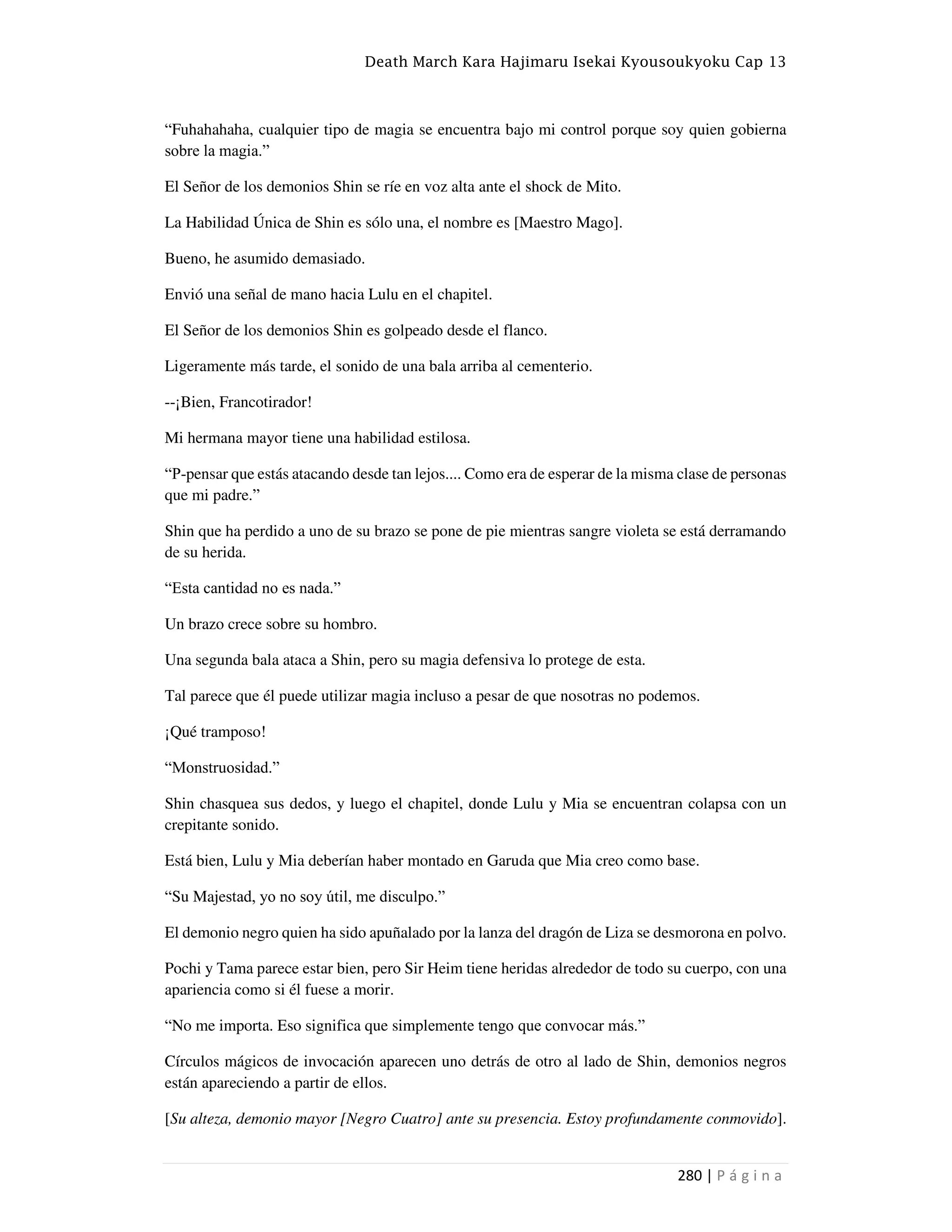Death March Kara Hajimaru Isekai Kyousoukyoku Cap 13
280 | P á g i n a
“Fuhahahaha, cualquier tipo de magia se encuentra bajo mi control porque soy quien gobierna
sobre la magia.”
El Señor de los demonios Shin se ríe en voz alta ante el shock de Mito.
La Habilidad Única de Shin es sólo una, el nombre es [Maestro Mago].
Bueno, he asumido demasiado.
Envió una señal de mano hacia Lulu en el chapitel.
El Señor de los demonios Shin es golpeado desde el flanco.
Ligeramente más tarde, el sonido de una bala arriba al cementerio.
--¡Bien, Francotirador!
Mi hermana mayor tiene una habilidad estilosa.
“P-pensar que estás atacando desde tan lejos.... Como era de esperar de la misma clase de personas
que mi padre.”
Shin que ha perdido a uno de su brazo se pone de pie mientras sangre violeta se está derramando
de su herida.
“Esta cantidad no es nada.”
Un brazo crece sobre su hombro.
Una segunda bala ataca a Shin, pero su magia defensiva lo protege de esta.
Tal parece que él puede utilizar magia incluso a pesar de que nosotras no podemos.
¡Qué tramposo!
“Monstruosidad.”
Shin chasquea sus dedos, y luego el chapitel, donde Lulu y Mia se encuentran colapsa con un
crepitante sonido.
Está bien, Lulu y Mia deberían haber montado en Garuda que Mia creo como base.
“Su Majestad, yo no soy útil, me disculpo.”
El demonio negro quien ha sido apuñalado por la lanza del dragón de Liza se desmorona en polvo.
Pochi y Tama parece estar bien, pero Sir Heim tiene heridas alrededor de todo su cuerpo, con una
apariencia como si él fuese a morir.
“No me importa. Eso significa que simplemente tengo que convocar más.”
Círculos mágicos de invocación aparecen uno detrás de otro al lado de Shin, demonios negros
están apareciendo a partir de ellos.
[Su alteza, demonio mayor [Negro Cuatro] ante su presencia. Estoy profundamente conmovido].
 