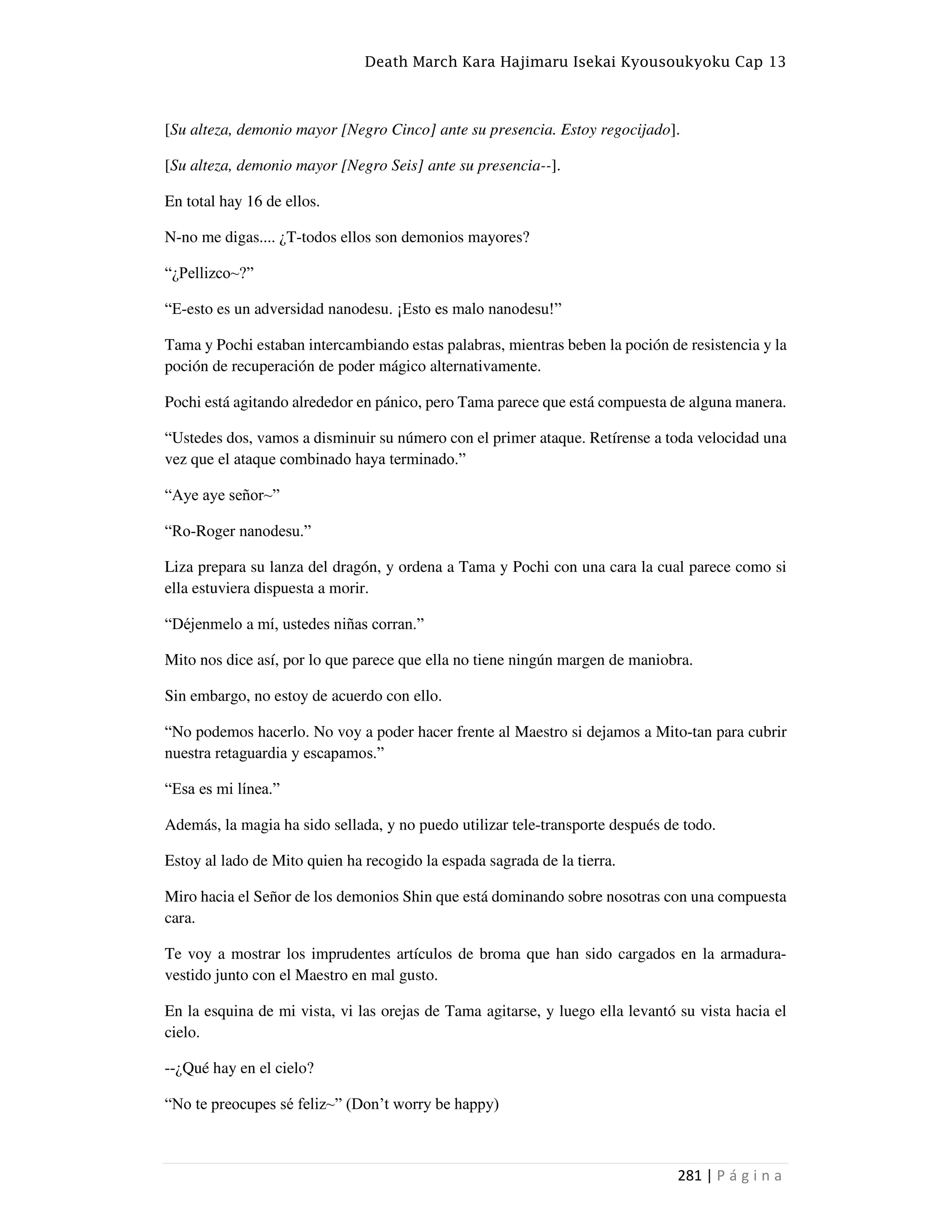 Death March Kara Hajimaru Isekai Kyousoukyoku Cap 13
281 | P á g i n a
[Su alteza, demonio mayor [Negro Cinco] ante su presencia. Estoy regocijado].
[Su alteza, demonio mayor [Negro Seis] ante su presencia--].
En total hay 16 de ellos.
N-no me digas.... ¿T-todos ellos son demonios mayores?
“¿Pellizco~?”
“E-esto es un adversidad nanodesu. ¡Esto es malo nanodesu!”
Tama y Pochi estaban intercambiando estas palabras, mientras beben la poción de resistencia y la
poción de recuperación de poder mágico alternativamente.
Pochi está agitando alrededor en pánico, pero Tama parece que está compuesta de alguna manera.
“Ustedes dos, vamos a disminuir su número con el primer ataque. Retírense a toda velocidad una
vez que el ataque combinado haya terminado.”
“Aye aye señor~”
“Ro-Roger nanodesu.”
Liza prepara su lanza del dragón, y ordena a Tama y Pochi con una cara la cual parece como si
ella estuviera dispuesta a morir.
“Déjenmelo a mí, ustedes niñas corran.”
Mito nos dice así, por lo que parece que ella no tiene ningún margen de maniobra.
Sin embargo, no estoy de acuerdo con ello.
“No podemos hacerlo. No voy a poder hacer frente al Maestro si dejamos a Mito-tan para cubrir
nuestra retaguardia y escapamos.”
“Esa es mi línea.”
Además, la magia ha sido sellada, y no puedo utilizar tele-transporte después de todo.
Estoy al lado de Mito quien ha recogido la espada sagrada de la tierra.
Miro hacia el Señor de los demonios Shin que está dominando sobre nosotras con una compuesta
cara.
Te voy a mostrar los imprudentes artículos de broma que han sido cargados en la armadura-
vestido junto con el Maestro en mal gusto.
En la esquina de mi vista, vi las orejas de Tama agitarse, y luego ella levantó su vista hacia el
cielo.
--¿Qué hay en el cielo?
“No te preocupes sé feliz~” (Don‘t worry be happy)
 