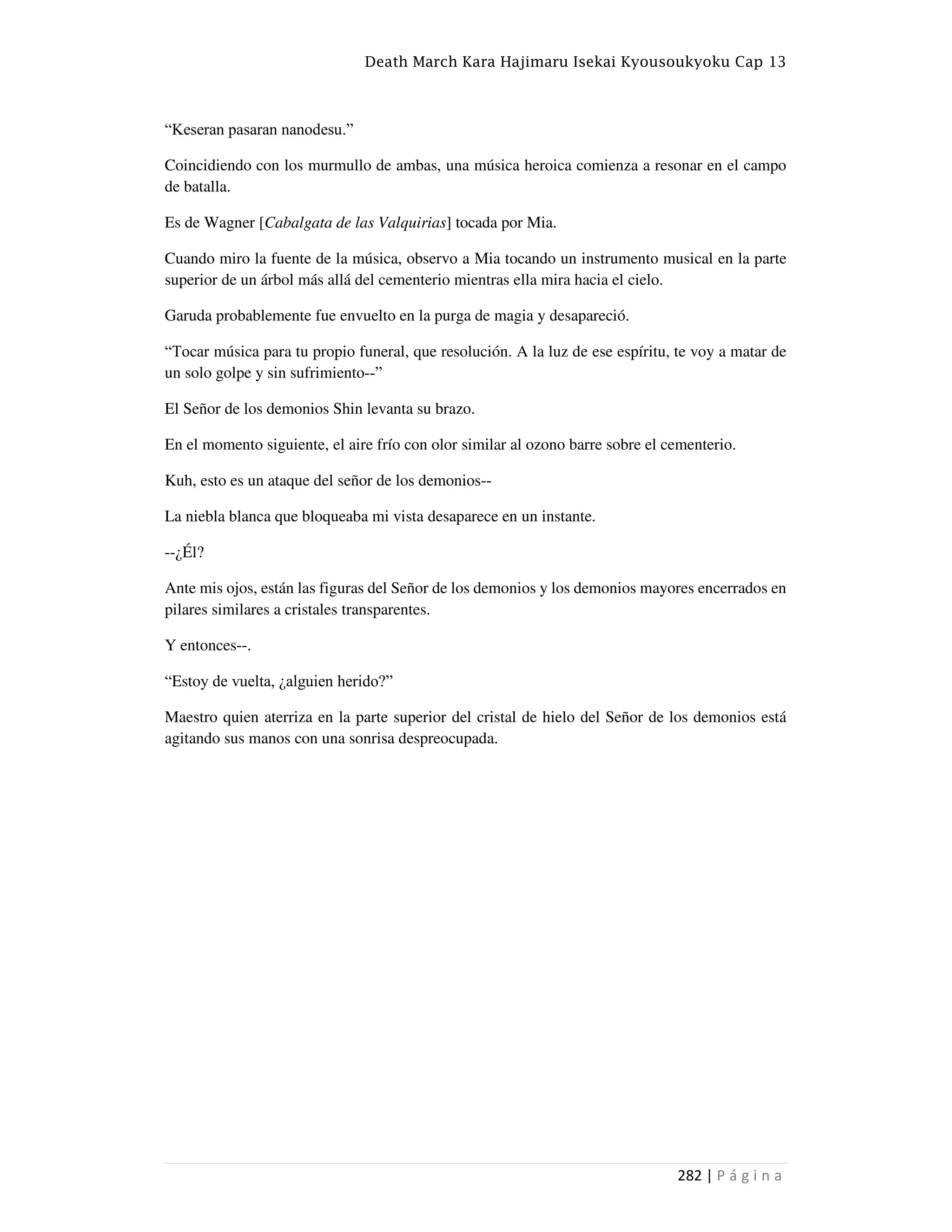 Death March Kara Hajimaru Isekai Kyousoukyoku Cap 13
282 | P á g i n a
“Keseran pasaran nanodesu.”
Coincidiendo con los murmullo de ambas, una música heroica comienza a resonar en el campo
de batalla.
Es de Wagner [Cabalgata de las Valquirias] tocada por Mia.
Cuando miro la fuente de la música, observo a Mia tocando un instrumento musical en la parte
superior de un árbol más allá del cementerio mientras ella mira hacia el cielo.
Garuda probablemente fue envuelto en la purga de magia y desapareció.
“Tocar música para tu propio funeral, que resolución. A la luz de ese espíritu, te voy a matar de
un solo golpe y sin sufrimiento--”
El Señor de los demonios Shin levanta su brazo.
En el momento siguiente, el aire frío con olor similar al ozono barre sobre el cementerio.
Kuh, esto es un ataque del señor de los demonios--
La niebla blanca que bloqueaba mi vista desaparece en un instante.
--¿Él?
Ante mis ojos, están las figuras del Señor de los demonios y los demonios mayores encerrados en
pilares similares a cristales transparentes.
Y entonces--.
“Estoy de vuelta, ¿alguien herido?”
Maestro quien aterriza en la parte superior del cristal de hielo del Señor de los demonios está
agitando sus manos con una sonrisa despreocupada.
 