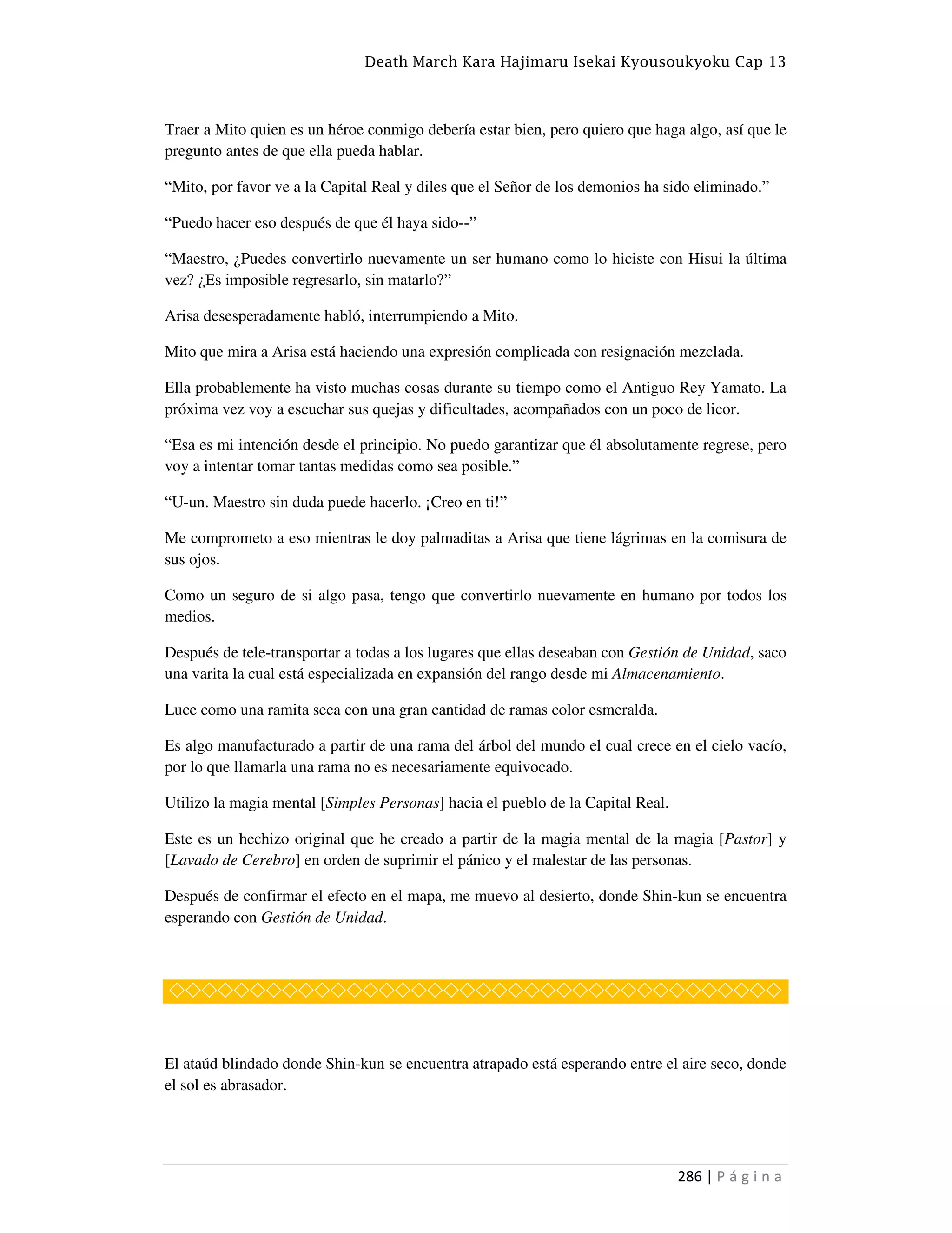 Death March Kara Hajimaru Isekai Kyousoukyoku Cap 13
286 | P á g i n a
Traer a Mito quien es un héroe conmigo debería estar bien, pero quiero que haga algo, así que le
pregunto antes de que ella pueda hablar.
“Mito, por favor ve a la Capital Real y diles que el Señor de los demonios ha sido eliminado.”
“Puedo hacer eso después de que él haya sido--”
“Maestro, ¿Puedes convertirlo nuevamente un ser humano como lo hiciste con Hisui la última
vez? ¿Es imposible regresarlo, sin matarlo?”
Arisa desesperadamente habló, interrumpiendo a Mito.
Mito que mira a Arisa está haciendo una expresión complicada con resignación mezclada.
Ella probablemente ha visto muchas cosas durante su tiempo como el Antiguo Rey Yamato. La
próxima vez voy a escuchar sus quejas y dificultades, acompañados con un poco de licor.
“Esa es mi intención desde el principio. No puedo garantizar que él absolutamente regrese, pero
voy a intentar tomar tantas medidas como sea posible.”
“U-un. Maestro sin duda puede hacerlo. ¡Creo en ti!”
Me comprometo a eso mientras le doy palmaditas a Arisa que tiene lágrimas en la comisura de
sus ojos.
Como un seguro de si algo pasa, tengo que convertirlo nuevamente en humano por todos los
medios.
Después de tele-transportar a todas a los lugares que ellas deseaban con Gestión de Unidad, saco
una varita la cual está especializada en expansión del rango desde mi Almacenamiento.
Luce como una ramita seca con una gran cantidad de ramas color esmeralda.
Es algo manufacturado a partir de una rama del árbol del mundo el cual crece en el cielo vacío,
por lo que llamarla una rama no es necesariamente equivocado.
Utilizo la magia mental [Simples Personas] hacia el pueblo de la Capital Real.
Este es un hechizo original que he creado a partir de la magia mental de la magia [Pastor] y
[Lavado de Cerebro] en orden de suprimir el pánico y el malestar de las personas.
Después de confirmar el efecto en el mapa, me muevo al desierto, donde Shin-kun se encuentra
esperando con Gestión de Unidad.
◇◇◇◇◇◇◇◇◇◇◇◇◇◇◇◇◇◇◇◇◇◇◇◇◇◇◇◇◇◇◇◇◇◇◇◇◇◇
El ataúd blindado donde Shin-kun se encuentra atrapado está esperando entre el aire seco, donde
el sol es abrasador.
 