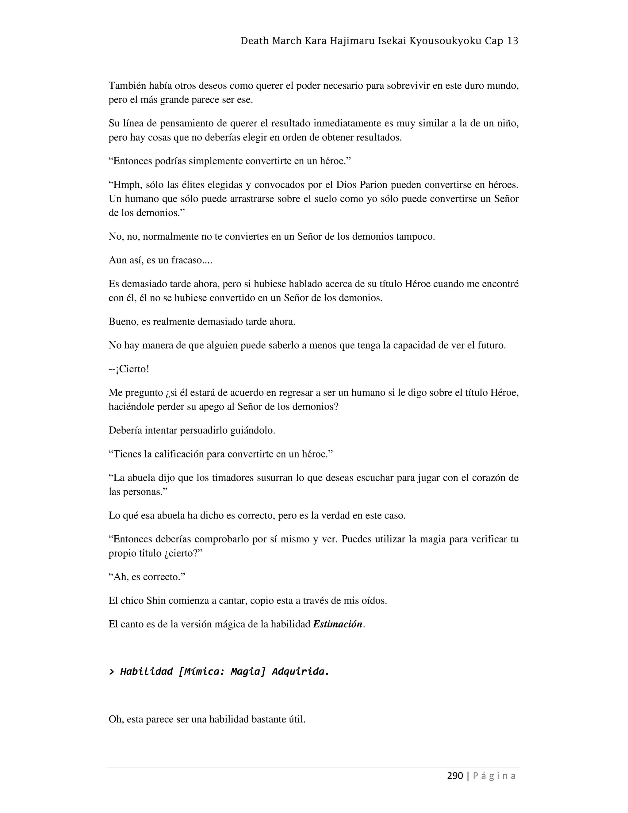 Death March Kara Hajimaru Isekai Kyousoukyoku Cap 13
290 | P á g i n a
También había otros deseos como querer el poder necesario para sobrevivir en este duro mundo,
pero el más grande parece ser ese.
Su línea de pensamiento de querer el resultado inmediatamente es muy similar a la de un niño,
pero hay cosas que no deberías elegir en orden de obtener resultados.
“Entonces podrías simplemente convertirte en un héroe.”
“Hmph, sólo las élites elegidas y convocados por el Dios Parion pueden convertirse en héroes.
Un humano que sólo puede arrastrarse sobre el suelo como yo sólo puede convertirse un Señor
de los demonios.”
No, no, normalmente no te conviertes en un Señor de los demonios tampoco.
Aun así, es un fracaso....
Es demasiado tarde ahora, pero si hubiese hablado acerca de su título Héroe cuando me encontré
con él, él no se hubiese convertido en un Señor de los demonios.
Bueno, es realmente demasiado tarde ahora.
No hay manera de que alguien puede saberlo a menos que tenga la capacidad de ver el futuro.
--¡Cierto!
Me pregunto ¿si él estará de acuerdo en regresar a ser un humano si le digo sobre el título Héroe,
haciéndole perder su apego al Señor de los demonios?
Debería intentar persuadirlo guiándolo.
“Tienes la calificación para convertirte en un héroe.”
“La abuela dijo que los timadores susurran lo que deseas escuchar para jugar con el corazón de
las personas.”
Lo qué esa abuela ha dicho es correcto, pero es la verdad en este caso.
“Entonces deberías comprobarlo por sí mismo y ver. Puedes utilizar la magia para verificar tu
propio título ¿cierto?”
“Ah, es correcto.”
El chico Shin comienza a cantar, copio esta a través de mis oídos.
El canto es de la versión mágica de la habilidad Estimación.
> Habilidad [Mímica: Magia] Adquirida.
Oh, esta parece ser una habilidad bastante útil.
 