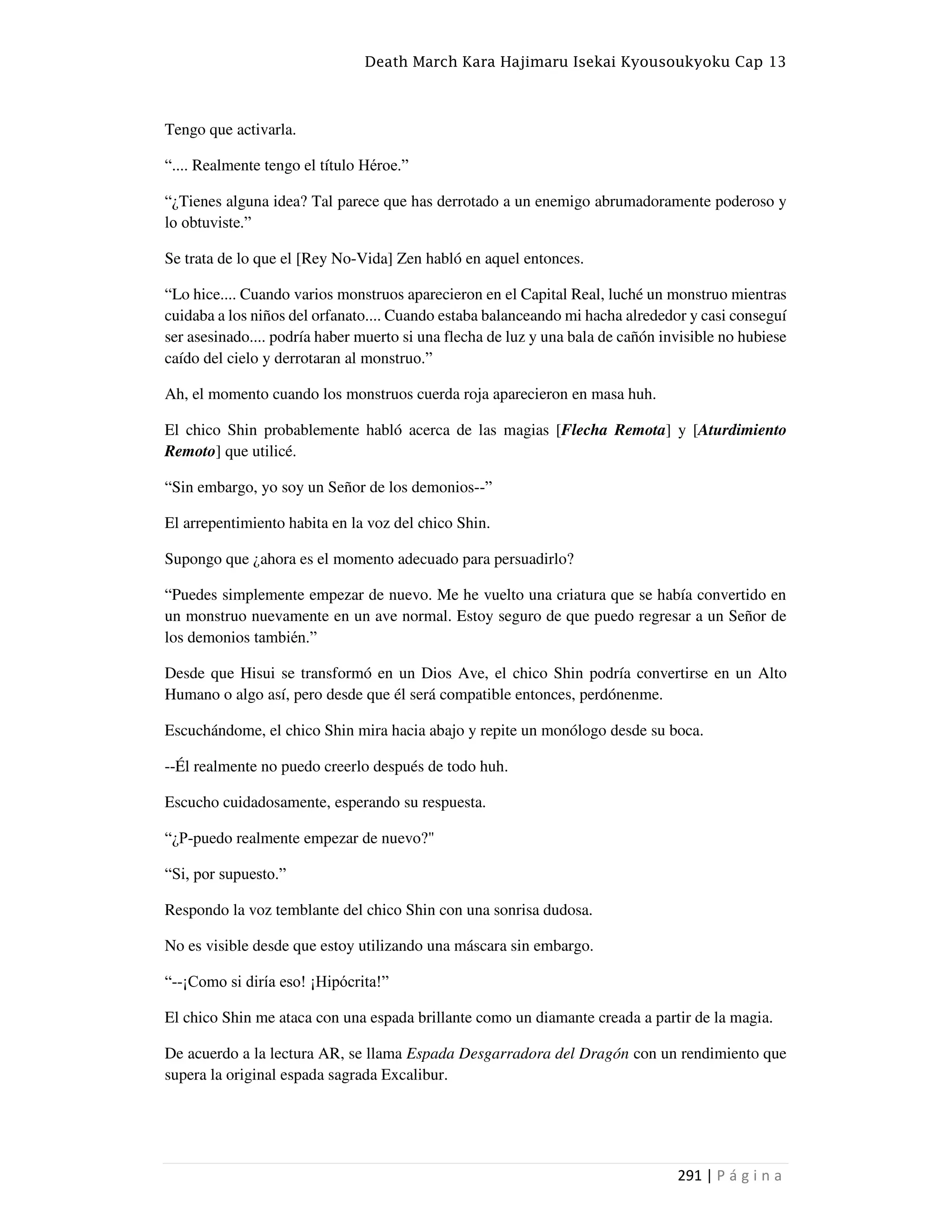 Death March Kara Hajimaru Isekai Kyousoukyoku Cap 13
291 | P á g i n a
Tengo que activarla.
“.... Realmente tengo el título Héroe.”
“¿Tienes alguna idea? Tal parece que has derrotado a un enemigo abrumadoramente poderoso y
lo obtuviste.”
Se trata de lo que el [Rey No-Vida] Zen habló en aquel entonces.
“Lo hice.... Cuando varios monstruos aparecieron en el Capital Real, luché un monstruo mientras
cuidaba a los niños del orfanato.... Cuando estaba balanceando mi hacha alrededor y casi conseguí
ser asesinado.... podría haber muerto si una flecha de luz y una bala de cañón invisible no hubiese
caído del cielo y derrotaran al monstruo.”
Ah, el momento cuando los monstruos cuerda roja aparecieron en masa huh.
El chico Shin probablemente habló acerca de las magias [Flecha Remota] y [Aturdimiento
Remoto] que utilicé.
“Sin embargo, yo soy un Señor de los demonios--”
El arrepentimiento habita en la voz del chico Shin.
Supongo que ¿ahora es el momento adecuado para persuadirlo?
“Puedes simplemente empezar de nuevo. Me he vuelto una criatura que se había convertido en
un monstruo nuevamente en un ave normal. Estoy seguro de que puedo regresar a un Señor de
los demonios también.”
Desde que Hisui se transformó en un Dios Ave, el chico Shin podría convertirse en un Alto
Humano o algo así, pero desde que él será compatible entonces, perdónenme.
Escuchándome, el chico Shin mira hacia abajo y repite un monólogo desde su boca.
--Él realmente no puedo creerlo después de todo huh.
Escucho cuidadosamente, esperando su respuesta.
“¿P-puedo realmente empezar de nuevo?"
“Si, por supuesto.”
Respondo la voz temblante del chico Shin con una sonrisa dudosa.
No es visible desde que estoy utilizando una máscara sin embargo.
“--¡Como si diría eso! ¡Hipócrita!”
El chico Shin me ataca con una espada brillante como un diamante creada a partir de la magia.
De acuerdo a la lectura AR, se llama Espada Desgarradora del Dragón con un rendimiento que
supera la original espada sagrada Excalibur.
 