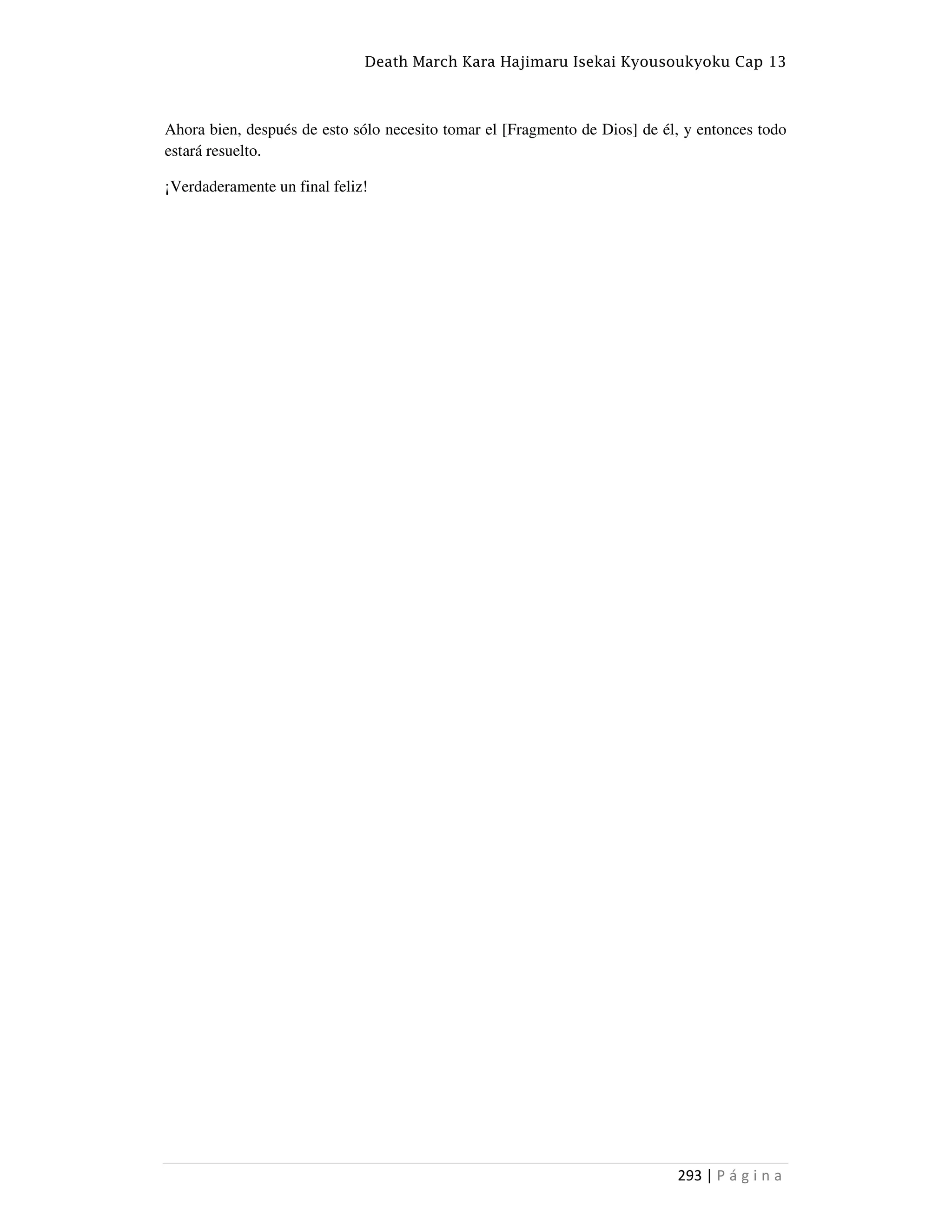 Death March Kara Hajimaru Isekai Kyousoukyoku Cap 13
293 | P á g i n a
Ahora bien, después de esto sólo necesito tomar el [Fragmento de Dios] de él, y entonces todo
estará resuelto.
¡Verdaderamente un final feliz!
 