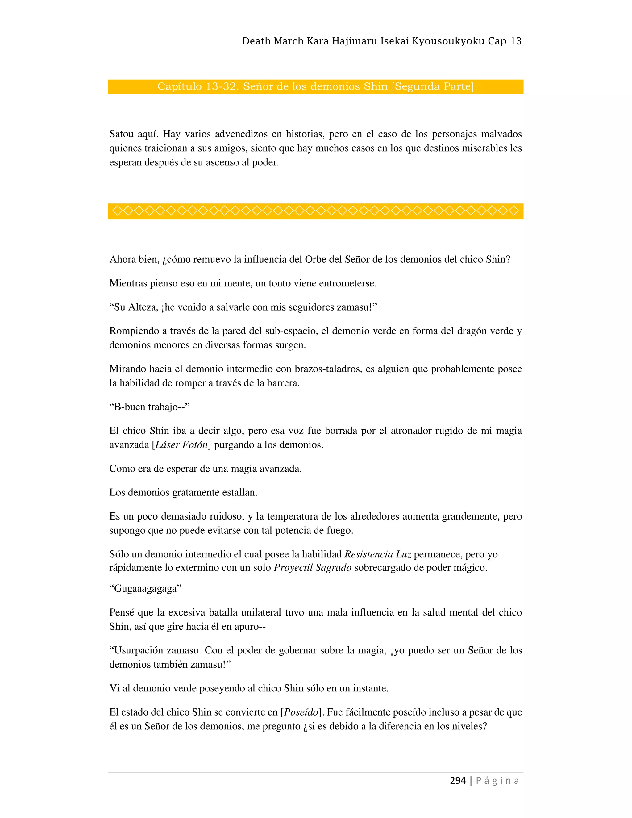 Death March Kara Hajimaru Isekai Kyousoukyoku Cap 13
294 | P á g i n a
Capítulo 13-32. Señor de los demonios Shin [Segunda Parte]
Satou aquí. Hay varios advenedizos en historias, pero en el caso de los personajes malvados
quienes traicionan a sus amigos, siento que hay muchos casos en los que destinos miserables les
esperan después de su ascenso al poder.
◇◇◇◇◇◇◇◇◇◇◇◇◇◇◇◇◇◇◇◇◇◇◇◇◇◇◇◇◇◇◇◇◇◇◇◇◇◇
Ahora bien, ¿cómo remuevo la influencia del Orbe del Señor de los demonios del chico Shin?
Mientras pienso eso en mi mente, un tonto viene entrometerse.
“Su Alteza, ¡he venido a salvarle con mis seguidores zamasu!”
Rompiendo a través de la pared del sub-espacio, el demonio verde en forma del dragón verde y
demonios menores en diversas formas surgen.
Mirando hacia el demonio intermedio con brazos-taladros, es alguien que probablemente posee
la habilidad de romper a través de la barrera.
“B-buen trabajo--”
El chico Shin iba a decir algo, pero esa voz fue borrada por el atronador rugido de mi magia
avanzada [Láser Fotón] purgando a los demonios.
Como era de esperar de una magia avanzada.
Los demonios gratamente estallan.
Es un poco demasiado ruidoso, y la temperatura de los alrededores aumenta grandemente, pero
supongo que no puede evitarse con tal potencia de fuego.
Sólo un demonio intermedio el cual posee la habilidad Resistencia Luz permanece, pero yo
rápidamente lo extermino con un solo Proyectil Sagrado sobrecargado de poder mágico.
“Gugaaagagaga”
Pensé que la excesiva batalla unilateral tuvo una mala influencia en la salud mental del chico
Shin, así que gire hacia él en apuro--
“Usurpación zamasu. Con el poder de gobernar sobre la magia, ¡yo puedo ser un Señor de los
demonios también zamasu!”
Vi al demonio verde poseyendo al chico Shin sólo en un instante.
El estado del chico Shin se convierte en [Poseído]. Fue fácilmente poseído incluso a pesar de que
él es un Señor de los demonios, me pregunto ¿si es debido a la diferencia en los niveles?
 