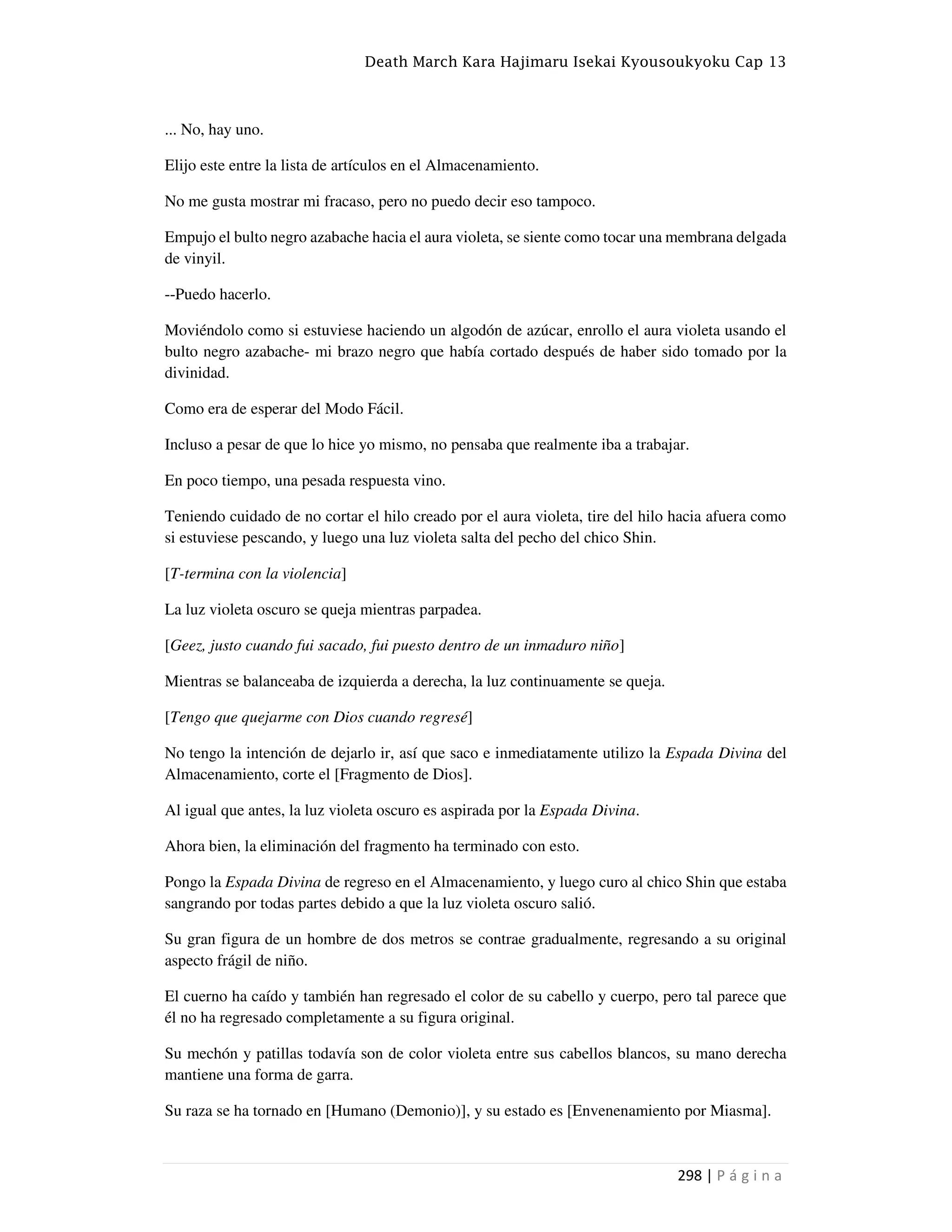 Death March Kara Hajimaru Isekai Kyousoukyoku Cap 13
298 | P á g i n a
... No, hay uno.
Elijo este entre la lista de artículos en el Almacenamiento.
No me gusta mostrar mi fracaso, pero no puedo decir eso tampoco.
Empujo el bulto negro azabache hacia el aura violeta, se siente como tocar una membrana delgada
de vinyil.
--Puedo hacerlo.
Moviéndolo como si estuviese haciendo un algodón de azúcar, enrollo el aura violeta usando el
bulto negro azabache- mi brazo negro que había cortado después de haber sido tomado por la
divinidad.
Como era de esperar del Modo Fácil.
Incluso a pesar de que lo hice yo mismo, no pensaba que realmente iba a trabajar.
En poco tiempo, una pesada respuesta vino.
Teniendo cuidado de no cortar el hilo creado por el aura violeta, tire del hilo hacia afuera como
si estuviese pescando, y luego una luz violeta salta del pecho del chico Shin.
[T-termina con la violencia]
La luz violeta oscuro se queja mientras parpadea.
[Geez, justo cuando fui sacado, fui puesto dentro de un inmaduro niño]
Mientras se balanceaba de izquierda a derecha, la luz continuamente se queja.
[Tengo que quejarme con Dios cuando regresé]
No tengo la intención de dejarlo ir, así que saco e inmediatamente utilizo la Espada Divina del
Almacenamiento, corte el [Fragmento de Dios].
Al igual que antes, la luz violeta oscuro es aspirada por la Espada Divina.
Ahora bien, la eliminación del fragmento ha terminado con esto.
Pongo la Espada Divina de regreso en el Almacenamiento, y luego curo al chico Shin que estaba
sangrando por todas partes debido a que la luz violeta oscuro salió.
Su gran figura de un hombre de dos metros se contrae gradualmente, regresando a su original
aspecto frágil de niño.
El cuerno ha caído y también han regresado el color de su cabello y cuerpo, pero tal parece que
él no ha regresado completamente a su figura original.
Su mechón y patillas todavía son de color violeta entre sus cabellos blancos, su mano derecha
mantiene una forma de garra.
Su raza se ha tornado en [Humano (Demonio)], y su estado es [Envenenamiento por Miasma].
 