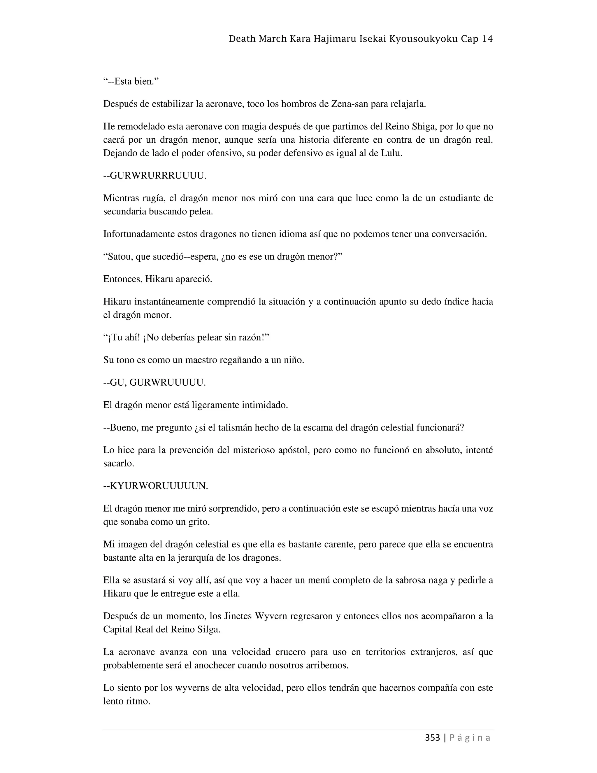 Death March Kara Hajimaru Isekai Kyousoukyoku Cap 14
353 | P á g i n a
“--Esta bien.”
Después de estabilizar la aeronave, toco los hombros de Zena-san para relajarla.
He remodelado esta aeronave con magia después de que partimos del Reino Shiga, por lo que no
caerá por un dragón menor, aunque sería una historia diferente en contra de un dragón real.
Dejando de lado el poder ofensivo, su poder defensivo es igual al de Lulu.
--GURWRURRRUUUU.
Mientras rugía, el dragón menor nos miró con una cara que luce como la de un estudiante de
secundaria buscando pelea.
Infortunadamente estos dragones no tienen idioma así que no podemos tener una conversación.
“Satou, que sucedió--espera, ¿no es ese un dragón menor?”
Entonces, Hikaru apareció.
Hikaru instantáneamente comprendió la situación y a continuación apunto su dedo índice hacia
el dragón menor.
“¡Tu ahí! ¡No deberías pelear sin razón!”
Su tono es como un maestro regañando a un niño.
--GU, GURWRUUUUU.
El dragón menor está ligeramente intimidado.
--Bueno, me pregunto ¿si el talismán hecho de la escama del dragón celestial funcionará?
Lo hice para la prevención del misterioso apóstol, pero como no funcionó en absoluto, intenté
sacarlo.
--KYURWORUUUUUN.
El dragón menor me miró sorprendido, pero a continuación este se escapó mientras hacía una voz
que sonaba como un grito.
Mi imagen del dragón celestial es que ella es bastante carente, pero parece que ella se encuentra
bastante alta en la jerarquía de los dragones.
Ella se asustará si voy allí, así que voy a hacer un menú completo de la sabrosa naga y pedirle a
Hikaru que le entregue este a ella.
Después de un momento, los Jinetes Wyvern regresaron y entonces ellos nos acompañaron a la
Capital Real del Reino Silga.
La aeronave avanza con una velocidad crucero para uso en territorios extranjeros, así que
probablemente será el anochecer cuando nosotros arribemos.
Lo siento por los wyverns de alta velocidad, pero ellos tendrán que hacernos compañía con este
lento ritmo.
 