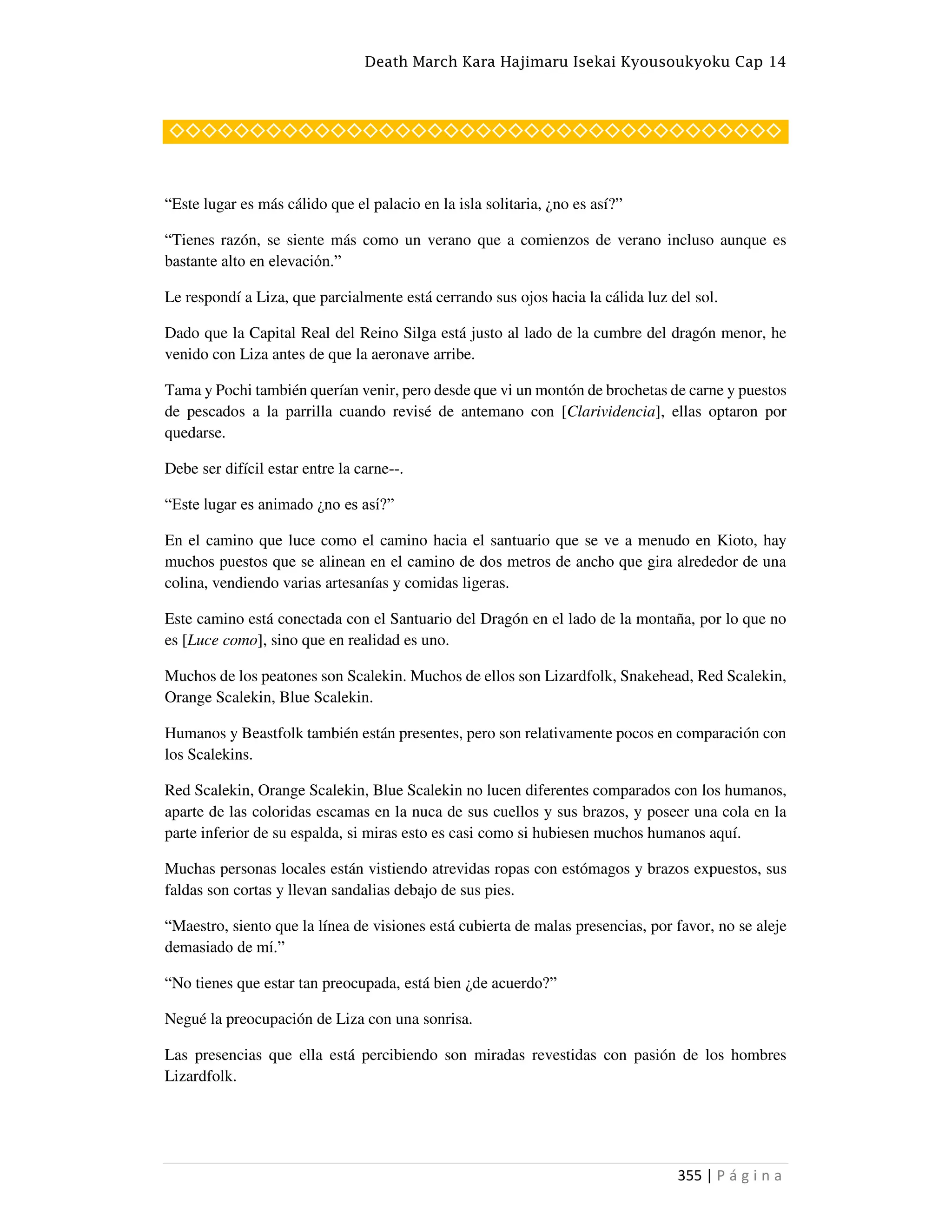 Death March Kara Hajimaru Isekai Kyousoukyoku Cap 14
355 | P á g i n a
◇◇◇◇◇◇◇◇◇◇◇◇◇◇◇◇◇◇◇◇◇◇◇◇◇◇◇◇◇◇◇◇◇◇◇◇◇◇
“Este lugar es más cálido que el palacio en la isla solitaria, ¿no es así?”
“Tienes razón, se siente más como un verano que a comienzos de verano incluso aunque es
bastante alto en elevación.”
Le respondí a Liza, que parcialmente está cerrando sus ojos hacia la cálida luz del sol.
Dado que la Capital Real del Reino Silga está justo al lado de la cumbre del dragón menor, he
venido con Liza antes de que la aeronave arribe.
Tama y Pochi también querían venir, pero desde que vi un montón de brochetas de carne y puestos
de pescados a la parrilla cuando revisé de antemano con [Clarividencia], ellas optaron por
quedarse.
Debe ser difícil estar entre la carne--.
“Este lugar es animado ¿no es así?”
En el camino que luce como el camino hacia el santuario que se ve a menudo en Kioto, hay
muchos puestos que se alinean en el camino de dos metros de ancho que gira alrededor de una
colina, vendiendo varias artesanías y comidas ligeras.
Este camino está conectada con el Santuario del Dragón en el lado de la montaña, por lo que no
es [Luce como], sino que en realidad es uno.
Muchos de los peatones son Scalekin. Muchos de ellos son Lizardfolk, Snakehead, Red Scalekin,
Orange Scalekin, Blue Scalekin.
Humanos y Beastfolk también están presentes, pero son relativamente pocos en comparación con
los Scalekins.
Red Scalekin, Orange Scalekin, Blue Scalekin no lucen diferentes comparados con los humanos,
aparte de las coloridas escamas en la nuca de sus cuellos y sus brazos, y poseer una cola en la
parte inferior de su espalda, si miras esto es casi como si hubiesen muchos humanos aquí.
Muchas personas locales están vistiendo atrevidas ropas con estómagos y brazos expuestos, sus
faldas son cortas y llevan sandalias debajo de sus pies.
“Maestro, siento que la línea de visiones está cubierta de malas presencias, por favor, no se aleje
demasiado de mí.”
“No tienes que estar tan preocupada, está bien ¿de acuerdo?”
Negué la preocupación de Liza con una sonrisa.
Las presencias que ella está percibiendo son miradas revestidas con pasión de los hombres
Lizardfolk.
 