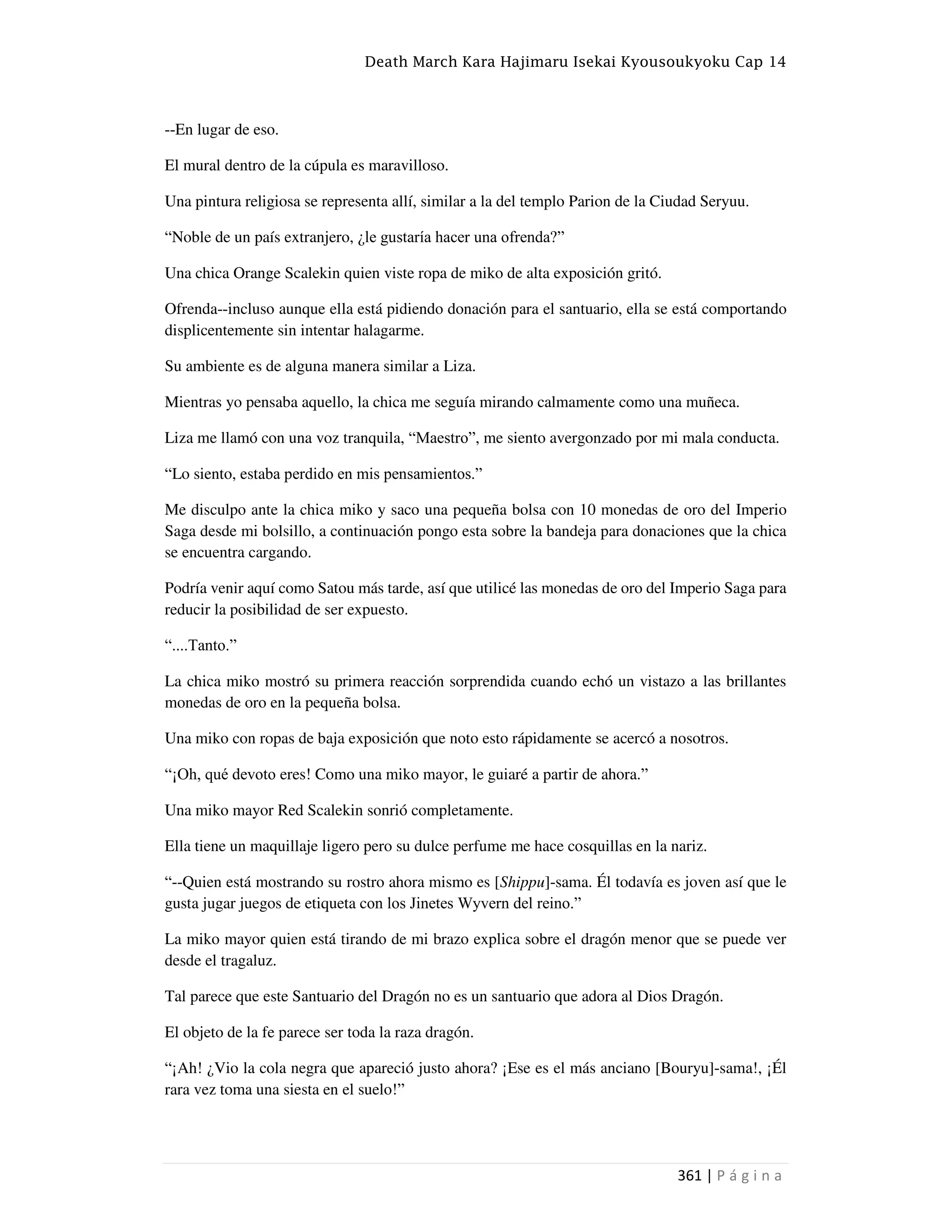 Death March Kara Hajimaru Isekai Kyousoukyoku Cap 14
361 | P á g i n a
--En lugar de eso.
El mural dentro de la cúpula es maravilloso.
Una pintura religiosa se representa allí, similar a la del templo Parion de la Ciudad Seryuu.
“Noble de un país extranjero, ¿le gustaría hacer una ofrenda?”
Una chica Orange Scalekin quien viste ropa de miko de alta exposición gritó.
Ofrenda--incluso aunque ella está pidiendo donación para el santuario, ella se está comportando
displicentemente sin intentar halagarme.
Su ambiente es de alguna manera similar a Liza.
Mientras yo pensaba aquello, la chica me seguía mirando calmamente como una muñeca.
Liza me llamó con una voz tranquila, “Maestro”, me siento avergonzado por mi mala conducta.
“Lo siento, estaba perdido en mis pensamientos.”
Me disculpo ante la chica miko y saco una pequeña bolsa con 10 monedas de oro del Imperio
Saga desde mi bolsillo, a continuación pongo esta sobre la bandeja para donaciones que la chica
se encuentra cargando.
Podría venir aquí como Satou más tarde, así que utilicé las monedas de oro del Imperio Saga para
reducir la posibilidad de ser expuesto.
“....Tanto.”
La chica miko mostró su primera reacción sorprendida cuando echó un vistazo a las brillantes
monedas de oro en la pequeña bolsa.
Una miko con ropas de baja exposición que noto esto rápidamente se acercó a nosotros.
“¡Oh, qué devoto eres! Como una miko mayor, le guiaré a partir de ahora.”
Una miko mayor Red Scalekin sonrió completamente.
Ella tiene un maquillaje ligero pero su dulce perfume me hace cosquillas en la nariz.
“--Quien está mostrando su rostro ahora mismo es [Shippu]-sama. Él todavía es joven así que le
gusta jugar juegos de etiqueta con los Jinetes Wyvern del reino.”
La miko mayor quien está tirando de mi brazo explica sobre el dragón menor que se puede ver
desde el tragaluz.
Tal parece que este Santuario del Dragón no es un santuario que adora al Dios Dragón.
El objeto de la fe parece ser toda la raza dragón.
“¡Ah! ¿Vio la cola negra que apareció justo ahora? ¡Ese es el más anciano [Bouryu]-sama!, ¡Él
rara vez toma una siesta en el suelo!”
 