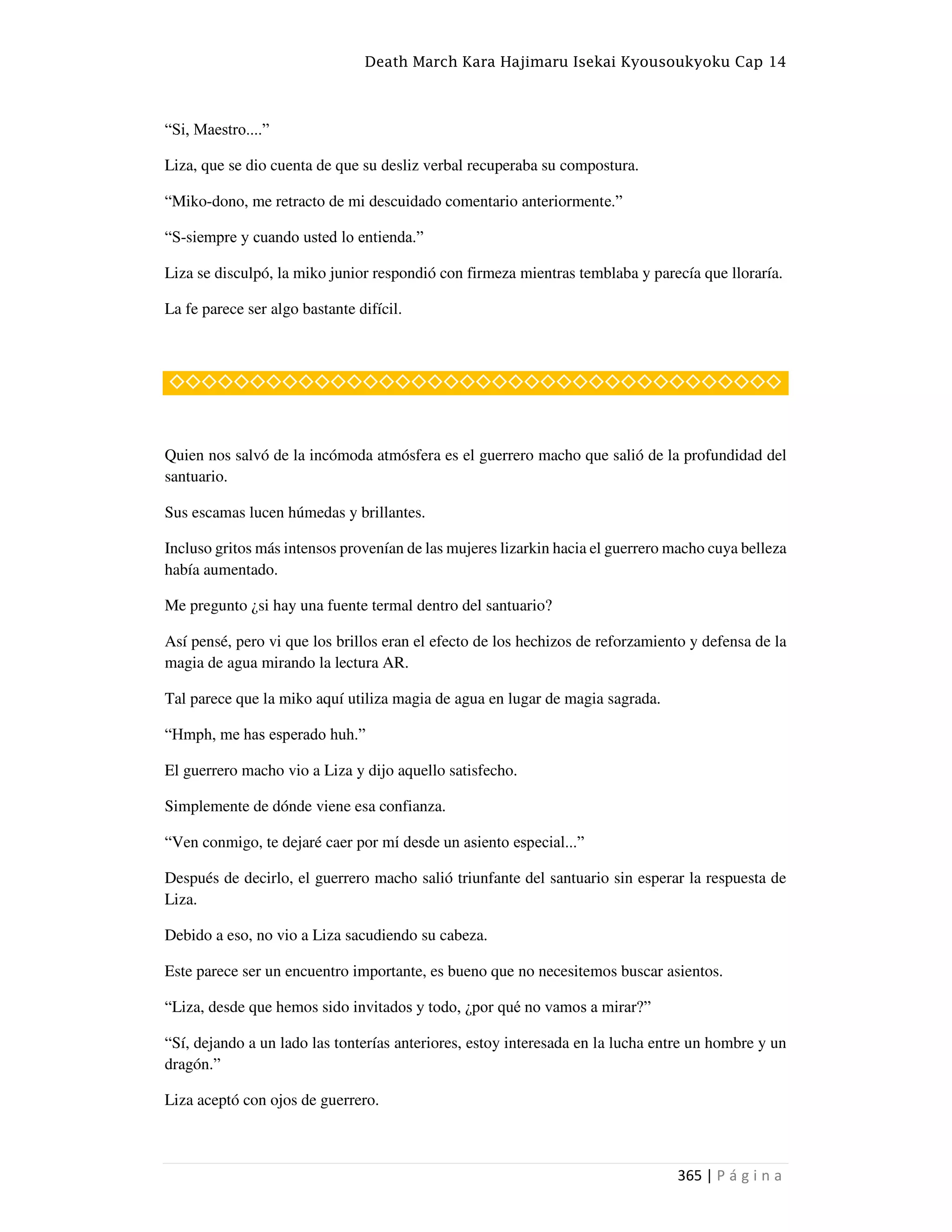 Death March Kara Hajimaru Isekai Kyousoukyoku Cap 14
365 | P á g i n a
“Si, Maestro....”
Liza, que se dio cuenta de que su desliz verbal recuperaba su compostura.
“Miko-dono, me retracto de mi descuidado comentario anteriormente.”
“S-siempre y cuando usted lo entienda.”
Liza se disculpó, la miko junior respondió con firmeza mientras temblaba y parecía que lloraría.
La fe parece ser algo bastante difícil.
◇◇◇◇◇◇◇◇◇◇◇◇◇◇◇◇◇◇◇◇◇◇◇◇◇◇◇◇◇◇◇◇◇◇◇◇◇◇
Quien nos salvó de la incómoda atmósfera es el guerrero macho que salió de la profundidad del
santuario.
Sus escamas lucen húmedas y brillantes.
Incluso gritos más intensos provenían de las mujeres lizarkin hacia el guerrero macho cuya belleza
había aumentado.
Me pregunto ¿si hay una fuente termal dentro del santuario?
Así pensé, pero vi que los brillos eran el efecto de los hechizos de reforzamiento y defensa de la
magia de agua mirando la lectura AR.
Tal parece que la miko aquí utiliza magia de agua en lugar de magia sagrada.
“Hmph, me has esperado huh.”
El guerrero macho vio a Liza y dijo aquello satisfecho.
Simplemente de dónde viene esa confianza.
“Ven conmigo, te dejaré caer por mí desde un asiento especial...”
Después de decirlo, el guerrero macho salió triunfante del santuario sin esperar la respuesta de
Liza.
Debido a eso, no vio a Liza sacudiendo su cabeza.
Este parece ser un encuentro importante, es bueno que no necesitemos buscar asientos.
“Liza, desde que hemos sido invitados y todo, ¿por qué no vamos a mirar?”
“Sí, dejando a un lado las tonterías anteriores, estoy interesada en la lucha entre un hombre y un
dragón.”
Liza aceptó con ojos de guerrero.
 