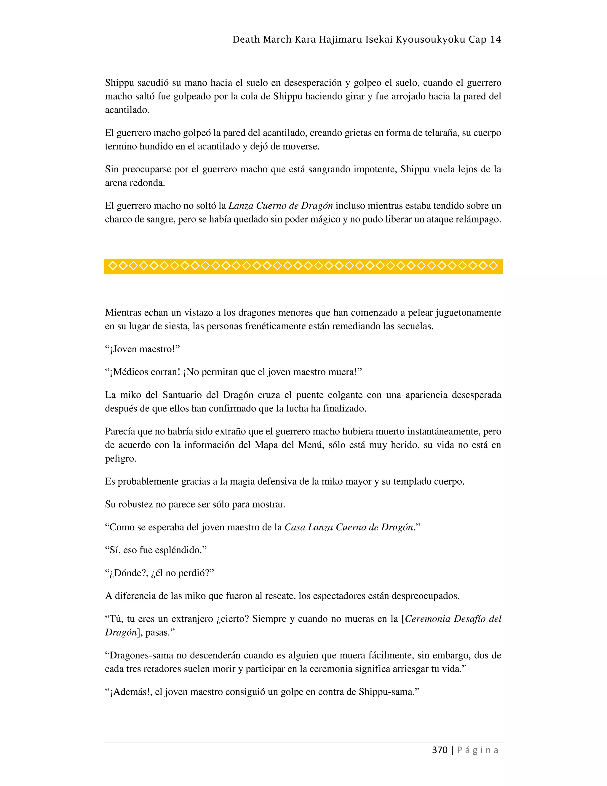 Death March Kara Hajimaru Isekai Kyousoukyoku Cap 14
370 | P á g i n a
Shippu sacudió su mano hacia el suelo en desesperación y golpeo el suelo, cuando el guerrero
macho saltó fue golpeado por la cola de Shippu haciendo girar y fue arrojado hacia la pared del
acantilado.
El guerrero macho golpeó la pared del acantilado, creando grietas en forma de telaraña, su cuerpo
termino hundido en el acantilado y dejó de moverse.
Sin preocuparse por el guerrero macho que está sangrando impotente, Shippu vuela lejos de la
arena redonda.
El guerrero macho no soltó la Lanza Cuerno de Dragón incluso mientras estaba tendido sobre un
charco de sangre, pero se había quedado sin poder mágico y no pudo liberar un ataque relámpago.
◇◇◇◇◇◇◇◇◇◇◇◇◇◇◇◇◇◇◇◇◇◇◇◇◇◇◇◇◇◇◇◇◇◇◇◇◇◇
Mientras echan un vistazo a los dragones menores que han comenzado a pelear juguetonamente
en su lugar de siesta, las personas frenéticamente están remediando las secuelas.
“¡Joven maestro!”
“¡Médicos corran! ¡No permitan que el joven maestro muera!”
La miko del Santuario del Dragón cruza el puente colgante con una apariencia desesperada
después de que ellos han confirmado que la lucha ha finalizado.
Parecía que no habría sido extraño que el guerrero macho hubiera muerto instantáneamente, pero
de acuerdo con la información del Mapa del Menú, sólo está muy herido, su vida no está en
peligro.
Es probablemente gracias a la magia defensiva de la miko mayor y su templado cuerpo.
Su robustez no parece ser sólo para mostrar.
“Como se esperaba del joven maestro de la Casa Lanza Cuerno de Dragón.”
“Sí, eso fue espléndido.”
“¿Dónde?, ¿él no perdió?”
A diferencia de las miko que fueron al rescate, los espectadores están despreocupados.
“Tú, tu eres un extranjero ¿cierto? Siempre y cuando no mueras en la [Ceremonia Desafío del
Dragón], pasas.”
“Dragones-sama no descenderán cuando es alguien que muera fácilmente, sin embargo, dos de
cada tres retadores suelen morir y participar en la ceremonia significa arriesgar tu vida.”
“¡Además!, el joven maestro consiguió un golpe en contra de Shippu-sama.”
 
