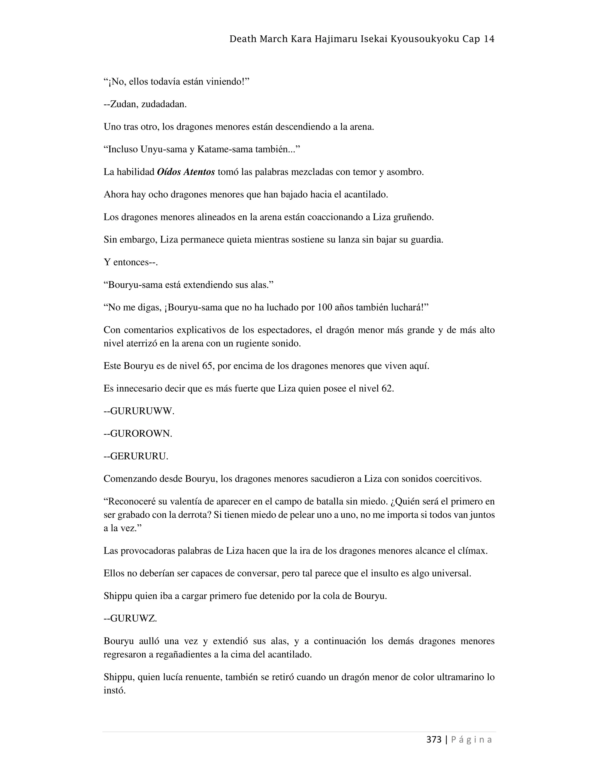 Death March Kara Hajimaru Isekai Kyousoukyoku Cap 14
373 | P á g i n a
“¡No, ellos todavía están viniendo!”
--Zudan, zudadadan.
Uno tras otro, los dragones menores están descendiendo a la arena.
“Incluso Unyu-sama y Katame-sama también...”
La habilidad Oídos Atentos tomó las palabras mezcladas con temor y asombro.
Ahora hay ocho dragones menores que han bajado hacia el acantilado.
Los dragones menores alineados en la arena están coaccionando a Liza gruñendo.
Sin embargo, Liza permanece quieta mientras sostiene su lanza sin bajar su guardia.
Y entonces--.
“Bouryu-sama está extendiendo sus alas.”
“No me digas, ¡Bouryu-sama que no ha luchado por 100 años también luchará!”
Con comentarios explicativos de los espectadores, el dragón menor más grande y de más alto
nivel aterrizó en la arena con un rugiente sonido.
Este Bouryu es de nivel 65, por encima de los dragones menores que viven aquí.
Es innecesario decir que es más fuerte que Liza quien posee el nivel 62.
--GURURUWW.
--GUROROWN.
--GERURURU.
Comenzando desde Bouryu, los dragones menores sacudieron a Liza con sonidos coercitivos.
“Reconoceré su valentía de aparecer en el campo de batalla sin miedo. ¿Quién será el primero en
ser grabado con la derrota? Si tienen miedo de pelear uno a uno, no me importa si todos van juntos
a la vez.”
Las provocadoras palabras de Liza hacen que la ira de los dragones menores alcance el clímax.
Ellos no deberían ser capaces de conversar, pero tal parece que el insulto es algo universal.
Shippu quien iba a cargar primero fue detenido por la cola de Bouryu.
--GURUWZ.
Bouryu aulló una vez y extendió sus alas, y a continuación los demás dragones menores
regresaron a regañadientes a la cima del acantilado.
Shippu, quien lucía renuente, también se retiró cuando un dragón menor de color ultramarino lo
instó.
 