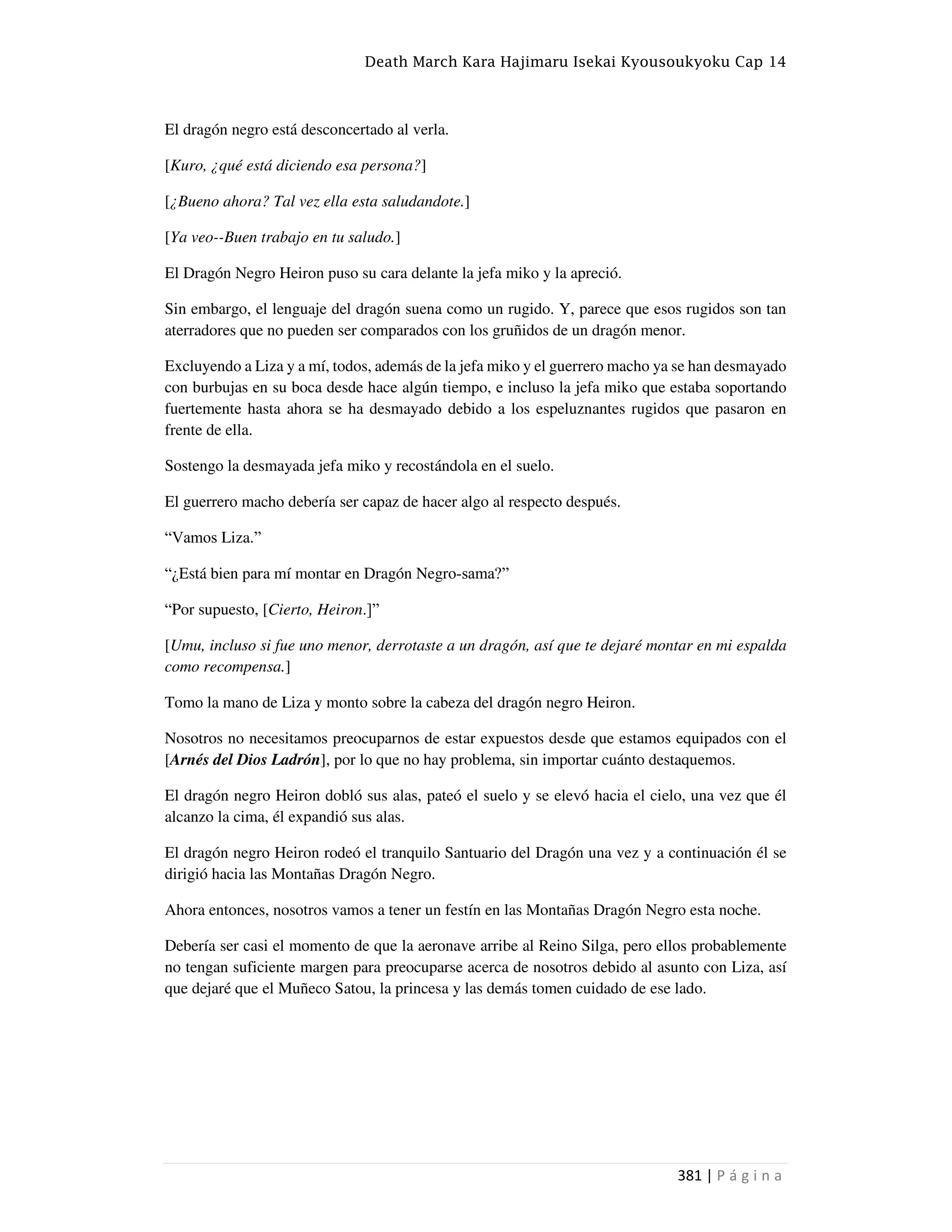 Death March Kara Hajimaru Isekai Kyousoukyoku Cap 14
381 | P á g i n a
El dragón negro está desconcertado al verla.
[Kuro, ¿qué está diciendo esa persona?]
[¿Bueno ahora? Tal vez ella esta saludandote.]
[Ya veo--Buen trabajo en tu saludo.]
El Dragón Negro Heiron puso su cara delante la jefa miko y la apreció.
Sin embargo, el lenguaje del dragón suena como un rugido. Y, parece que esos rugidos son tan
aterradores que no pueden ser comparados con los gruñidos de un dragón menor.
Excluyendo a Liza y a mí, todos, además de la jefa miko y el guerrero macho ya se han desmayado
con burbujas en su boca desde hace algún tiempo, e incluso la jefa miko que estaba soportando
fuertemente hasta ahora se ha desmayado debido a los espeluznantes rugidos que pasaron en
frente de ella.
Sostengo la desmayada jefa miko y recostándola en el suelo.
El guerrero macho debería ser capaz de hacer algo al respecto después.
“Vamos Liza.”
“¿Está bien para mí montar en Dragón Negro-sama?”
“Por supuesto, [Cierto, Heiron.]”
[Umu, incluso si fue uno menor, derrotaste a un dragón, así que te dejaré montar en mi espalda
como recompensa.]
Tomo la mano de Liza y monto sobre la cabeza del dragón negro Heiron.
Nosotros no necesitamos preocuparnos de estar expuestos desde que estamos equipados con el
[Arnés del Dios Ladrón], por lo que no hay problema, sin importar cuánto destaquemos.
El dragón negro Heiron dobló sus alas, pateó el suelo y se elevó hacia el cielo, una vez que él
alcanzo la cima, él expandió sus alas.
El dragón negro Heiron rodeó el tranquilo Santuario del Dragón una vez y a continuación él se
dirigió hacia las Montañas Dragón Negro.
Ahora entonces, nosotros vamos a tener un festín en las Montañas Dragón Negro esta noche.
Debería ser casi el momento de que la aeronave arribe al Reino Silga, pero ellos probablemente
no tengan suficiente margen para preocuparse acerca de nosotros debido al asunto con Liza, así
que dejaré que el Muñeco Satou, la princesa y las demás tomen cuidado de ese lado.
 