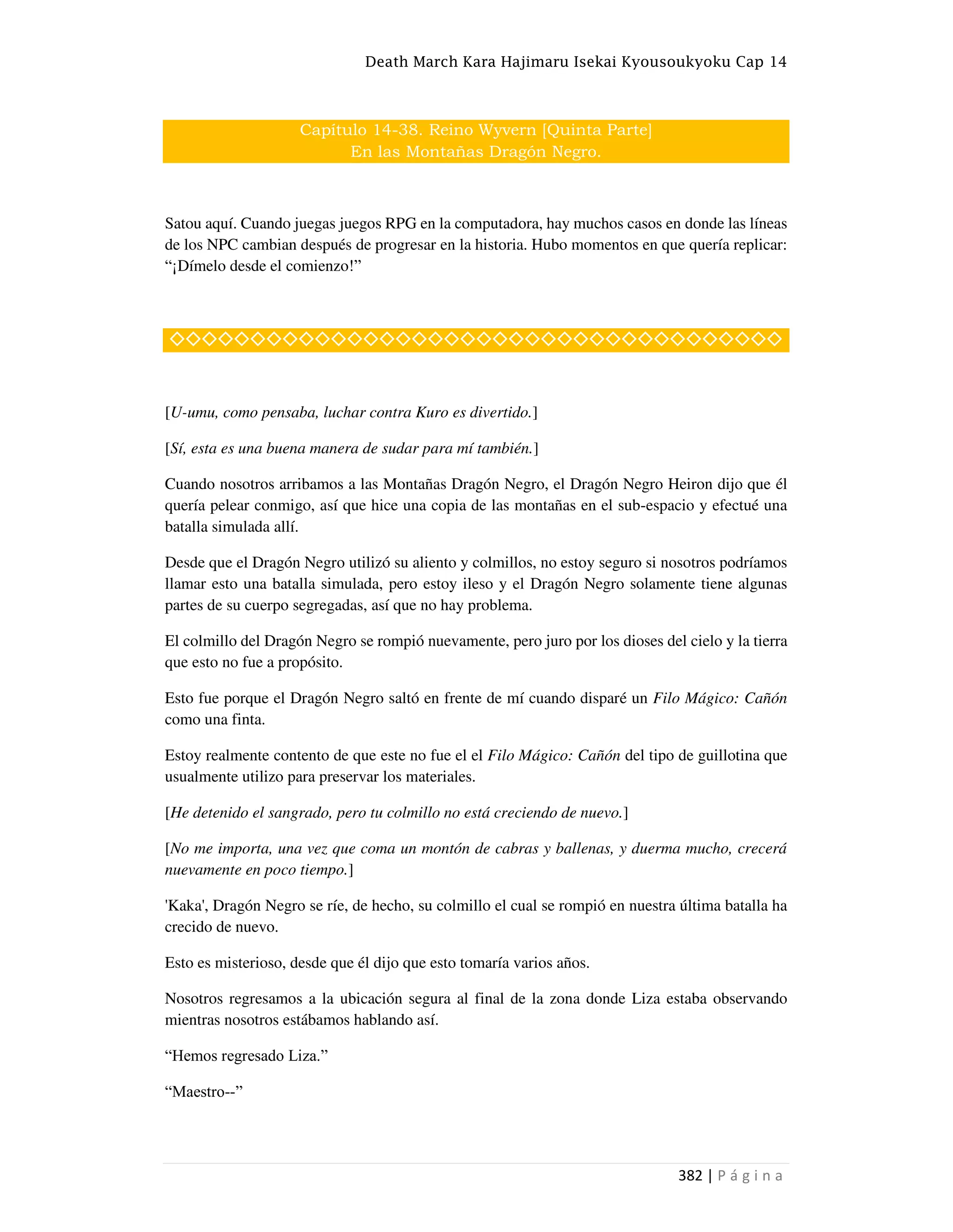 Death March Kara Hajimaru Isekai Kyousoukyoku Cap 14
382 | P á g i n a
Capítulo 14-38. Reino Wyvern [Quinta Parte]
En las Montañas Dragón Negro.
Satou aquí. Cuando juegas juegos RPG en la computadora, hay muchos casos en donde las líneas
de los NPC cambian después de progresar en la historia. Hubo momentos en que quería replicar:
“¡Dímelo desde el comienzo!”
◇◇◇◇◇◇◇◇◇◇◇◇◇◇◇◇◇◇◇◇◇◇◇◇◇◇◇◇◇◇◇◇◇◇◇◇◇◇
[U-umu, como pensaba, luchar contra Kuro es divertido.]
[Sí, esta es una buena manera de sudar para mí también.]
Cuando nosotros arribamos a las Montañas Dragón Negro, el Dragón Negro Heiron dijo que él
quería pelear conmigo, así que hice una copia de las montañas en el sub-espacio y efectué una
batalla simulada allí.
Desde que el Dragón Negro utilizó su aliento y colmillos, no estoy seguro si nosotros podríamos
llamar esto una batalla simulada, pero estoy ileso y el Dragón Negro solamente tiene algunas
partes de su cuerpo segregadas, así que no hay problema.
El colmillo del Dragón Negro se rompió nuevamente, pero juro por los dioses del cielo y la tierra
que esto no fue a propósito.
Esto fue porque el Dragón Negro saltó en frente de mí cuando disparé un Filo Mágico: Cañón
como una finta.
Estoy realmente contento de que este no fue el el Filo Mágico: Cañón del tipo de guillotina que
usualmente utilizo para preservar los materiales.
[He detenido el sangrado, pero tu colmillo no está creciendo de nuevo.]
[No me importa, una vez que coma un montón de cabras y ballenas, y duerma mucho, crecerá
nuevamente en poco tiempo.]
'Kaka', Dragón Negro se ríe, de hecho, su colmillo el cual se rompió en nuestra última batalla ha
crecido de nuevo.
Esto es misterioso, desde que él dijo que esto tomaría varios años.
Nosotros regresamos a la ubicación segura al final de la zona donde Liza estaba observando
mientras nosotros estábamos hablando así.
“Hemos regresado Liza.”
“Maestro--”
 