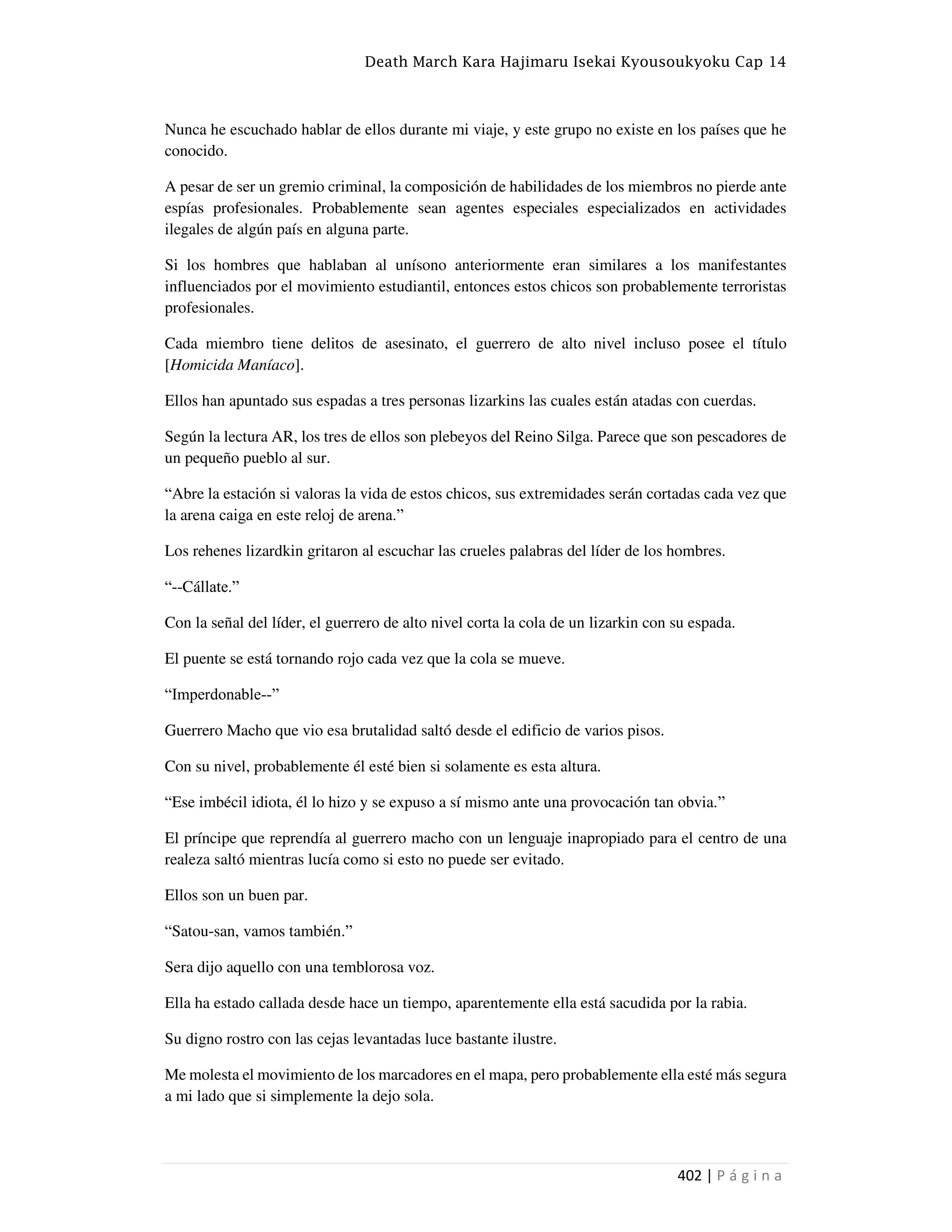 Death March Kara Hajimaru Isekai Kyousoukyoku Cap 14
402 | P á g i n a
Nunca he escuchado hablar de ellos durante mi viaje, y este grupo no existe en los países que he
conocido.
A pesar de ser un gremio criminal, la composición de habilidades de los miembros no pierde ante
espías profesionales. Probablemente sean agentes especiales especializados en actividades
ilegales de algún país en alguna parte.
Si los hombres que hablaban al unísono anteriormente eran similares a los manifestantes
influenciados por el movimiento estudiantil, entonces estos chicos son probablemente terroristas
profesionales.
Cada miembro tiene delitos de asesinato, el guerrero de alto nivel incluso posee el título
[Homicida Maníaco].
Ellos han apuntado sus espadas a tres personas lizarkins las cuales están atadas con cuerdas.
Según la lectura AR, los tres de ellos son plebeyos del Reino Silga. Parece que son pescadores de
un pequeño pueblo al sur.
“Abre la estación si valoras la vida de estos chicos, sus extremidades serán cortadas cada vez que
la arena caiga en este reloj de arena.”
Los rehenes lizardkin gritaron al escuchar las crueles palabras del líder de los hombres.
“--Cállate.”
Con la señal del líder, el guerrero de alto nivel corta la cola de un lizarkin con su espada.
El puente se está tornando rojo cada vez que la cola se mueve.
“Imperdonable--”
Guerrero Macho que vio esa brutalidad saltó desde el edificio de varios pisos.
Con su nivel, probablemente él esté bien si solamente es esta altura.
“Ese imbécil idiota, él lo hizo y se expuso a sí mismo ante una provocación tan obvia.”
El príncipe que reprendía al guerrero macho con un lenguaje inapropiado para el centro de una
realeza saltó mientras lucía como si esto no puede ser evitado.
Ellos son un buen par.
“Satou-san, vamos también.”
Sera dijo aquello con una temblorosa voz.
Ella ha estado callada desde hace un tiempo, aparentemente ella está sacudida por la rabia.
Su digno rostro con las cejas levantadas luce bastante ilustre.
Me molesta el movimiento de los marcadores en el mapa, pero probablemente ella esté más segura
a mi lado que si simplemente la dejo sola.
 