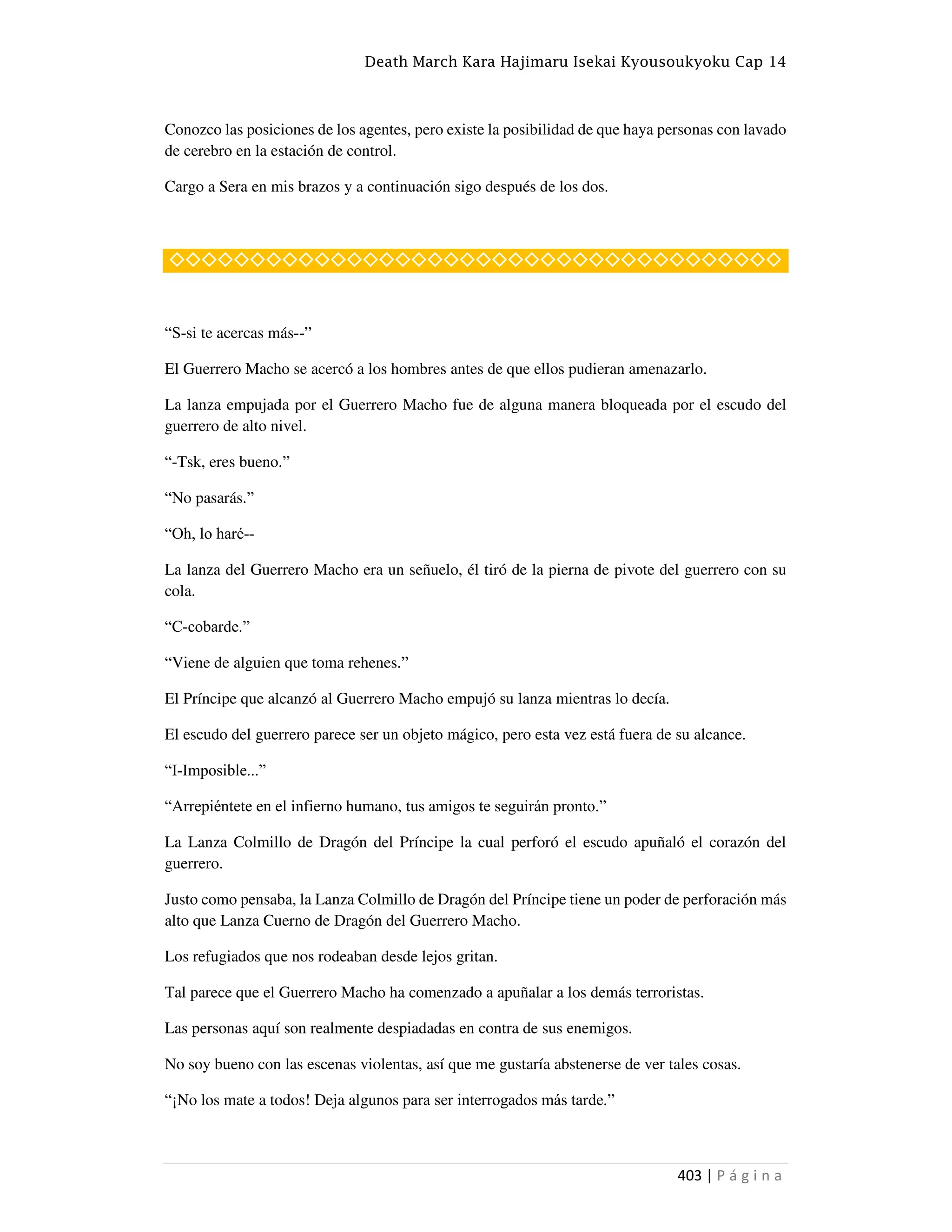 Death March Kara Hajimaru Isekai Kyousoukyoku Cap 14
403 | P á g i n a
Conozco las posiciones de los agentes, pero existe la posibilidad de que haya personas con lavado
de cerebro en la estación de control.
Cargo a Sera en mis brazos y a continuación sigo después de los dos.
◇◇◇◇◇◇◇◇◇◇◇◇◇◇◇◇◇◇◇◇◇◇◇◇◇◇◇◇◇◇◇◇◇◇◇◇◇◇
“S-si te acercas más--”
El Guerrero Macho se acercó a los hombres antes de que ellos pudieran amenazarlo.
La lanza empujada por el Guerrero Macho fue de alguna manera bloqueada por el escudo del
guerrero de alto nivel.
“-Tsk, eres bueno.”
“No pasarás.”
“Oh, lo haré--
La lanza del Guerrero Macho era un señuelo, él tiró de la pierna de pivote del guerrero con su
cola.
“C-cobarde.”
“Viene de alguien que toma rehenes.”
El Príncipe que alcanzó al Guerrero Macho empujó su lanza mientras lo decía.
El escudo del guerrero parece ser un objeto mágico, pero esta vez está fuera de su alcance.
“I-Imposible...”
“Arrepiéntete en el infierno humano, tus amigos te seguirán pronto.”
La Lanza Colmillo de Dragón del Príncipe la cual perforó el escudo apuñaló el corazón del
guerrero.
Justo como pensaba, la Lanza Colmillo de Dragón del Príncipe tiene un poder de perforación más
alto que Lanza Cuerno de Dragón del Guerrero Macho.
Los refugiados que nos rodeaban desde lejos gritan.
Tal parece que el Guerrero Macho ha comenzado a apuñalar a los demás terroristas.
Las personas aquí son realmente despiadadas en contra de sus enemigos.
No soy bueno con las escenas violentas, así que me gustaría abstenerse de ver tales cosas.
“¡No los mate a todos! Deja algunos para ser interrogados más tarde.”
 