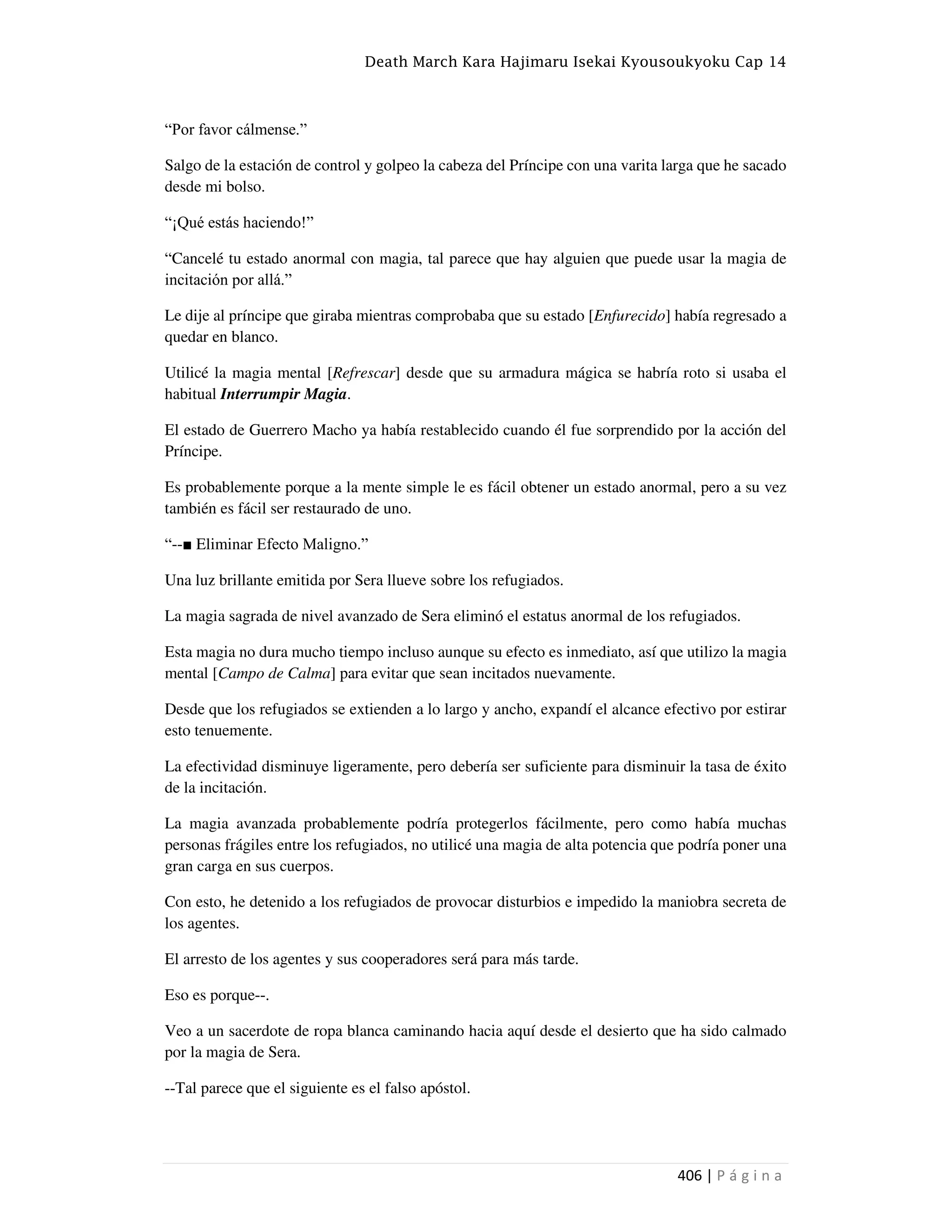 Death March Kara Hajimaru Isekai Kyousoukyoku Cap 14
406 | P á g i n a
“Por favor cálmense.”
Salgo de la estación de control y golpeo la cabeza del Príncipe con una varita larga que he sacado
desde mi bolso.
“¡Qué estás haciendo!”
“Cancelé tu estado anormal con magia, tal parece que hay alguien que puede usar la magia de
incitación por allá.”
Le dije al príncipe que giraba mientras comprobaba que su estado [Enfurecido] había regresado a
quedar en blanco.
Utilicé la magia mental [Refrescar] desde que su armadura mágica se habría roto si usaba el
habitual Interrumpir Magia.
El estado de Guerrero Macho ya había restablecido cuando él fue sorprendido por la acción del
Príncipe.
Es probablemente porque a la mente simple le es fácil obtener un estado anormal, pero a su vez
también es fácil ser restaurado de uno.
“--■ Eliminar Efecto Maligno.”
Una luz brillante emitida por Sera llueve sobre los refugiados.
La magia sagrada de nivel avanzado de Sera eliminó el estatus anormal de los refugiados.
Esta magia no dura mucho tiempo incluso aunque su efecto es inmediato, así que utilizo la magia
mental [Campo de Calma] para evitar que sean incitados nuevamente.
Desde que los refugiados se extienden a lo largo y ancho, expandí el alcance efectivo por estirar
esto tenuemente.
La efectividad disminuye ligeramente, pero debería ser suficiente para disminuir la tasa de éxito
de la incitación.
La magia avanzada probablemente podría protegerlos fácilmente, pero como había muchas
personas frágiles entre los refugiados, no utilicé una magia de alta potencia que podría poner una
gran carga en sus cuerpos.
Con esto, he detenido a los refugiados de provocar disturbios e impedido la maniobra secreta de
los agentes.
El arresto de los agentes y sus cooperadores será para más tarde.
Eso es porque--.
Veo a un sacerdote de ropa blanca caminando hacia aquí desde el desierto que ha sido calmado
por la magia de Sera.
--Tal parece que el siguiente es el falso apóstol.
 