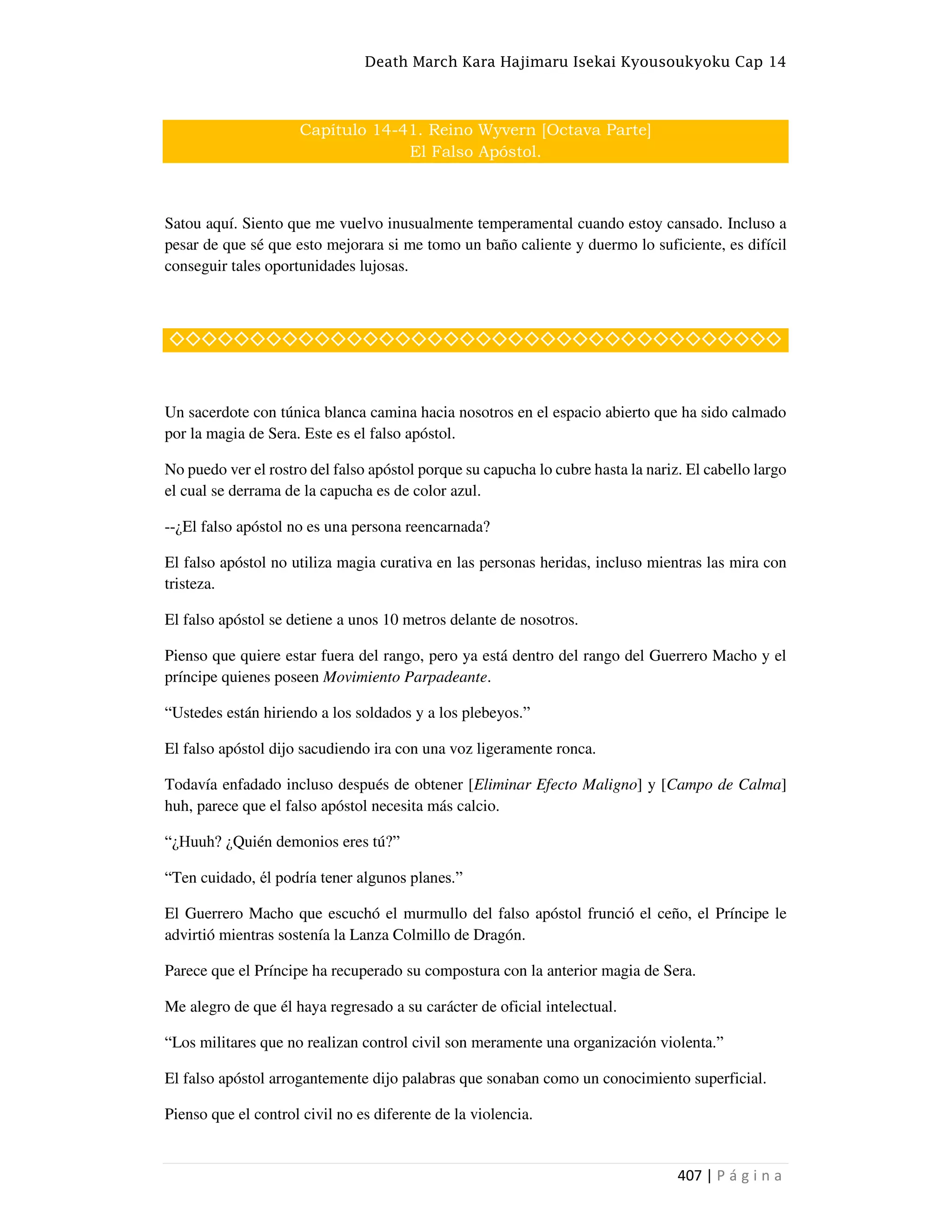 Death March Kara Hajimaru Isekai Kyousoukyoku Cap 14
407 | P á g i n a
Capítulo 14-41. Reino Wyvern [Octava Parte]
El Falso Apóstol.
Satou aquí. Siento que me vuelvo inusualmente temperamental cuando estoy cansado. Incluso a
pesar de que sé que esto mejorara si me tomo un baño caliente y duermo lo suficiente, es difícil
conseguir tales oportunidades lujosas.
◇◇◇◇◇◇◇◇◇◇◇◇◇◇◇◇◇◇◇◇◇◇◇◇◇◇◇◇◇◇◇◇◇◇◇◇◇◇
Un sacerdote con túnica blanca camina hacia nosotros en el espacio abierto que ha sido calmado
por la magia de Sera. Este es el falso apóstol.
No puedo ver el rostro del falso apóstol porque su capucha lo cubre hasta la nariz. El cabello largo
el cual se derrama de la capucha es de color azul.
--¿El falso apóstol no es una persona reencarnada?
El falso apóstol no utiliza magia curativa en las personas heridas, incluso mientras las mira con
tristeza.
El falso apóstol se detiene a unos 10 metros delante de nosotros.
Pienso que quiere estar fuera del rango, pero ya está dentro del rango del Guerrero Macho y el
príncipe quienes poseen Movimiento Parpadeante.
“Ustedes están hiriendo a los soldados y a los plebeyos.”
El falso apóstol dijo sacudiendo ira con una voz ligeramente ronca.
Todavía enfadado incluso después de obtener [Eliminar Efecto Maligno] y [Campo de Calma]
huh, parece que el falso apóstol necesita más calcio.
“¿Huuh? ¿Quién demonios eres tú?”
“Ten cuidado, él podría tener algunos planes.”
El Guerrero Macho que escuchó el murmullo del falso apóstol frunció el ceño, el Príncipe le
advirtió mientras sostenía la Lanza Colmillo de Dragón.
Parece que el Príncipe ha recuperado su compostura con la anterior magia de Sera.
Me alegro de que él haya regresado a su carácter de oficial intelectual.
“Los militares que no realizan control civil son meramente una organización violenta.”
El falso apóstol arrogantemente dijo palabras que sonaban como un conocimiento superficial.
Pienso que el control civil no es diferente de la violencia.
 