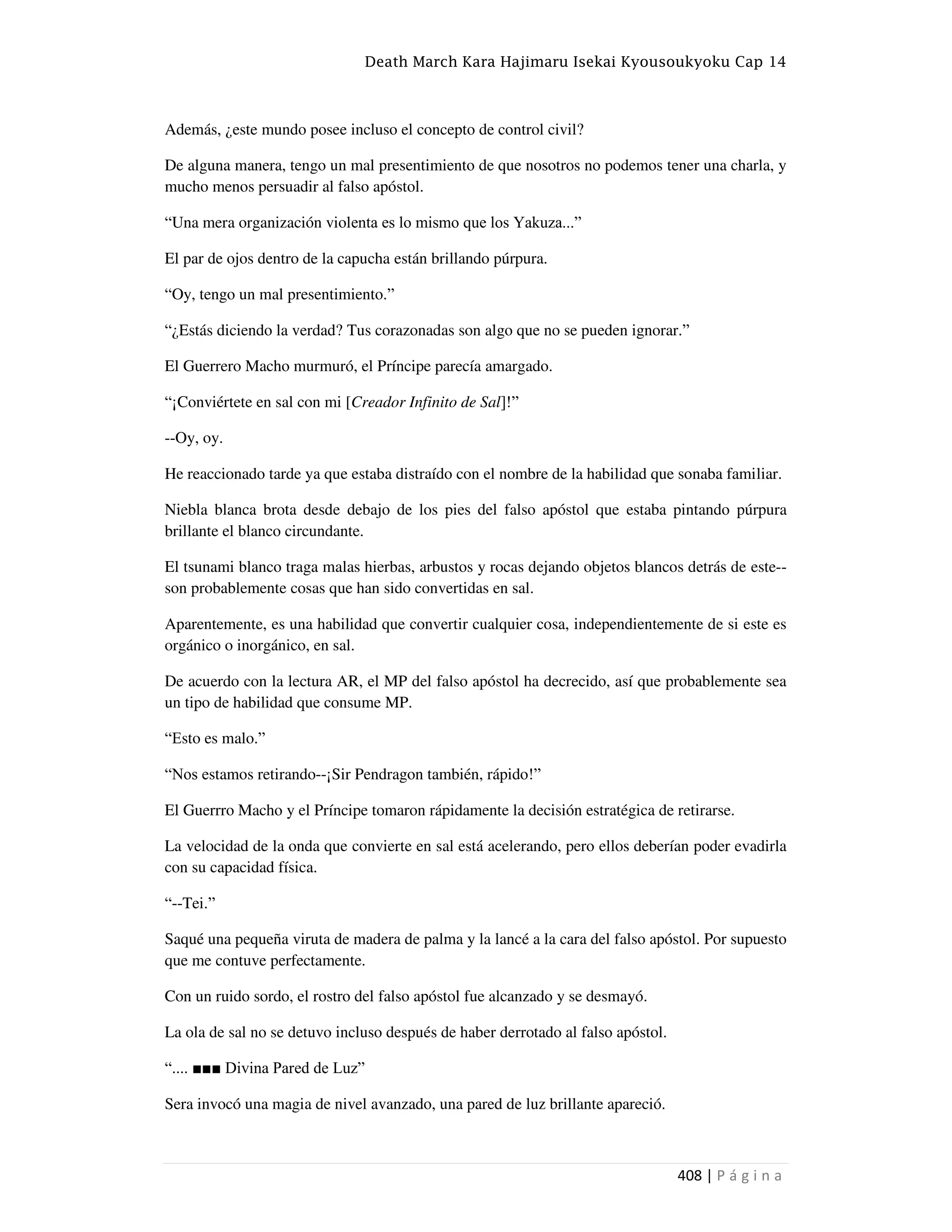 Death March Kara Hajimaru Isekai Kyousoukyoku Cap 14
408 | P á g i n a
Además, ¿este mundo posee incluso el concepto de control civil?
De alguna manera, tengo un mal presentimiento de que nosotros no podemos tener una charla, y
mucho menos persuadir al falso apóstol.
“Una mera organización violenta es lo mismo que los Yakuza...”
El par de ojos dentro de la capucha están brillando púrpura.
“Oy, tengo un mal presentimiento.”
“¿Estás diciendo la verdad? Tus corazonadas son algo que no se pueden ignorar.”
El Guerrero Macho murmuró, el Príncipe parecía amargado.
“¡Conviértete en sal con mi [Creador Infinito de Sal]!”
--Oy, oy.
He reaccionado tarde ya que estaba distraído con el nombre de la habilidad que sonaba familiar.
Niebla blanca brota desde debajo de los pies del falso apóstol que estaba pintando púrpura
brillante el blanco circundante.
El tsunami blanco traga malas hierbas, arbustos y rocas dejando objetos blancos detrás de este--
son probablemente cosas que han sido convertidas en sal.
Aparentemente, es una habilidad que convertir cualquier cosa, independientemente de si este es
orgánico o inorgánico, en sal.
De acuerdo con la lectura AR, el MP del falso apóstol ha decrecido, así que probablemente sea
un tipo de habilidad que consume MP.
“Esto es malo.”
“Nos estamos retirando--¡Sir Pendragon también, rápido!”
El Guerrro Macho y el Príncipe tomaron rápidamente la decisión estratégica de retirarse.
La velocidad de la onda que convierte en sal está acelerando, pero ellos deberían poder evadirla
con su capacidad física.
“--Tei.”
Saqué una pequeña viruta de madera de palma y la lancé a la cara del falso apóstol. Por supuesto
que me contuve perfectamente.
Con un ruido sordo, el rostro del falso apóstol fue alcanzado y se desmayó.
La ola de sal no se detuvo incluso después de haber derrotado al falso apóstol.
“.... ■■■ Divina Pared de Luz”
Sera invocó una magia de nivel avanzado, una pared de luz brillante apareció.
 