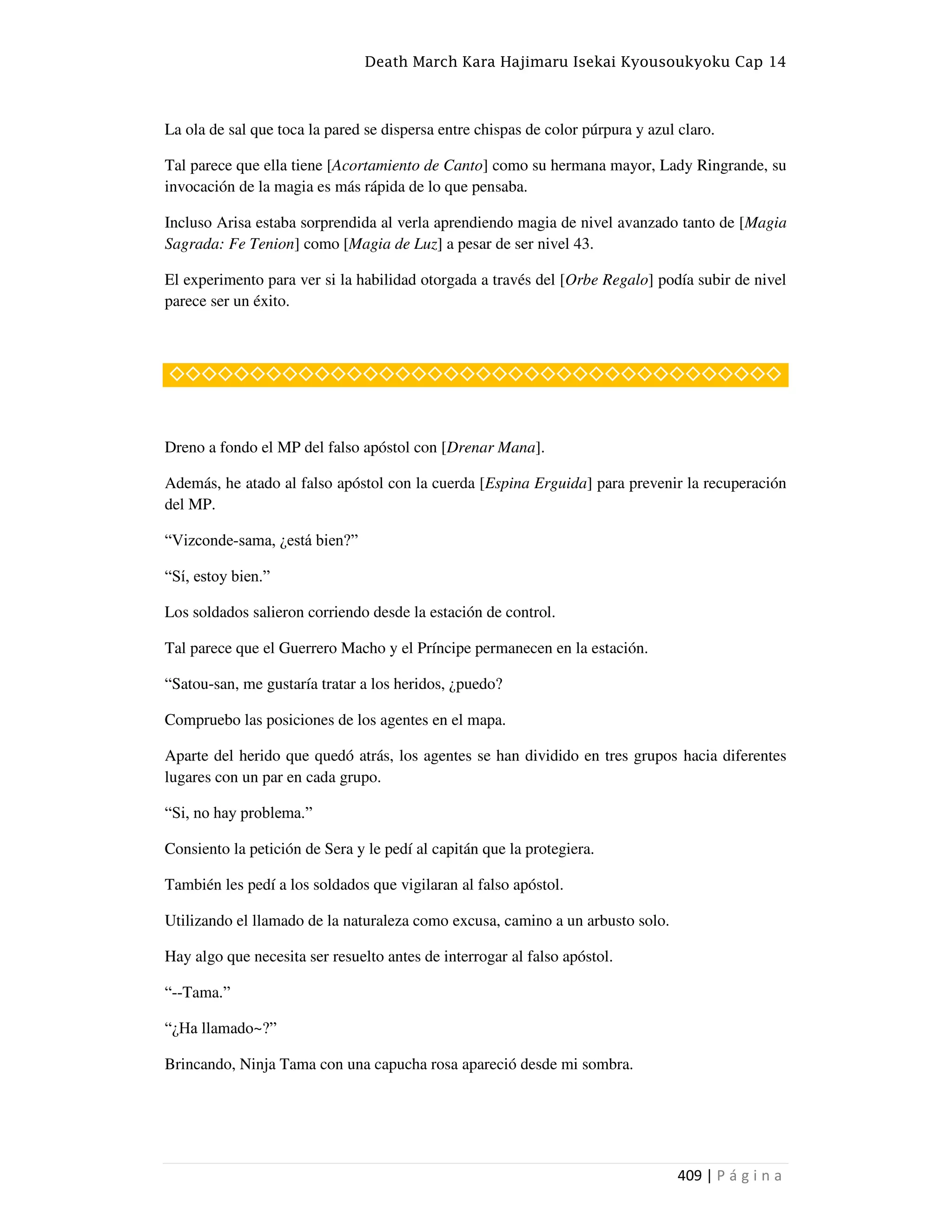 Death March Kara Hajimaru Isekai Kyousoukyoku Cap 14
409 | P á g i n a
La ola de sal que toca la pared se dispersa entre chispas de color púrpura y azul claro.
Tal parece que ella tiene [Acortamiento de Canto] como su hermana mayor, Lady Ringrande, su
invocación de la magia es más rápida de lo que pensaba.
Incluso Arisa estaba sorprendida al verla aprendiendo magia de nivel avanzado tanto de [Magia
Sagrada: Fe Tenion] como [Magia de Luz] a pesar de ser nivel 43.
El experimento para ver si la habilidad otorgada a través del [Orbe Regalo] podía subir de nivel
parece ser un éxito.
◇◇◇◇◇◇◇◇◇◇◇◇◇◇◇◇◇◇◇◇◇◇◇◇◇◇◇◇◇◇◇◇◇◇◇◇◇◇
Dreno a fondo el MP del falso apóstol con [Drenar Mana].
Además, he atado al falso apóstol con la cuerda [Espina Erguida] para prevenir la recuperación
del MP.
“Vizconde-sama, ¿está bien?”
“Sí, estoy bien.”
Los soldados salieron corriendo desde la estación de control.
Tal parece que el Guerrero Macho y el Príncipe permanecen en la estación.
“Satou-san, me gustaría tratar a los heridos, ¿puedo?
Compruebo las posiciones de los agentes en el mapa.
Aparte del herido que quedó atrás, los agentes se han dividido en tres grupos hacia diferentes
lugares con un par en cada grupo.
“Si, no hay problema.”
Consiento la petición de Sera y le pedí al capitán que la protegiera.
También les pedí a los soldados que vigilaran al falso apóstol.
Utilizando el llamado de la naturaleza como excusa, camino a un arbusto solo.
Hay algo que necesita ser resuelto antes de interrogar al falso apóstol.
“--Tama.”
“¿Ha llamado~?”
Brincando, Ninja Tama con una capucha rosa apareció desde mi sombra.
 