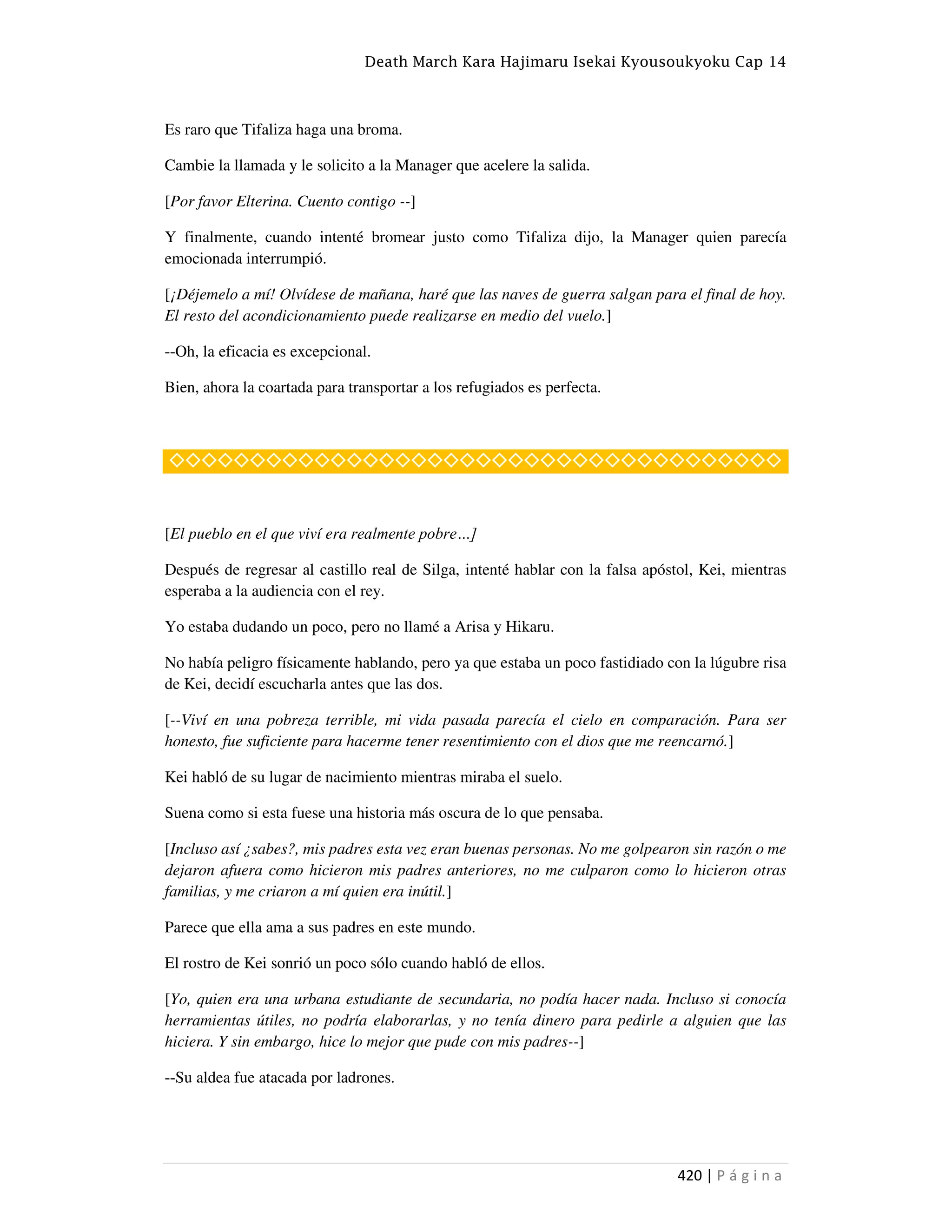 Death March Kara Hajimaru Isekai Kyousoukyoku Cap 14
420 | P á g i n a
Es raro que Tifaliza haga una broma.
Cambie la llamada y le solicito a la Manager que acelere la salida.
[Por favor Elterina. Cuento contigo --]
Y finalmente, cuando intenté bromear justo como Tifaliza dijo, la Manager quien parecía
emocionada interrumpió.
[¡Déjemelo a mí! Olvídese de mañana, haré que las naves de guerra salgan para el final de hoy.
El resto del acondicionamiento puede realizarse en medio del vuelo.]
--Oh, la eficacia es excepcional.
Bien, ahora la coartada para transportar a los refugiados es perfecta.
◇◇◇◇◇◇◇◇◇◇◇◇◇◇◇◇◇◇◇◇◇◇◇◇◇◇◇◇◇◇◇◇◇◇◇◇◇◇
[El pueblo en el que viví era realmente pobre…]
Después de regresar al castillo real de Silga, intenté hablar con la falsa apóstol, Kei, mientras
esperaba a la audiencia con el rey.
Yo estaba dudando un poco, pero no llamé a Arisa y Hikaru.
No había peligro físicamente hablando, pero ya que estaba un poco fastidiado con la lúgubre risa
de Kei, decidí escucharla antes que las dos.
[--Viví en una pobreza terrible, mi vida pasada parecía el cielo en comparación. Para ser
honesto, fue suficiente para hacerme tener resentimiento con el dios que me reencarnó.]
Kei habló de su lugar de nacimiento mientras miraba el suelo.
Suena como si esta fuese una historia más oscura de lo que pensaba.
[Incluso así ¿sabes?, mis padres esta vez eran buenas personas. No me golpearon sin razón o me
dejaron afuera como hicieron mis padres anteriores, no me culparon como lo hicieron otras
familias, y me criaron a mí quien era inútil.]
Parece que ella ama a sus padres en este mundo.
El rostro de Kei sonrió un poco sólo cuando habló de ellos.
[Yo, quien era una urbana estudiante de secundaria, no podía hacer nada. Incluso si conocía
herramientas útiles, no podría elaborarlas, y no tenía dinero para pedirle a alguien que las
hiciera. Y sin embargo, hice lo mejor que pude con mis padres--]
--Su aldea fue atacada por ladrones.
 