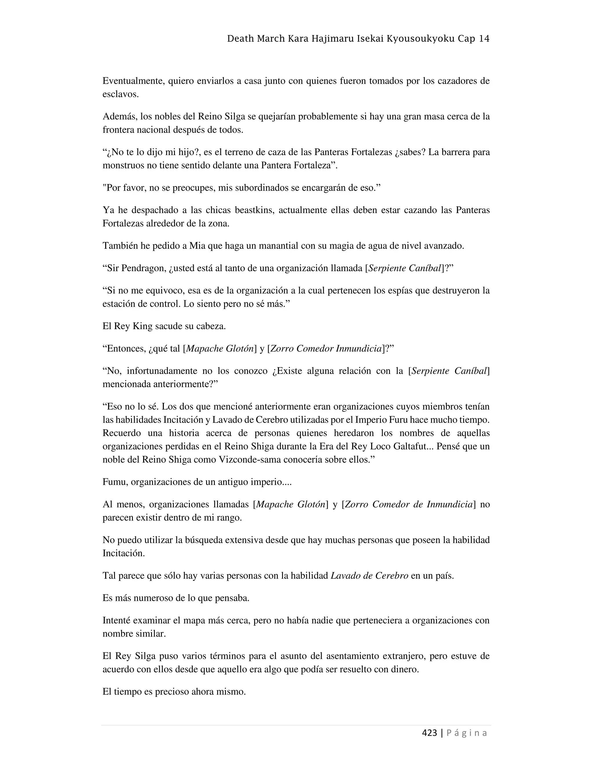 Death March Kara Hajimaru Isekai Kyousoukyoku Cap 14
423 | P á g i n a
Eventualmente, quiero enviarlos a casa junto con quienes fueron tomados por los cazadores de
esclavos.
Además, los nobles del Reino Silga se quejarían probablemente si hay una gran masa cerca de la
frontera nacional después de todos.
“¿No te lo dijo mi hijo?, es el terreno de caza de las Panteras Fortalezas ¿sabes? La barrera para
monstruos no tiene sentido delante una Pantera Fortaleza”.
"Por favor, no se preocupes, mis subordinados se encargarán de eso.”
Ya he despachado a las chicas beastkins, actualmente ellas deben estar cazando las Panteras
Fortalezas alrededor de la zona.
También he pedido a Mia que haga un manantial con su magia de agua de nivel avanzado.
“Sir Pendragon, ¿usted está al tanto de una organización llamada [Serpiente Caníbal]?”
“Si no me equivoco, esa es de la organización a la cual pertenecen los espías que destruyeron la
estación de control. Lo siento pero no sé más.”
El Rey King sacude su cabeza.
“Entonces, ¿qué tal [Mapache Glotón] y [Zorro Comedor Inmundicia]?”
“No, infortunadamente no los conozco ¿Existe alguna relación con la [Serpiente Caníbal]
mencionada anteriormente?”
“Eso no lo sé. Los dos que mencioné anteriormente eran organizaciones cuyos miembros tenían
las habilidades Incitación y Lavado de Cerebro utilizadas por el Imperio Furu hace mucho tiempo.
Recuerdo una historia acerca de personas quienes heredaron los nombres de aquellas
organizaciones perdidas en el Reino Shiga durante la Era del Rey Loco Galtafut... Pensé que un
noble del Reino Shiga como Vizconde-sama conocería sobre ellos.”
Fumu, organizaciones de un antiguo imperio....
Al menos, organizaciones llamadas [Mapache Glotón] y [Zorro Comedor de Inmundicia] no
parecen existir dentro de mi rango.
No puedo utilizar la búsqueda extensiva desde que hay muchas personas que poseen la habilidad
Incitación.
Tal parece que sólo hay varias personas con la habilidad Lavado de Cerebro en un país.
Es más numeroso de lo que pensaba.
Intenté examinar el mapa más cerca, pero no había nadie que perteneciera a organizaciones con
nombre similar.
El Rey Silga puso varios términos para el asunto del asentamiento extranjero, pero estuve de
acuerdo con ellos desde que aquello era algo que podía ser resuelto con dinero.
El tiempo es precioso ahora mismo.
 