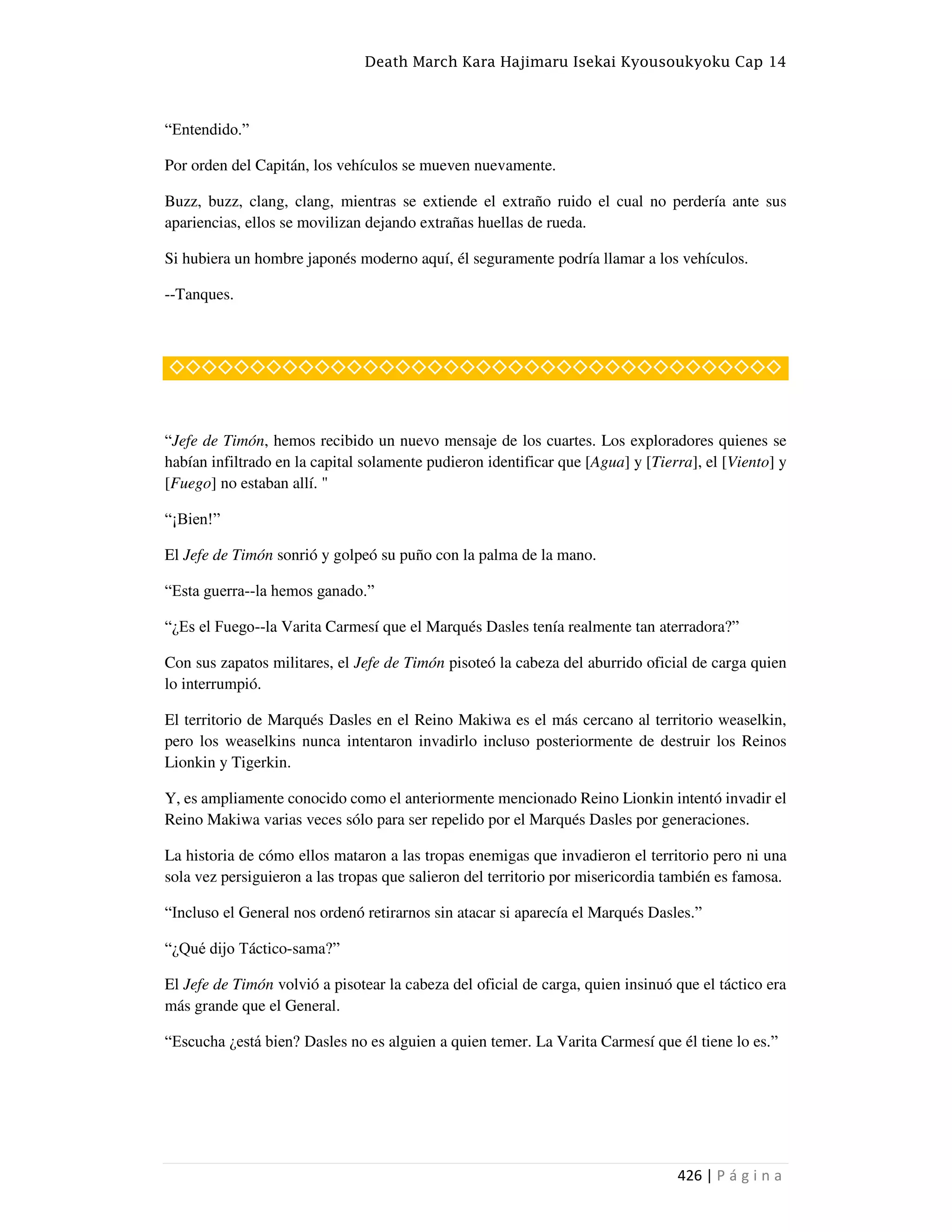 Death March Kara Hajimaru Isekai Kyousoukyoku Cap 14
426 | P á g i n a
“Entendido.”
Por orden del Capitán, los vehículos se mueven nuevamente.
Buzz, buzz, clang, clang, mientras se extiende el extraño ruido el cual no perdería ante sus
apariencias, ellos se movilizan dejando extrañas huellas de rueda.
Si hubiera un hombre japonés moderno aquí, él seguramente podría llamar a los vehículos.
--Tanques.
◇◇◇◇◇◇◇◇◇◇◇◇◇◇◇◇◇◇◇◇◇◇◇◇◇◇◇◇◇◇◇◇◇◇◇◇◇◇
“Jefe de Timón, hemos recibido un nuevo mensaje de los cuartes. Los exploradores quienes se
habían infiltrado en la capital solamente pudieron identificar que [Agua] y [Tierra], el [Viento] y
[Fuego] no estaban allí. "
“¡Bien!”
El Jefe de Timón sonrió y golpeó su puño con la palma de la mano.
“Esta guerra--la hemos ganado.”
“¿Es el Fuego--la Varita Carmesí que el Marqués Dasles tenía realmente tan aterradora?”
Con sus zapatos militares, el Jefe de Timón pisoteó la cabeza del aburrido oficial de carga quien
lo interrumpió.
El territorio de Marqués Dasles en el Reino Makiwa es el más cercano al territorio weaselkin,
pero los weaselkins nunca intentaron invadirlo incluso posteriormente de destruir los Reinos
Lionkin y Tigerkin.
Y, es ampliamente conocido como el anteriormente mencionado Reino Lionkin intentó invadir el
Reino Makiwa varias veces sólo para ser repelido por el Marqués Dasles por generaciones.
La historia de cómo ellos mataron a las tropas enemigas que invadieron el territorio pero ni una
sola vez persiguieron a las tropas que salieron del territorio por misericordia también es famosa.
“Incluso el General nos ordenó retirarnos sin atacar si aparecía el Marqués Dasles.”
“¿Qué dijo Táctico-sama?”
El Jefe de Timón volvió a pisotear la cabeza del oficial de carga, quien insinuó que el táctico era
más grande que el General.
“Escucha ¿está bien? Dasles no es alguien a quien temer. La Varita Carmesí que él tiene lo es.”
 