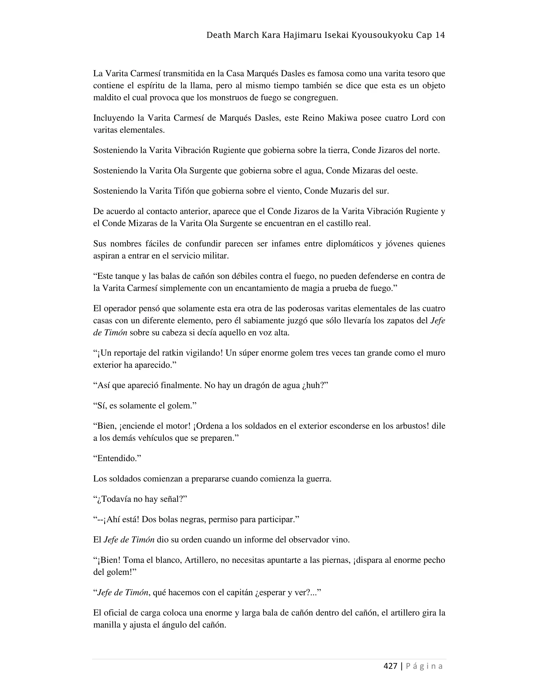 Death March Kara Hajimaru Isekai Kyousoukyoku Cap 14
427 | P á g i n a
La Varita Carmesí transmitida en la Casa Marqués Dasles es famosa como una varita tesoro que
contiene el espíritu de la llama, pero al mismo tiempo también se dice que esta es un objeto
maldito el cual provoca que los monstruos de fuego se congreguen.
Incluyendo la Varita Carmesí de Marqués Dasles, este Reino Makiwa posee cuatro Lord con
varitas elementales.
Sosteniendo la Varita Vibración Rugiente que gobierna sobre la tierra, Conde Jizaros del norte.
Sosteniendo la Varita Ola Surgente que gobierna sobre el agua, Conde Mizaras del oeste.
Sosteniendo la Varita Tifón que gobierna sobre el viento, Conde Muzaris del sur.
De acuerdo al contacto anterior, aparece que el Conde Jizaros de la Varita Vibración Rugiente y
el Conde Mizaras de la Varita Ola Surgente se encuentran en el castillo real.
Sus nombres fáciles de confundir parecen ser infames entre diplomáticos y jóvenes quienes
aspiran a entrar en el servicio militar.
“Este tanque y las balas de cañón son débiles contra el fuego, no pueden defenderse en contra de
la Varita Carmesí simplemente con un encantamiento de magia a prueba de fuego.”
El operador pensó que solamente esta era otra de las poderosas varitas elementales de las cuatro
casas con un diferente elemento, pero él sabiamente juzgó que sólo llevaría los zapatos del Jefe
de Timón sobre su cabeza si decía aquello en voz alta.
“¡Un reportaje del ratkin vigilando! Un súper enorme golem tres veces tan grande como el muro
exterior ha aparecido.”
“Así que apareció finalmente. No hay un dragón de agua ¿huh?”
“Sí, es solamente el golem.”
“Bien, ¡enciende el motor! ¡Ordena a los soldados en el exterior esconderse en los arbustos! dile
a los demás vehículos que se preparen.”
“Entendido.”
Los soldados comienzan a prepararse cuando comienza la guerra.
“¿Todavía no hay señal?”
“--¡Ahí está! Dos bolas negras, permiso para participar.”
El Jefe de Timón dio su orden cuando un informe del observador vino.
“¡Bien! Toma el blanco, Artillero, no necesitas apuntarte a las piernas, ¡dispara al enorme pecho
del golem!”
“Jefe de Timón, qué hacemos con el capitán ¿esperar y ver?...”
El oficial de carga coloca una enorme y larga bala de cañón dentro del cañón, el artillero gira la
manilla y ajusta el ángulo del cañón.
 