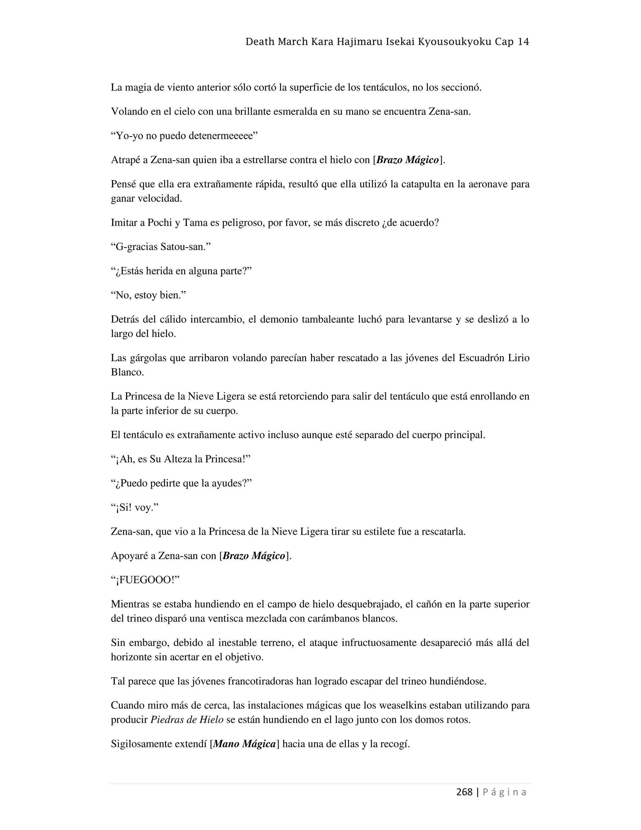Death March Kara Hajimaru Isekai Kyousoukyoku Cap 14
268 | P á g i n a
La magia de viento anterior sólo cortó la superficie de los tentáculos, no los seccionó.
Volando en el cielo con una brillante esmeralda en su mano se encuentra Zena-san.
“Yo-yo no puedo detenermeeeee”
Atrapé a Zena-san quien iba a estrellarse contra el hielo con [Brazo Mágico].
Pensé que ella era extrañamente rápida, resultó que ella utilizó la catapulta en la aeronave para
ganar velocidad.
Imitar a Pochi y Tama es peligroso, por favor, se más discreto ¿de acuerdo?
“G-gracias Satou-san.”
“¿Estás herida en alguna parte?”
“No, estoy bien.”
Detrás del cálido intercambio, el demonio tambaleante luchó para levantarse y se deslizó a lo
largo del hielo.
Las gárgolas que arribaron volando parecían haber rescatado a las jóvenes del Escuadrón Lirio
Blanco.
La Princesa de la Nieve Ligera se está retorciendo para salir del tentáculo que está enrollando en
la parte inferior de su cuerpo.
El tentáculo es extrañamente activo incluso aunque esté separado del cuerpo principal.
“¡Ah, es Su Alteza la Princesa!”
“¿Puedo pedirte que la ayudes?”
“¡Si! voy.”
Zena-san, que vio a la Princesa de la Nieve Ligera tirar su estilete fue a rescatarla.
Apoyaré a Zena-san con [Brazo Mágico].
“¡FUEGOOO!”
Mientras se estaba hundiendo en el campo de hielo desquebrajado, el cañón en la parte superior
del trineo disparó una ventisca mezclada con carámbanos blancos.
Sin embargo, debido al inestable terreno, el ataque infructuosamente desapareció más allá del
horizonte sin acertar en el objetivo.
Tal parece que las jóvenes francotiradoras han logrado escapar del trineo hundiéndose.
Cuando miro más de cerca, las instalaciones mágicas que los weaselkins estaban utilizando para
producir Piedras de Hielo se están hundiendo en el lago junto con los domos rotos.
Sigilosamente extendí [Mano Mágica] hacia una de ellas y la recogí.
 
