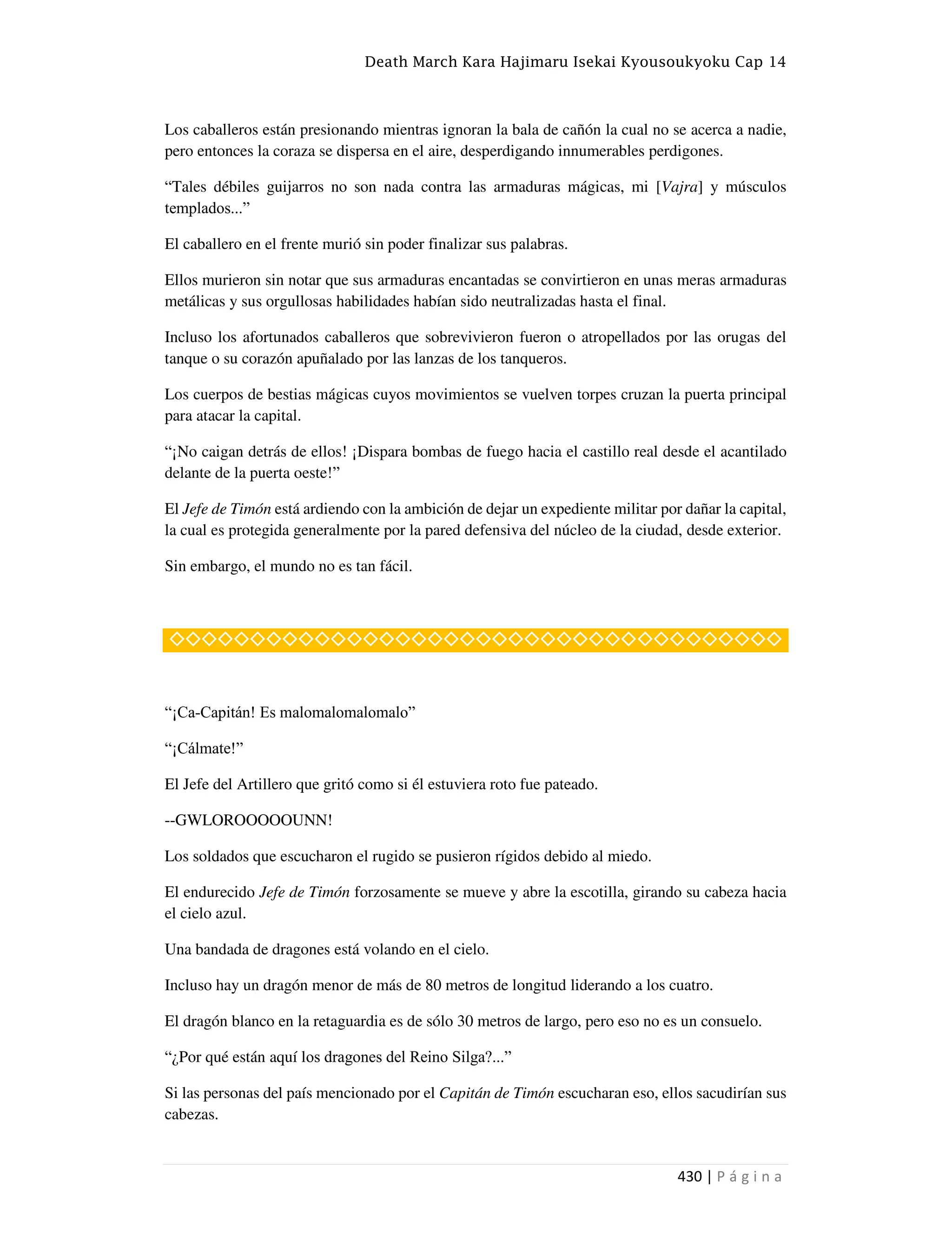 Death March Kara Hajimaru Isekai Kyousoukyoku Cap 14
430 | P á g i n a
Los caballeros están presionando mientras ignoran la bala de cañón la cual no se acerca a nadie,
pero entonces la coraza se dispersa en el aire, desperdigando innumerables perdigones.
“Tales débiles guijarros no son nada contra las armaduras mágicas, mi [Vajra] y músculos
templados...”
El caballero en el frente murió sin poder finalizar sus palabras.
Ellos murieron sin notar que sus armaduras encantadas se convirtieron en unas meras armaduras
metálicas y sus orgullosas habilidades habían sido neutralizadas hasta el final.
Incluso los afortunados caballeros que sobrevivieron fueron o atropellados por las orugas del
tanque o su corazón apuñalado por las lanzas de los tanqueros.
Los cuerpos de bestias mágicas cuyos movimientos se vuelven torpes cruzan la puerta principal
para atacar la capital.
“¡No caigan detrás de ellos! ¡Dispara bombas de fuego hacia el castillo real desde el acantilado
delante de la puerta oeste!”
El Jefe de Timón está ardiendo con la ambición de dejar un expediente militar por dañar la capital,
la cual es protegida generalmente por la pared defensiva del núcleo de la ciudad, desde exterior.
Sin embargo, el mundo no es tan fácil.
◇◇◇◇◇◇◇◇◇◇◇◇◇◇◇◇◇◇◇◇◇◇◇◇◇◇◇◇◇◇◇◇◇◇◇◇◇◇
“¡Ca-Capitán! Es malomalomalomalo”
“¡Cálmate!”
El Jefe del Artillero que gritó como si él estuviera roto fue pateado.
--GWLOROOOOOUNN!
Los soldados que escucharon el rugido se pusieron rígidos debido al miedo.
El endurecido Jefe de Timón forzosamente se mueve y abre la escotilla, girando su cabeza hacia
el cielo azul.
Una bandada de dragones está volando en el cielo.
Incluso hay un dragón menor de más de 80 metros de longitud liderando a los cuatro.
El dragón blanco en la retaguardia es de sólo 30 metros de largo, pero eso no es un consuelo.
“¿Por qué están aquí los dragones del Reino Silga?...”
Si las personas del país mencionado por el Capitán de Timón escucharan eso, ellos sacudirían sus
cabezas.
 