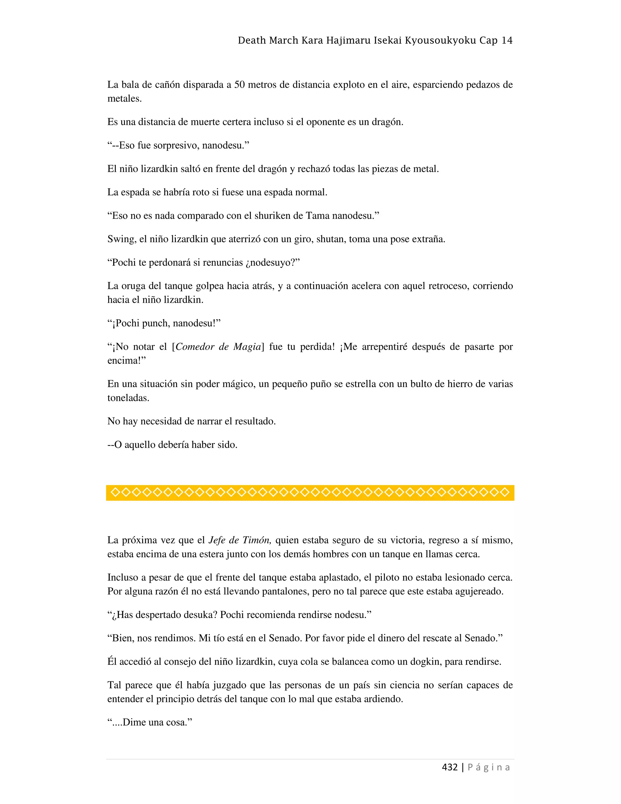 Death March Kara Hajimaru Isekai Kyousoukyoku Cap 14
432 | P á g i n a
La bala de cañón disparada a 50 metros de distancia exploto en el aire, esparciendo pedazos de
metales.
Es una distancia de muerte certera incluso si el oponente es un dragón.
“--Eso fue sorpresivo, nanodesu.”
El niño lizardkin saltó en frente del dragón y rechazó todas las piezas de metal.
La espada se habría roto si fuese una espada normal.
“Eso no es nada comparado con el shuriken de Tama nanodesu.”
Swing, el niño lizardkin que aterrizó con un giro, shutan, toma una pose extraña.
“Pochi te perdonará si renuncias ¿nodesuyo?”
La oruga del tanque golpea hacia atrás, y a continuación acelera con aquel retroceso, corriendo
hacia el niño lizardkin.
“¡Pochi punch, nanodesu!”
“¡No notar el [Comedor de Magia] fue tu perdida! ¡Me arrepentiré después de pasarte por
encima!”
En una situación sin poder mágico, un pequeño puño se estrella con un bulto de hierro de varias
toneladas.
No hay necesidad de narrar el resultado.
--O aquello debería haber sido.
◇◇◇◇◇◇◇◇◇◇◇◇◇◇◇◇◇◇◇◇◇◇◇◇◇◇◇◇◇◇◇◇◇◇◇◇◇◇
La próxima vez que el Jefe de Timón, quien estaba seguro de su victoria, regreso a sí mismo,
estaba encima de una estera junto con los demás hombres con un tanque en llamas cerca.
Incluso a pesar de que el frente del tanque estaba aplastado, el piloto no estaba lesionado cerca.
Por alguna razón él no está llevando pantalones, pero no tal parece que este estaba agujereado.
“¿Has despertado desuka? Pochi recomienda rendirse nodesu.”
“Bien, nos rendimos. Mi tío está en el Senado. Por favor pide el dinero del rescate al Senado.”
Él accedió al consejo del niño lizardkin, cuya cola se balancea como un dogkin, para rendirse.
Tal parece que él había juzgado que las personas de un país sin ciencia no serían capaces de
entender el principio detrás del tanque con lo mal que estaba ardiendo.
“....Dime una cosa.”
 