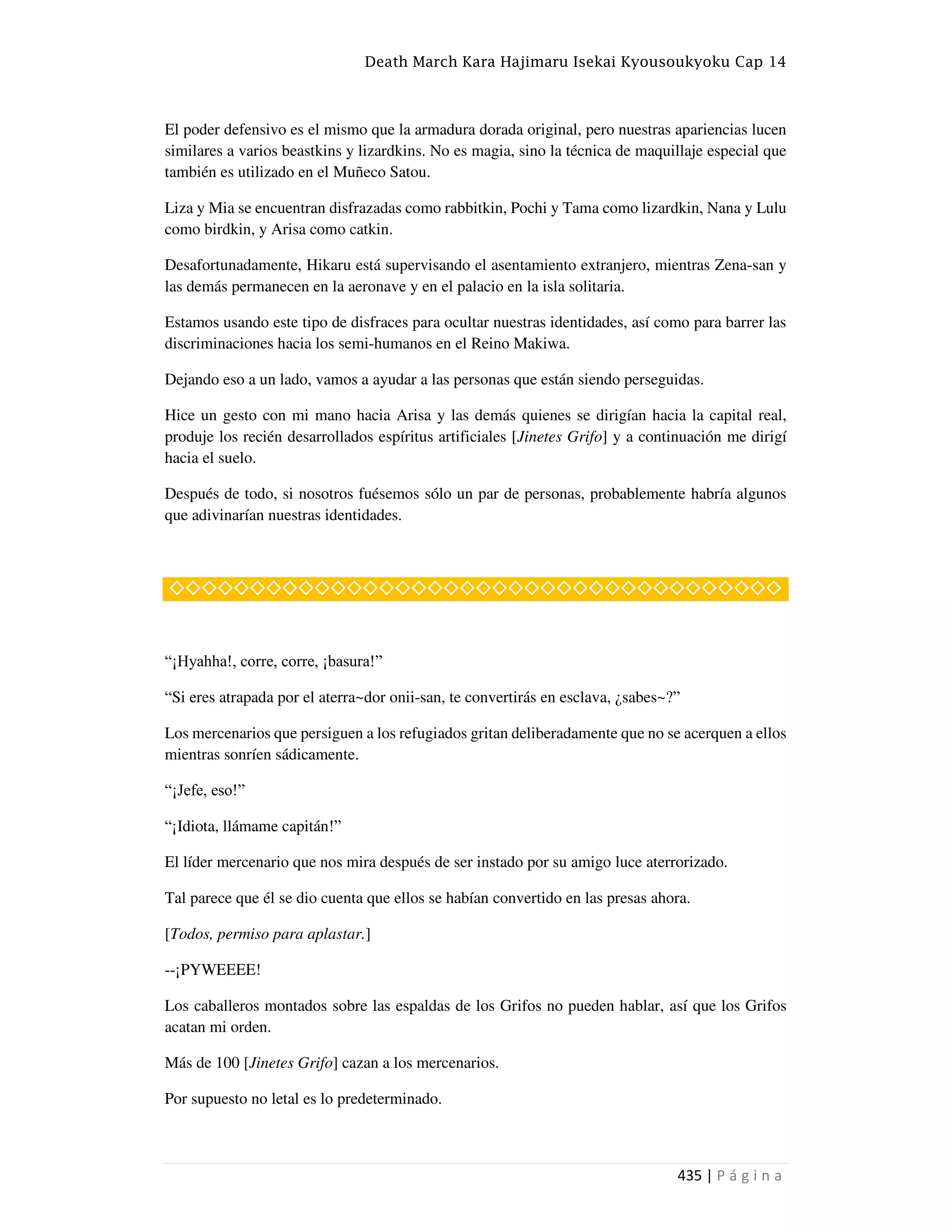 Death March Kara Hajimaru Isekai Kyousoukyoku Cap 14
435 | P á g i n a
El poder defensivo es el mismo que la armadura dorada original, pero nuestras apariencias lucen
similares a varios beastkins y lizardkins. No es magia, sino la técnica de maquillaje especial que
también es utilizado en el Muñeco Satou.
Liza y Mia se encuentran disfrazadas como rabbitkin, Pochi y Tama como lizardkin, Nana y Lulu
como birdkin, y Arisa como catkin.
Desafortunadamente, Hikaru está supervisando el asentamiento extranjero, mientras Zena-san y
las demás permanecen en la aeronave y en el palacio en la isla solitaria.
Estamos usando este tipo de disfraces para ocultar nuestras identidades, así como para barrer las
discriminaciones hacia los semi-humanos en el Reino Makiwa.
Dejando eso a un lado, vamos a ayudar a las personas que están siendo perseguidas.
Hice un gesto con mi mano hacia Arisa y las demás quienes se dirigían hacia la capital real,
produje los recién desarrollados espíritus artificiales [Jinetes Grifo] y a continuación me dirigí
hacia el suelo.
Después de todo, si nosotros fuésemos sólo un par de personas, probablemente habría algunos
que adivinarían nuestras identidades.
◇◇◇◇◇◇◇◇◇◇◇◇◇◇◇◇◇◇◇◇◇◇◇◇◇◇◇◇◇◇◇◇◇◇◇◇◇◇
“¡Hyahha!, corre, corre, ¡basura!”
“Si eres atrapada por el aterra~dor onii-san, te convertirás en esclava, ¿sabes~?”
Los mercenarios que persiguen a los refugiados gritan deliberadamente que no se acerquen a ellos
mientras sonríen sádicamente.
“¡Jefe, eso!”
“¡Idiota, llámame capitán!”
El líder mercenario que nos mira después de ser instado por su amigo luce aterrorizado.
Tal parece que él se dio cuenta que ellos se habían convertido en las presas ahora.
[Todos, permiso para aplastar.]
--¡PYWEEEE!
Los caballeros montados sobre las espaldas de los Grifos no pueden hablar, así que los Grifos
acatan mi orden.
Más de 100 [Jinetes Grifo] cazan a los mercenarios.
Por supuesto no letal es lo predeterminado.
 