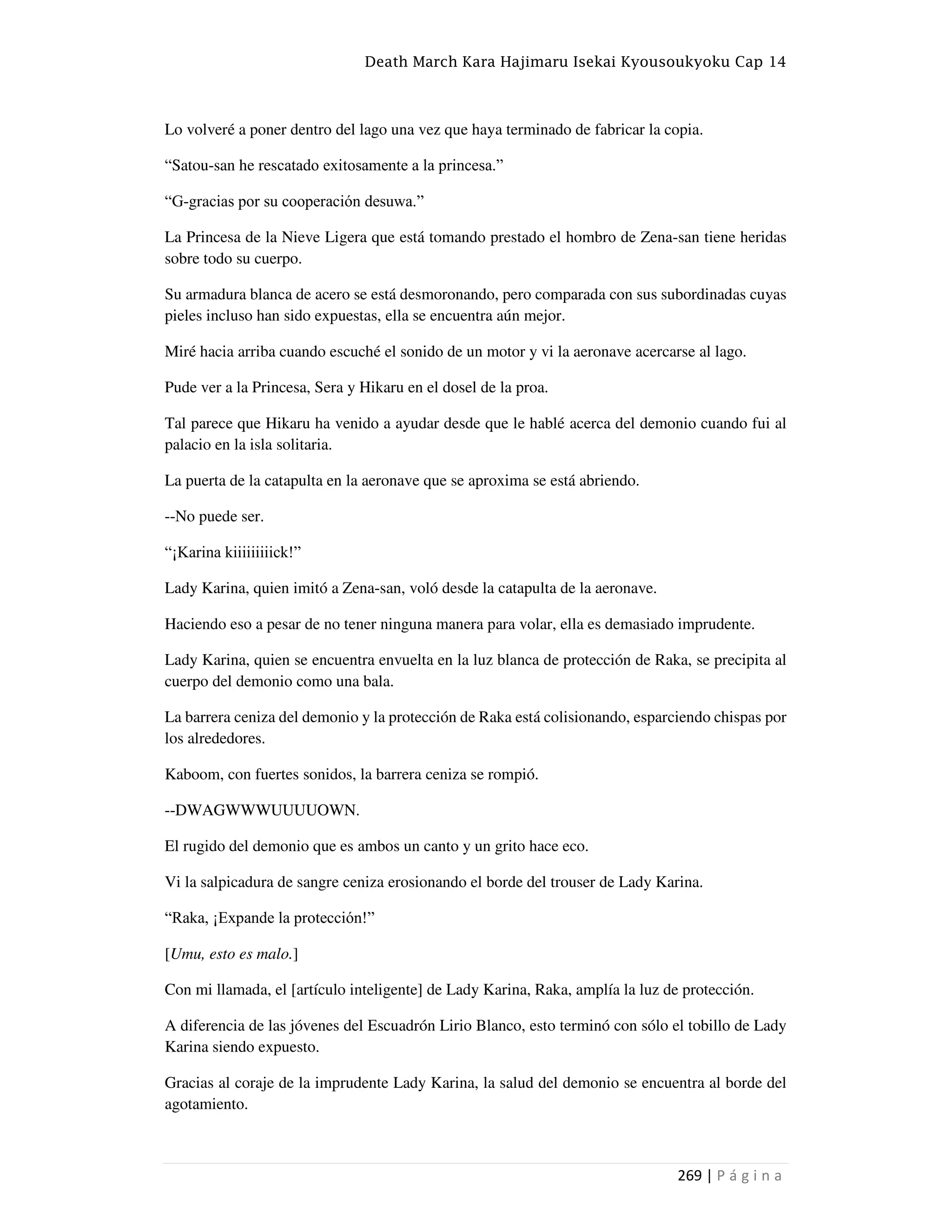 Death March Kara Hajimaru Isekai Kyousoukyoku Cap 14
269 | P á g i n a
Lo volveré a poner dentro del lago una vez que haya terminado de fabricar la copia.
“Satou-san he rescatado exitosamente a la princesa.”
“G-gracias por su cooperación desuwa.”
La Princesa de la Nieve Ligera que está tomando prestado el hombro de Zena-san tiene heridas
sobre todo su cuerpo.
Su armadura blanca de acero se está desmoronando, pero comparada con sus subordinadas cuyas
pieles incluso han sido expuestas, ella se encuentra aún mejor.
Miré hacia arriba cuando escuché el sonido de un motor y vi la aeronave acercarse al lago.
Pude ver a la Princesa, Sera y Hikaru en el dosel de la proa.
Tal parece que Hikaru ha venido a ayudar desde que le hablé acerca del demonio cuando fui al
palacio en la isla solitaria.
La puerta de la catapulta en la aeronave que se aproxima se está abriendo.
--No puede ser.
“¡Karina kiiiiiiiiick!”
Lady Karina, quien imitó a Zena-san, voló desde la catapulta de la aeronave.
Haciendo eso a pesar de no tener ninguna manera para volar, ella es demasiado imprudente.
Lady Karina, quien se encuentra envuelta en la luz blanca de protección de Raka, se precipita al
cuerpo del demonio como una bala.
La barrera ceniza del demonio y la protección de Raka está colisionando, esparciendo chispas por
los alrededores.
Kaboom, con fuertes sonidos, la barrera ceniza se rompió.
--DWAGWWWUUUUOWN.
El rugido del demonio que es ambos un canto y un grito hace eco.
Vi la salpicadura de sangre ceniza erosionando el borde del trouser de Lady Karina.
“Raka, ¡Expande la protección!”
[Umu, esto es malo.]
Con mi llamada, el [artículo inteligente] de Lady Karina, Raka, amplía la luz de protección.
A diferencia de las jóvenes del Escuadrón Lirio Blanco, esto terminó con sólo el tobillo de Lady
Karina siendo expuesto.
Gracias al coraje de la imprudente Lady Karina, la salud del demonio se encuentra al borde del
agotamiento.
 