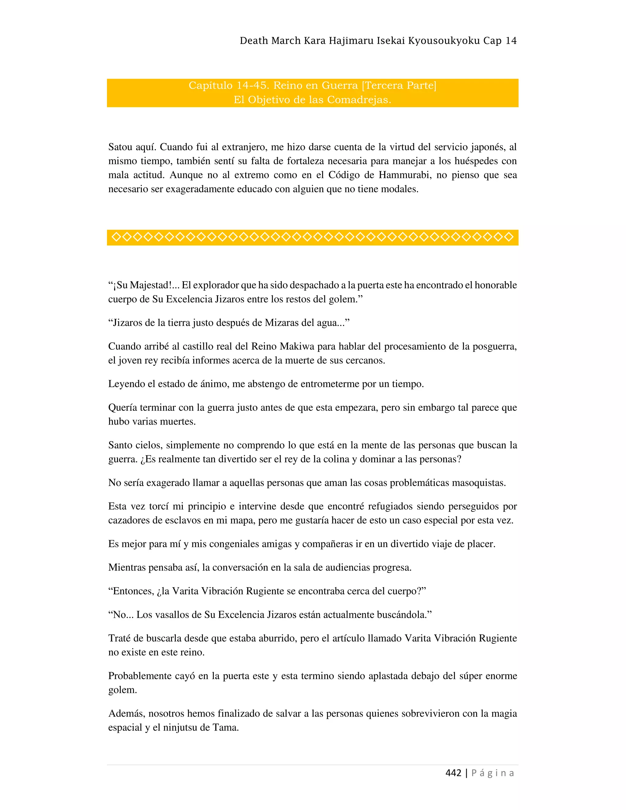 Death March Kara Hajimaru Isekai Kyousoukyoku Cap 14
442 | P á g i n a
Capítulo 14-45. Reino en Guerra [Tercera Parte]
El Objetivo de las Comadrejas.
Satou aquí. Cuando fui al extranjero, me hizo darse cuenta de la virtud del servicio japonés, al
mismo tiempo, también sentí su falta de fortaleza necesaria para manejar a los huéspedes con
mala actitud. Aunque no al extremo como en el Código de Hammurabi, no pienso que sea
necesario ser exageradamente educado con alguien que no tiene modales.
◇◇◇◇◇◇◇◇◇◇◇◇◇◇◇◇◇◇◇◇◇◇◇◇◇◇◇◇◇◇◇◇◇◇◇◇◇◇
“¡Su Majestad!... El explorador que ha sido despachado a la puerta este ha encontrado el honorable
cuerpo de Su Excelencia Jizaros entre los restos del golem.”
“Jizaros de la tierra justo después de Mizaras del agua...”
Cuando arribé al castillo real del Reino Makiwa para hablar del procesamiento de la posguerra,
el joven rey recibía informes acerca de la muerte de sus cercanos.
Leyendo el estado de ánimo, me abstengo de entrometerme por un tiempo.
Quería terminar con la guerra justo antes de que esta empezara, pero sin embargo tal parece que
hubo varias muertes.
Santo cielos, simplemente no comprendo lo que está en la mente de las personas que buscan la
guerra. ¿Es realmente tan divertido ser el rey de la colina y dominar a las personas?
No sería exagerado llamar a aquellas personas que aman las cosas problemáticas masoquistas.
Esta vez torcí mi principio e intervine desde que encontré refugiados siendo perseguidos por
cazadores de esclavos en mi mapa, pero me gustaría hacer de esto un caso especial por esta vez.
Es mejor para mí y mis congeniales amigas y compañeras ir en un divertido viaje de placer.
Mientras pensaba así, la conversación en la sala de audiencias progresa.
“Entonces, ¿la Varita Vibración Rugiente se encontraba cerca del cuerpo?”
“No... Los vasallos de Su Excelencia Jizaros están actualmente buscándola.”
Traté de buscarla desde que estaba aburrido, pero el artículo llamado Varita Vibración Rugiente
no existe en este reino.
Probablemente cayó en la puerta este y esta termino siendo aplastada debajo del súper enorme
golem.
Además, nosotros hemos finalizado de salvar a las personas quienes sobrevivieron con la magia
espacial y el ninjutsu de Tama.
 