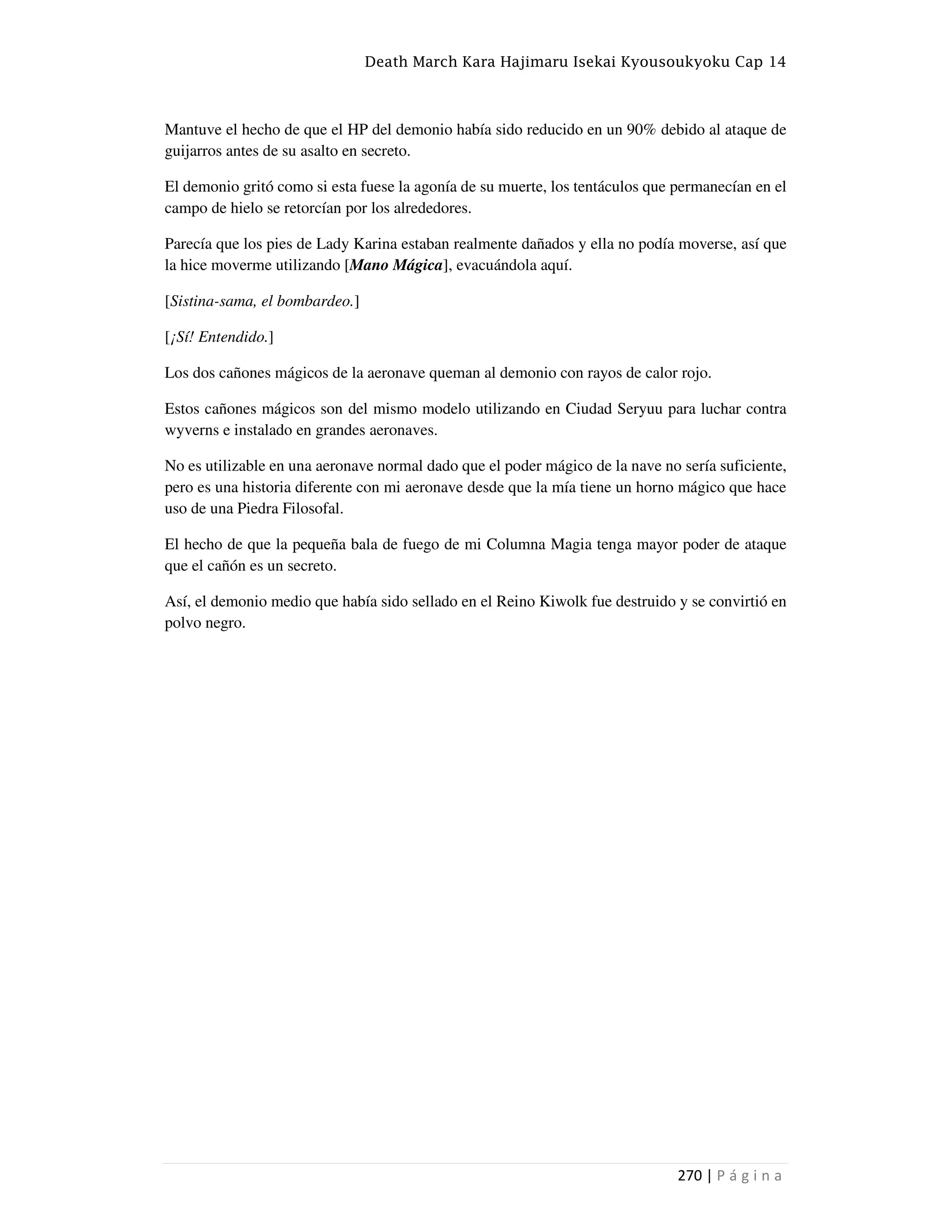 Death March Kara Hajimaru Isekai Kyousoukyoku Cap 14
270 | P á g i n a
Mantuve el hecho de que el HP del demonio había sido reducido en un 90% debido al ataque de
guijarros antes de su asalto en secreto.
El demonio gritó como si esta fuese la agonía de su muerte, los tentáculos que permanecían en el
campo de hielo se retorcían por los alrededores.
Parecía que los pies de Lady Karina estaban realmente dañados y ella no podía moverse, así que
la hice moverme utilizando [Mano Mágica], evacuándola aquí.
[Sistina-sama, el bombardeo.]
[¡Sí! Entendido.]
Los dos cañones mágicos de la aeronave queman al demonio con rayos de calor rojo.
Estos cañones mágicos son del mismo modelo utilizando en Ciudad Seryuu para luchar contra
wyverns e instalado en grandes aeronaves.
No es utilizable en una aeronave normal dado que el poder mágico de la nave no sería suficiente,
pero es una historia diferente con mi aeronave desde que la mía tiene un horno mágico que hace
uso de una Piedra Filosofal.
El hecho de que la pequeña bala de fuego de mi Columna Magia tenga mayor poder de ataque
que el cañón es un secreto.
Así, el demonio medio que había sido sellado en el Reino Kiwolk fue destruido y se convirtió en
polvo negro.
 
