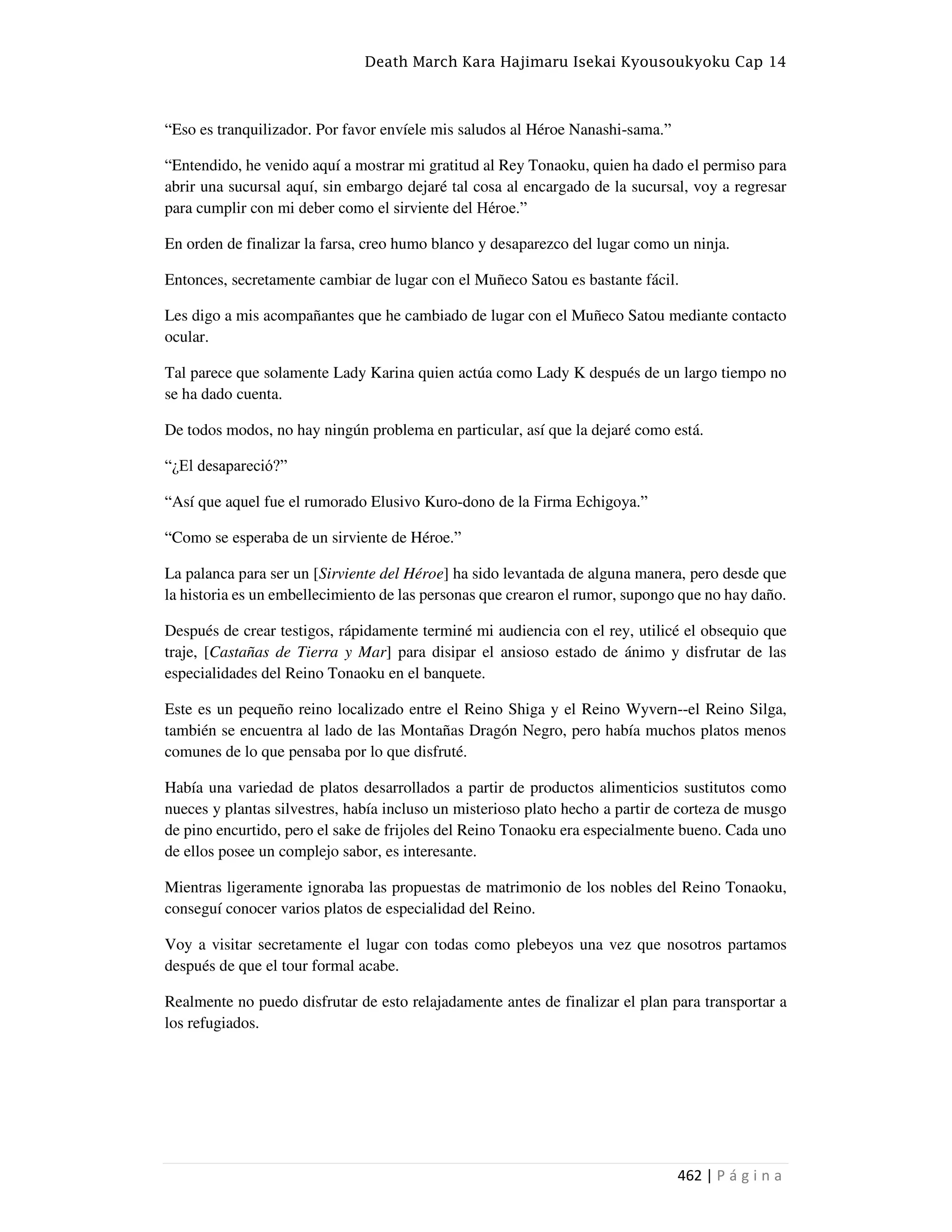 Death March Kara Hajimaru Isekai Kyousoukyoku Cap 14
462 | P á g i n a
“Eso es tranquilizador. Por favor envíele mis saludos al Héroe Nanashi-sama.”
“Entendido, he venido aquí a mostrar mi gratitud al Rey Tonaoku, quien ha dado el permiso para
abrir una sucursal aquí, sin embargo dejaré tal cosa al encargado de la sucursal, voy a regresar
para cumplir con mi deber como el sirviente del Héroe.”
En orden de finalizar la farsa, creo humo blanco y desaparezco del lugar como un ninja.
Entonces, secretamente cambiar de lugar con el Muñeco Satou es bastante fácil.
Les digo a mis acompañantes que he cambiado de lugar con el Muñeco Satou mediante contacto
ocular.
Tal parece que solamente Lady Karina quien actúa como Lady K después de un largo tiempo no
se ha dado cuenta.
De todos modos, no hay ningún problema en particular, así que la dejaré como está.
“¿El desapareció?”
“Así que aquel fue el rumorado Elusivo Kuro-dono de la Firma Echigoya.”
“Como se esperaba de un sirviente de Héroe.”
La palanca para ser un [Sirviente del Héroe] ha sido levantada de alguna manera, pero desde que
la historia es un embellecimiento de las personas que crearon el rumor, supongo que no hay daño.
Después de crear testigos, rápidamente terminé mi audiencia con el rey, utilicé el obsequio que
traje, [Castañas de Tierra y Mar] para disipar el ansioso estado de ánimo y disfrutar de las
especialidades del Reino Tonaoku en el banquete.
Este es un pequeño reino localizado entre el Reino Shiga y el Reino Wyvern--el Reino Silga,
también se encuentra al lado de las Montañas Dragón Negro, pero había muchos platos menos
comunes de lo que pensaba por lo que disfruté.
Había una variedad de platos desarrollados a partir de productos alimenticios sustitutos como
nueces y plantas silvestres, había incluso un misterioso plato hecho a partir de corteza de musgo
de pino encurtido, pero el sake de frijoles del Reino Tonaoku era especialmente bueno. Cada uno
de ellos posee un complejo sabor, es interesante.
Mientras ligeramente ignoraba las propuestas de matrimonio de los nobles del Reino Tonaoku,
conseguí conocer varios platos de especialidad del Reino.
Voy a visitar secretamente el lugar con todas como plebeyos una vez que nosotros partamos
después de que el tour formal acabe.
Realmente no puedo disfrutar de esto relajadamente antes de finalizar el plan para transportar a
los refugiados.
 