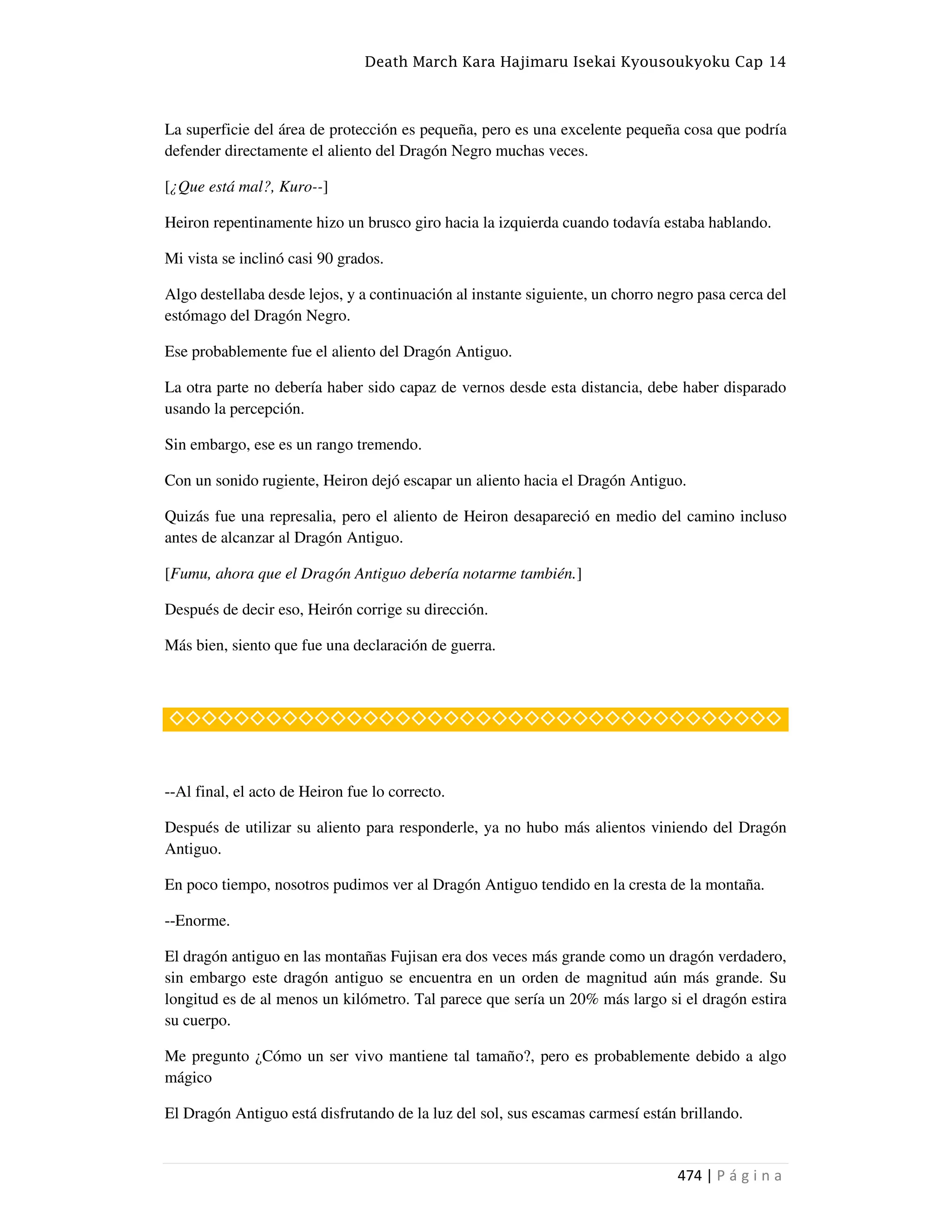 Death March Kara Hajimaru Isekai Kyousoukyoku Cap 14
474 | P á g i n a
La superficie del área de protección es pequeña, pero es una excelente pequeña cosa que podría
defender directamente el aliento del Dragón Negro muchas veces.
[¿Que está mal?, Kuro--]
Heiron repentinamente hizo un brusco giro hacia la izquierda cuando todavía estaba hablando.
Mi vista se inclinó casi 90 grados.
Algo destellaba desde lejos, y a continuación al instante siguiente, un chorro negro pasa cerca del
estómago del Dragón Negro.
Ese probablemente fue el aliento del Dragón Antiguo.
La otra parte no debería haber sido capaz de vernos desde esta distancia, debe haber disparado
usando la percepción.
Sin embargo, ese es un rango tremendo.
Con un sonido rugiente, Heiron dejó escapar un aliento hacia el Dragón Antiguo.
Quizás fue una represalia, pero el aliento de Heiron desapareció en medio del camino incluso
antes de alcanzar al Dragón Antiguo.
[Fumu, ahora que el Dragón Antiguo debería notarme también.]
Después de decir eso, Heirón corrige su dirección.
Más bien, siento que fue una declaración de guerra.
◇◇◇◇◇◇◇◇◇◇◇◇◇◇◇◇◇◇◇◇◇◇◇◇◇◇◇◇◇◇◇◇◇◇◇◇◇◇
--Al final, el acto de Heiron fue lo correcto.
Después de utilizar su aliento para responderle, ya no hubo más alientos viniendo del Dragón
Antiguo.
En poco tiempo, nosotros pudimos ver al Dragón Antiguo tendido en la cresta de la montaña.
--Enorme.
El dragón antiguo en las montañas Fujisan era dos veces más grande como un dragón verdadero,
sin embargo este dragón antiguo se encuentra en un orden de magnitud aún más grande. Su
longitud es de al menos un kilómetro. Tal parece que sería un 20% más largo si el dragón estira
su cuerpo.
Me pregunto ¿Cómo un ser vivo mantiene tal tamaño?, pero es probablemente debido a algo
mágico
El Dragón Antiguo está disfrutando de la luz del sol, sus escamas carmesí están brillando.
 