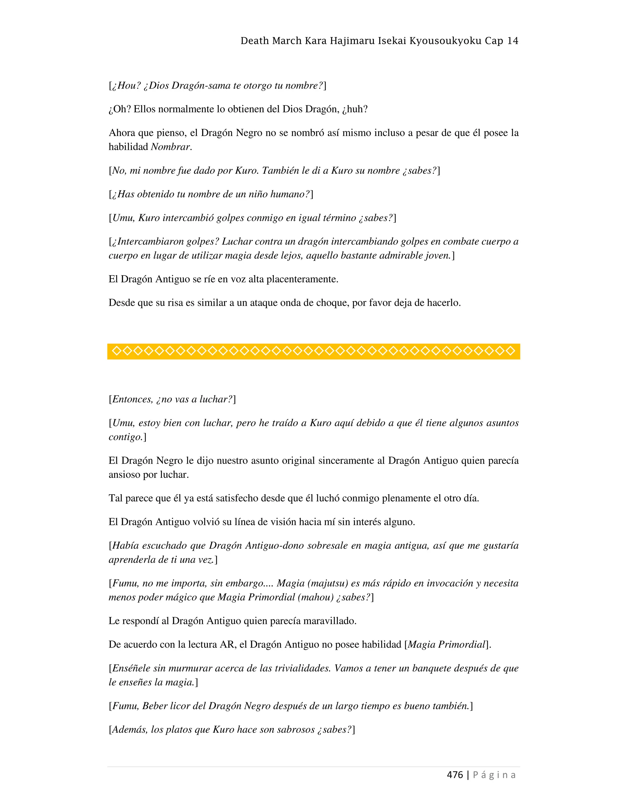 Death March Kara Hajimaru Isekai Kyousoukyoku Cap 14
476 | P á g i n a
[¿Hou? ¿Dios Dragón-sama te otorgo tu nombre?]
¿Oh? Ellos normalmente lo obtienen del Dios Dragón, ¿huh?
Ahora que pienso, el Dragón Negro no se nombró así mismo incluso a pesar de que él posee la
habilidad Nombrar.
[No, mi nombre fue dado por Kuro. También le di a Kuro su nombre ¿sabes?]
[¿Has obtenido tu nombre de un niño humano?]
[Umu, Kuro intercambió golpes conmigo en igual término ¿sabes?]
[¿Intercambiaron golpes? Luchar contra un dragón intercambiando golpes en combate cuerpo a
cuerpo en lugar de utilizar magia desde lejos, aquello bastante admirable joven.]
El Dragón Antiguo se ríe en voz alta placenteramente.
Desde que su risa es similar a un ataque onda de choque, por favor deja de hacerlo.
◇◇◇◇◇◇◇◇◇◇◇◇◇◇◇◇◇◇◇◇◇◇◇◇◇◇◇◇◇◇◇◇◇◇◇◇◇◇
[Entonces, ¿no vas a luchar?]
[Umu, estoy bien con luchar, pero he traído a Kuro aquí debido a que él tiene algunos asuntos
contigo.]
El Dragón Negro le dijo nuestro asunto original sinceramente al Dragón Antiguo quien parecía
ansioso por luchar.
Tal parece que él ya está satisfecho desde que él luchó conmigo plenamente el otro día.
El Dragón Antiguo volvió su línea de visión hacia mí sin interés alguno.
[Había escuchado que Dragón Antiguo-dono sobresale en magia antigua, así que me gustaría
aprenderla de ti una vez.]
[Fumu, no me importa, sin embargo.... Magia (majutsu) es más rápido en invocación y necesita
menos poder mágico que Magia Primordial (mahou) ¿sabes?]
Le respondí al Dragón Antiguo quien parecía maravillado.
De acuerdo con la lectura AR, el Dragón Antiguo no posee habilidad [Magia Primordial].
[Enséñele sin murmurar acerca de las trivialidades. Vamos a tener un banquete después de que
le enseñes la magia.]
[Fumu, Beber licor del Dragón Negro después de un largo tiempo es bueno también.]
[Además, los platos que Kuro hace son sabrosos ¿sabes?]
 