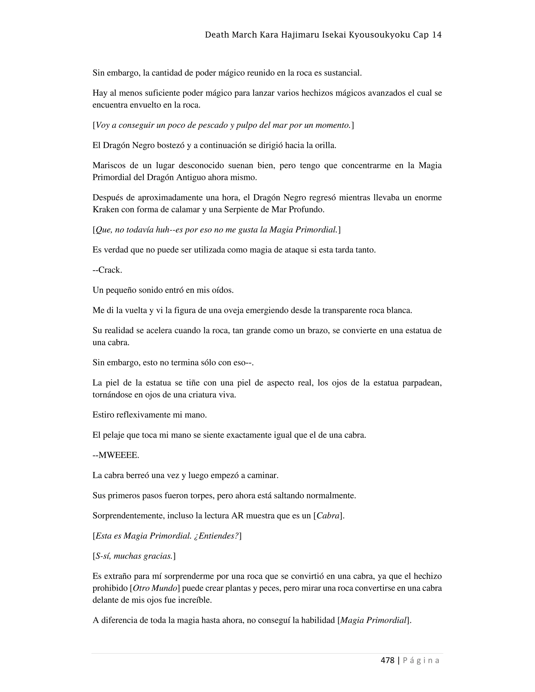 Death March Kara Hajimaru Isekai Kyousoukyoku Cap 14
478 | P á g i n a
Sin embargo, la cantidad de poder mágico reunido en la roca es sustancial.
Hay al menos suficiente poder mágico para lanzar varios hechizos mágicos avanzados el cual se
encuentra envuelto en la roca.
[Voy a conseguir un poco de pescado y pulpo del mar por un momento.]
El Dragón Negro bostezó y a continuación se dirigió hacia la orilla.
Mariscos de un lugar desconocido suenan bien, pero tengo que concentrarme en la Magia
Primordial del Dragón Antiguo ahora mismo.
Después de aproximadamente una hora, el Dragón Negro regresó mientras llevaba un enorme
Kraken con forma de calamar y una Serpiente de Mar Profundo.
[Que, no todavía huh--es por eso no me gusta la Magia Primordial.]
Es verdad que no puede ser utilizada como magia de ataque si esta tarda tanto.
--Crack.
Un pequeño sonido entró en mis oídos.
Me di la vuelta y vi la figura de una oveja emergiendo desde la transparente roca blanca.
Su realidad se acelera cuando la roca, tan grande como un brazo, se convierte en una estatua de
una cabra.
Sin embargo, esto no termina sólo con eso--.
La piel de la estatua se tiñe con una piel de aspecto real, los ojos de la estatua parpadean,
tornándose en ojos de una criatura viva.
Estiro reflexivamente mi mano.
El pelaje que toca mi mano se siente exactamente igual que el de una cabra.
--MWEEEE.
La cabra berreó una vez y luego empezó a caminar.
Sus primeros pasos fueron torpes, pero ahora está saltando normalmente.
Sorprendentemente, incluso la lectura AR muestra que es un [Cabra].
[Esta es Magia Primordial. ¿Entiendes?]
[S-sí, muchas gracias.]
Es extraño para mí sorprenderme por una roca que se convirtió en una cabra, ya que el hechizo
prohibido [Otro Mundo] puede crear plantas y peces, pero mirar una roca convertirse en una cabra
delante de mis ojos fue increíble.
A diferencia de toda la magia hasta ahora, no conseguí la habilidad [Magia Primordial].
 