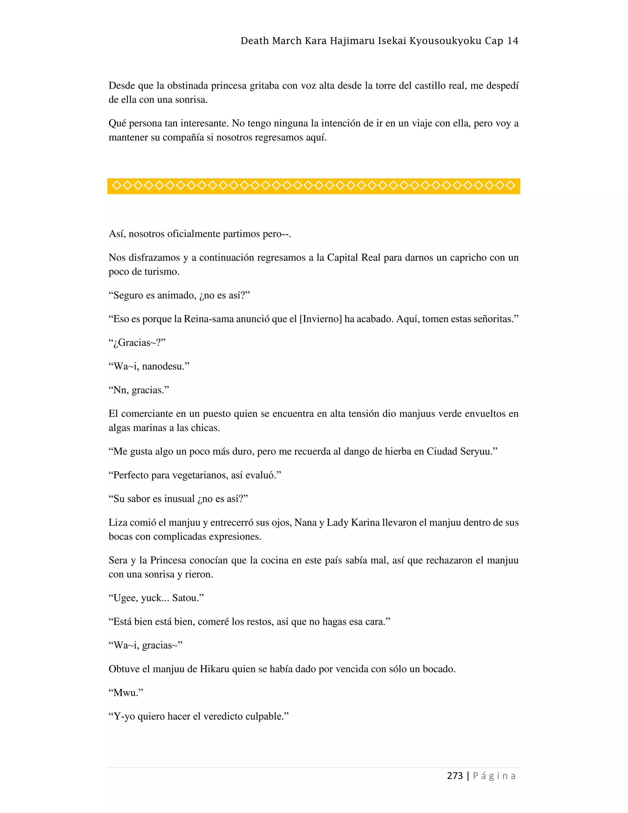 Death March Kara Hajimaru Isekai Kyousoukyoku Cap 14
273 | P á g i n a
Desde que la obstinada princesa gritaba con voz alta desde la torre del castillo real, me despedí
de ella con una sonrisa.
Qué persona tan interesante. No tengo ninguna la intención de ir en un viaje con ella, pero voy a
mantener su compañía si nosotros regresamos aquí.
◇◇◇◇◇◇◇◇◇◇◇◇◇◇◇◇◇◇◇◇◇◇◇◇◇◇◇◇◇◇◇◇◇◇◇◇◇◇
Así, nosotros oficialmente partimos pero--.
Nos disfrazamos y a continuación regresamos a la Capital Real para darnos un capricho con un
poco de turismo.
“Seguro es animado, ¿no es así?”
“Eso es porque la Reina-sama anunció que el [Invierno] ha acabado. Aquí, tomen estas señoritas.”
“¿Gracias~?”
“Wa~i, nanodesu.”
“Nn, gracias.”
El comerciante en un puesto quien se encuentra en alta tensión dio manjuus verde envueltos en
algas marinas a las chicas.
“Me gusta algo un poco más duro, pero me recuerda al dango de hierba en Ciudad Seryuu.”
“Perfecto para vegetarianos, así evaluó.”
“Su sabor es inusual ¿no es así?”
Liza comió el manjuu y entrecerró sus ojos, Nana y Lady Karina llevaron el manjuu dentro de sus
bocas con complicadas expresiones.
Sera y la Princesa conocían que la cocina en este país sabía mal, así que rechazaron el manjuu
con una sonrisa y rieron.
“Ugee, yuck... Satou.”
“Está bien está bien, comeré los restos, así que no hagas esa cara.”
“Wa~i, gracias~”
Obtuve el manjuu de Hikaru quien se había dado por vencida con sólo un bocado.
“Mwu.”
“Y-yo quiero hacer el veredicto culpable.”
 