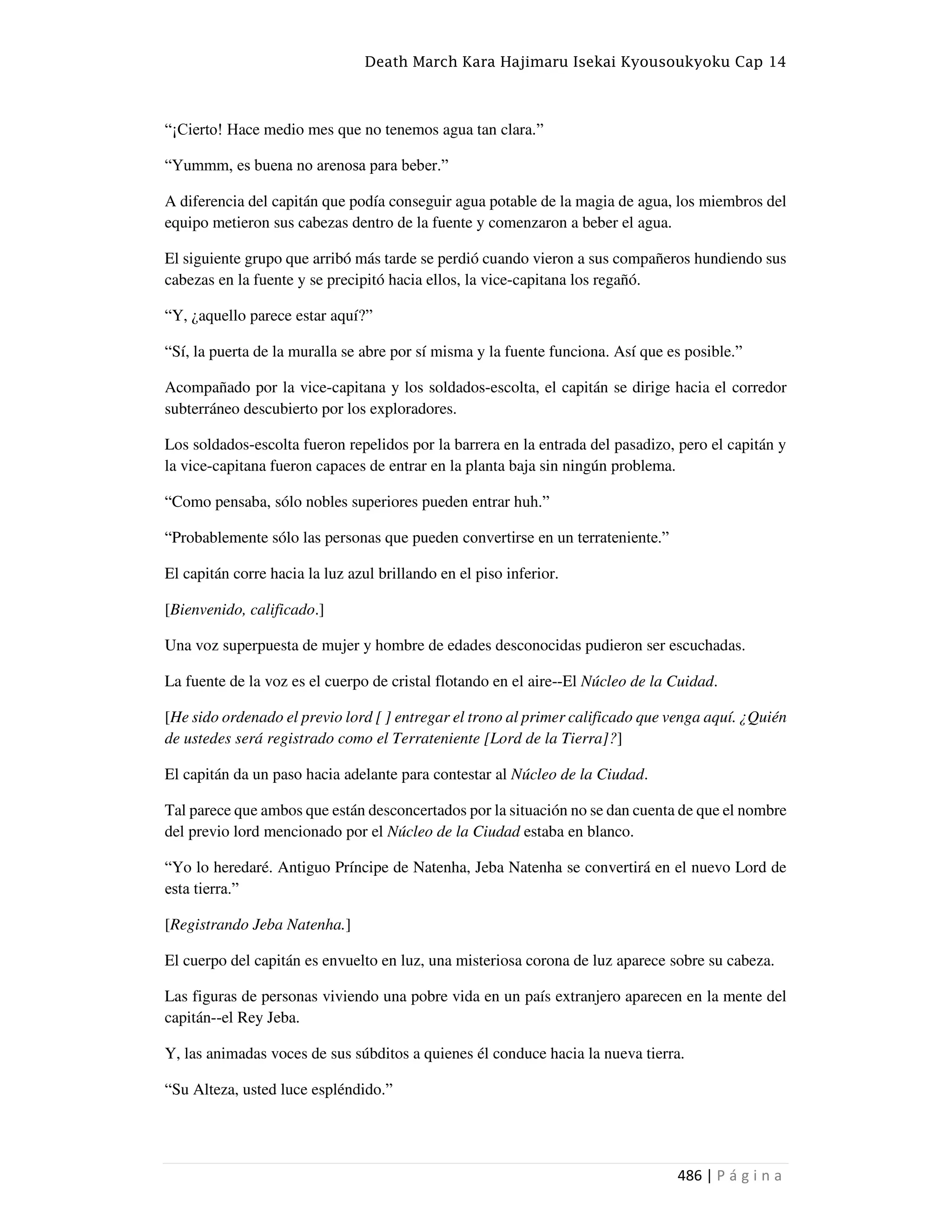 Death March Kara Hajimaru Isekai Kyousoukyoku Cap 14
486 | P á g i n a
“¡Cierto! Hace medio mes que no tenemos agua tan clara.”
“Yummm, es buena no arenosa para beber.”
A diferencia del capitán que podía conseguir agua potable de la magia de agua, los miembros del
equipo metieron sus cabezas dentro de la fuente y comenzaron a beber el agua.
El siguiente grupo que arribó más tarde se perdió cuando vieron a sus compañeros hundiendo sus
cabezas en la fuente y se precipitó hacia ellos, la vice-capitana los regañó.
“Y, ¿aquello parece estar aquí?”
“Sí, la puerta de la muralla se abre por sí misma y la fuente funciona. Así que es posible.”
Acompañado por la vice-capitana y los soldados-escolta, el capitán se dirige hacia el corredor
subterráneo descubierto por los exploradores.
Los soldados-escolta fueron repelidos por la barrera en la entrada del pasadizo, pero el capitán y
la vice-capitana fueron capaces de entrar en la planta baja sin ningún problema.
“Como pensaba, sólo nobles superiores pueden entrar huh.”
“Probablemente sólo las personas que pueden convertirse en un terrateniente.”
El capitán corre hacia la luz azul brillando en el piso inferior.
[Bienvenido, calificado.]
Una voz superpuesta de mujer y hombre de edades desconocidas pudieron ser escuchadas.
La fuente de la voz es el cuerpo de cristal flotando en el aire--El Núcleo de la Cuidad.
[He sido ordenado el previo lord [ ] entregar el trono al primer calificado que venga aquí. ¿Quién
de ustedes será registrado como el Terrateniente [Lord de la Tierra]?]
El capitán da un paso hacia adelante para contestar al Núcleo de la Ciudad.
Tal parece que ambos que están desconcertados por la situación no se dan cuenta de que el nombre
del previo lord mencionado por el Núcleo de la Ciudad estaba en blanco.
“Yo lo heredaré. Antiguo Príncipe de Natenha, Jeba Natenha se convertirá en el nuevo Lord de
esta tierra.”
[Registrando Jeba Natenha.]
El cuerpo del capitán es envuelto en luz, una misteriosa corona de luz aparece sobre su cabeza.
Las figuras de personas viviendo una pobre vida en un país extranjero aparecen en la mente del
capitán--el Rey Jeba.
Y, las animadas voces de sus súbditos a quienes él conduce hacia la nueva tierra.
“Su Alteza, usted luce espléndido.”
 