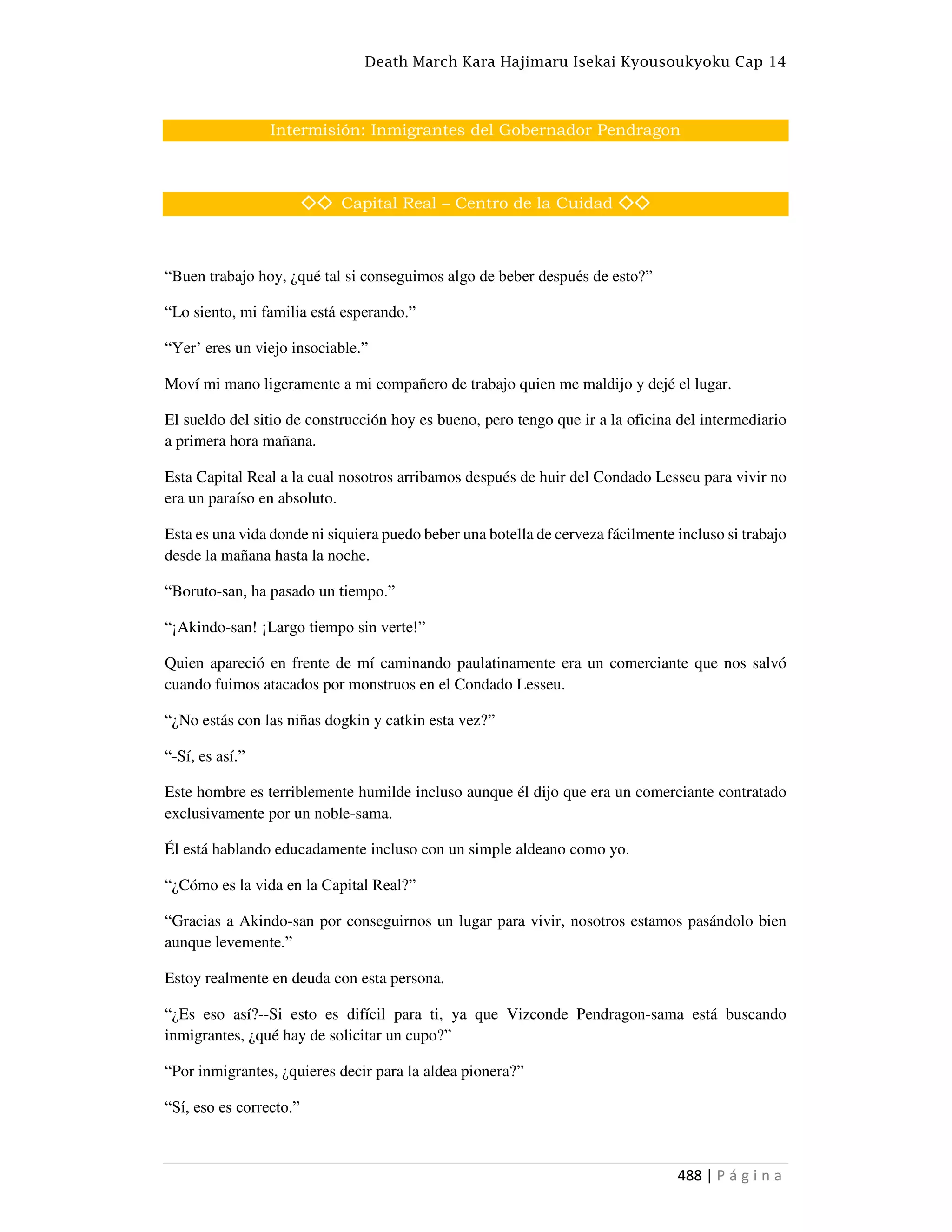 Death March Kara Hajimaru Isekai Kyousoukyoku Cap 14
488 | P á g i n a
Intermisión: Inmigrantes del Gobernador Pendragon
◇◇ Capital Real – Centro de la Cuidad ◇◇
“Buen trabajo hoy, ¿qué tal si conseguimos algo de beber después de esto?”
“Lo siento, mi familia está esperando.”
“Yer• eres un viejo insociable.”
Moví mi mano ligeramente a mi compañero de trabajo quien me maldijo y dejé el lugar.
El sueldo del sitio de construcción hoy es bueno, pero tengo que ir a la oficina del intermediario
a primera hora mañana.
Esta Capital Real a la cual nosotros arribamos después de huir del Condado Lesseu para vivir no
era un paraíso en absoluto.
Esta es una vida donde ni siquiera puedo beber una botella de cerveza fácilmente incluso si trabajo
desde la mañana hasta la noche.
“Boruto-san, ha pasado un tiempo.”
“¡Akindo-san! ¡Largo tiempo sin verte!”
Quien apareció en frente de mí caminando paulatinamente era un comerciante que nos salvó
cuando fuimos atacados por monstruos en el Condado Lesseu.
“¿No estás con las niñas dogkin y catkin esta vez?”
“-Sí, es así.”
Este hombre es terriblemente humilde incluso aunque él dijo que era un comerciante contratado
exclusivamente por un noble-sama.
Él está hablando educadamente incluso con un simple aldeano como yo.
“¿Cómo es la vida en la Capital Real?”
“Gracias a Akindo-san por conseguirnos un lugar para vivir, nosotros estamos pasándolo bien
aunque levemente.”
Estoy realmente en deuda con esta persona.
“¿Es eso así?--Si esto es difícil para ti, ya que Vizconde Pendragon-sama está buscando
inmigrantes, ¿qué hay de solicitar un cupo?”
“Por inmigrantes, ¿quieres decir para la aldea pionera?”
“Sí, eso es correcto.”
 