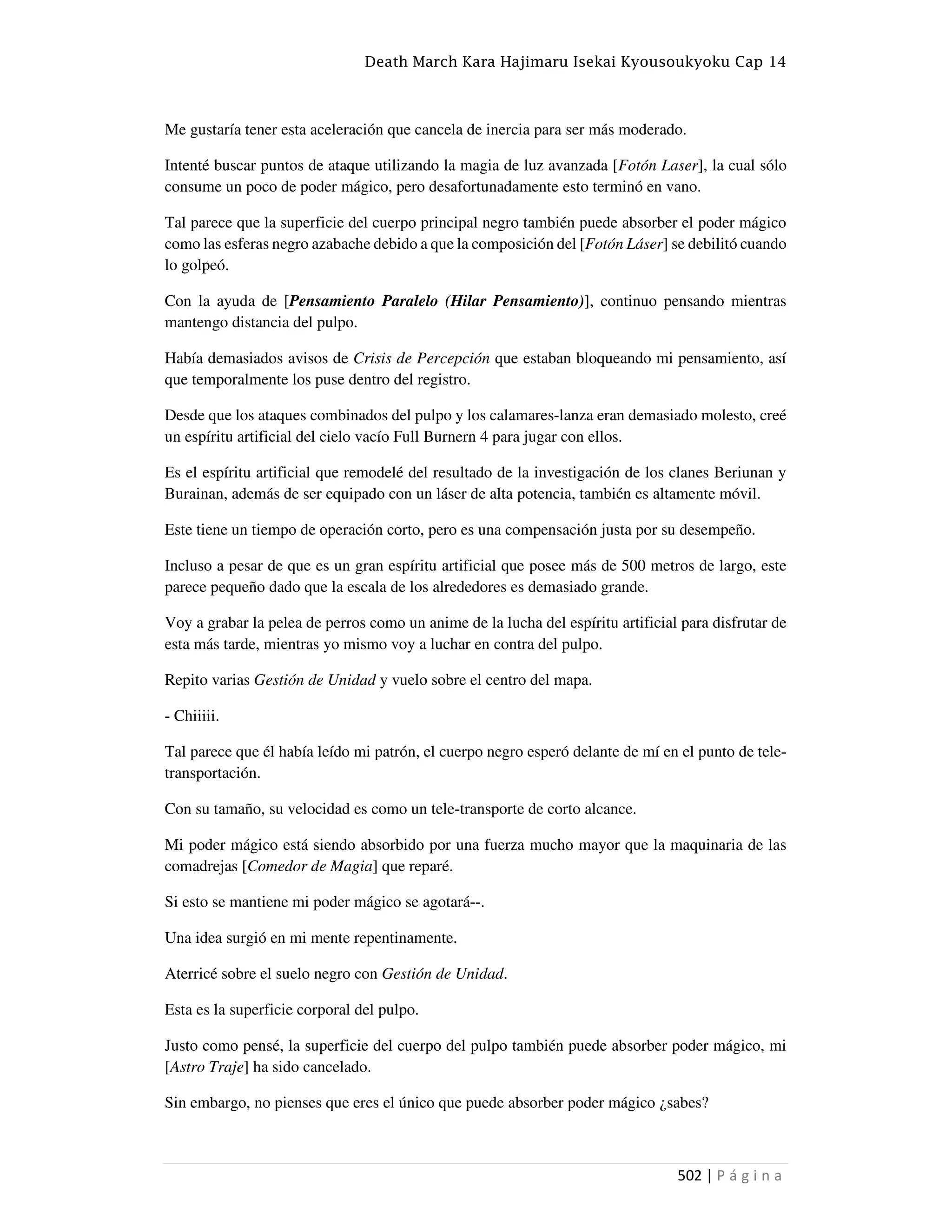 Death March Kara Hajimaru Isekai Kyousoukyoku Cap 14
502 | P á g i n a
Me gustaría tener esta aceleración que cancela de inercia para ser más moderado.
Intenté buscar puntos de ataque utilizando la magia de luz avanzada [Fotón Laser], la cual sólo
consume un poco de poder mágico, pero desafortunadamente esto terminó en vano.
Tal parece que la superficie del cuerpo principal negro también puede absorber el poder mágico
como las esferas negro azabache debido a que la composición del [Fotón Láser] se debilitó cuando
lo golpeó.
Con la ayuda de [Pensamiento Paralelo (Hilar Pensamiento)], continuo pensando mientras
mantengo distancia del pulpo.
Había demasiados avisos de Crisis de Percepción que estaban bloqueando mi pensamiento, así
que temporalmente los puse dentro del registro.
Desde que los ataques combinados del pulpo y los calamares-lanza eran demasiado molesto, creé
un espíritu artificial del cielo vacío Full Burnern 4 para jugar con ellos.
Es el espíritu artificial que remodelé del resultado de la investigación de los clanes Beriunan y
Burainan, además de ser equipado con un láser de alta potencia, también es altamente móvil.
Este tiene un tiempo de operación corto, pero es una compensación justa por su desempeño.
Incluso a pesar de que es un gran espíritu artificial que posee más de 500 metros de largo, este
parece pequeño dado que la escala de los alrededores es demasiado grande.
Voy a grabar la pelea de perros como un anime de la lucha del espíritu artificial para disfrutar de
esta más tarde, mientras yo mismo voy a luchar en contra del pulpo.
Repito varias Gestión de Unidad y vuelo sobre el centro del mapa.
- Chiiiii.
Tal parece que él había leído mi patrón, el cuerpo negro esperó delante de mí en el punto de tele-
transportación.
Con su tamaño, su velocidad es como un tele-transporte de corto alcance.
Mi poder mágico está siendo absorbido por una fuerza mucho mayor que la maquinaria de las
comadrejas [Comedor de Magia] que reparé.
Si esto se mantiene mi poder mágico se agotará--.
Una idea surgió en mi mente repentinamente.
Aterricé sobre el suelo negro con Gestión de Unidad.
Esta es la superficie corporal del pulpo.
Justo como pensé, la superficie del cuerpo del pulpo también puede absorber poder mágico, mi
[Astro Traje] ha sido cancelado.
Sin embargo, no pienses que eres el único que puede absorber poder mágico ¿sabes?
 