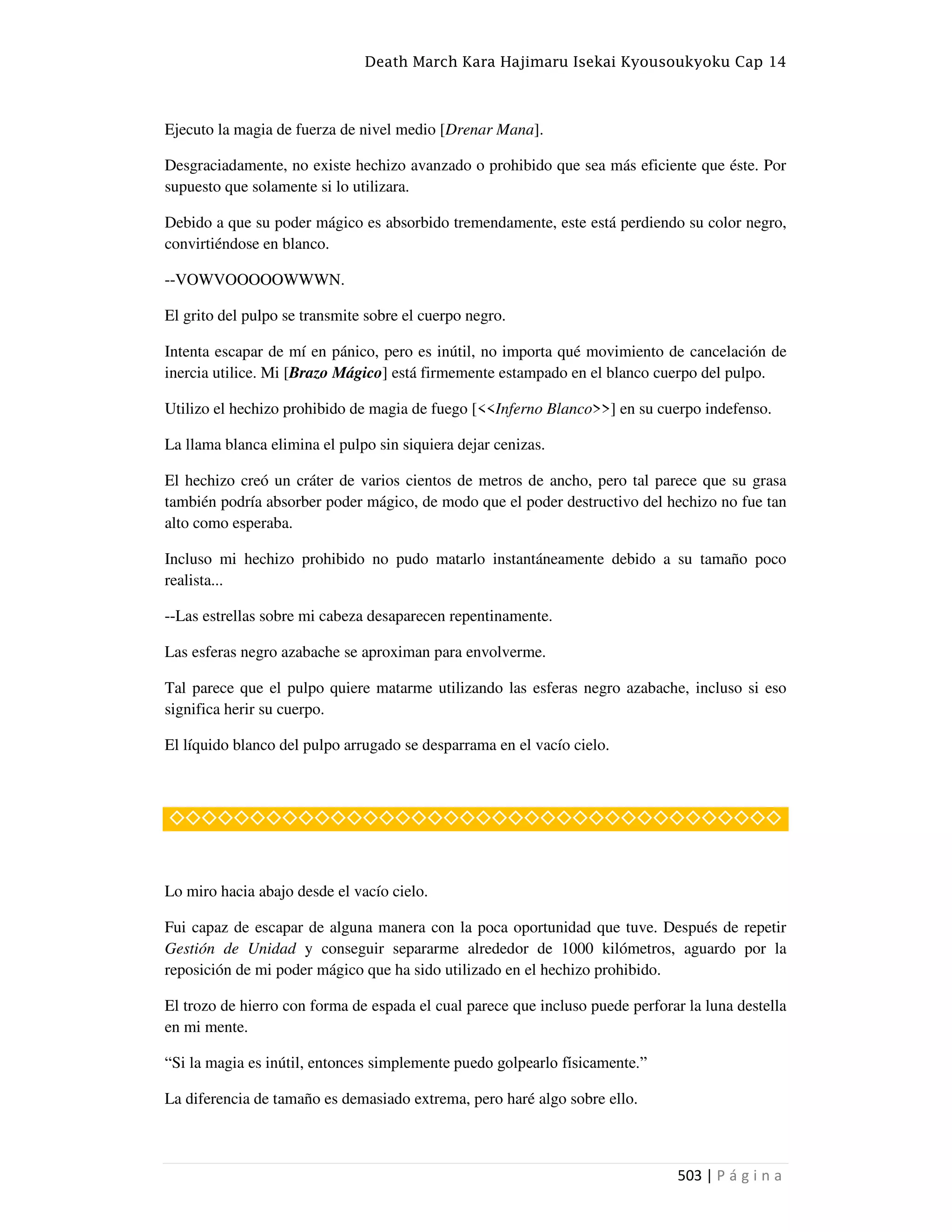 Death March Kara Hajimaru Isekai Kyousoukyoku Cap 14
503 | P á g i n a
Ejecuto la magia de fuerza de nivel medio [Drenar Mana].
Desgraciadamente, no existe hechizo avanzado o prohibido que sea más eficiente que éste. Por
supuesto que solamente si lo utilizara.
Debido a que su poder mágico es absorbido tremendamente, este está perdiendo su color negro,
convirtiéndose en blanco.
--VOWVOOOOOWWWN.
El grito del pulpo se transmite sobre el cuerpo negro.
Intenta escapar de mí en pánico, pero es inútil, no importa qué movimiento de cancelación de
inercia utilice. Mi [Brazo Mágico] está firmemente estampado en el blanco cuerpo del pulpo.
Utilizo el hechizo prohibido de magia de fuego [<<Inferno Blanco>>] en su cuerpo indefenso.
La llama blanca elimina el pulpo sin siquiera dejar cenizas.
El hechizo creó un cráter de varios cientos de metros de ancho, pero tal parece que su grasa
también podría absorber poder mágico, de modo que el poder destructivo del hechizo no fue tan
alto como esperaba.
Incluso mi hechizo prohibido no pudo matarlo instantáneamente debido a su tamaño poco
realista...
--Las estrellas sobre mi cabeza desaparecen repentinamente.
Las esferas negro azabache se aproximan para envolverme.
Tal parece que el pulpo quiere matarme utilizando las esferas negro azabache, incluso si eso
significa herir su cuerpo.
El líquido blanco del pulpo arrugado se desparrama en el vacío cielo.
◇◇◇◇◇◇◇◇◇◇◇◇◇◇◇◇◇◇◇◇◇◇◇◇◇◇◇◇◇◇◇◇◇◇◇◇◇◇
Lo miro hacia abajo desde el vacío cielo.
Fui capaz de escapar de alguna manera con la poca oportunidad que tuve. Después de repetir
Gestión de Unidad y conseguir separarme alrededor de 1000 kilómetros, aguardo por la
reposición de mi poder mágico que ha sido utilizado en el hechizo prohibido.
El trozo de hierro con forma de espada el cual parece que incluso puede perforar la luna destella
en mi mente.
“Si la magia es inútil, entonces simplemente puedo golpearlo físicamente.”
La diferencia de tamaño es demasiado extrema, pero haré algo sobre ello.
 